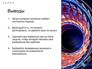 Выводы
1. Запуск интернет-магазина требует
системного подхода
2. Делегируйте то, что можете
делегировать, но держите руку на пульсе
3. Сделайте все правильно уже на этапе
запуска, чтобы интернет-магазин смог
развиваться без проблем
4. Выбирайте проверенные решения и
используйте их возможности
максимально.
 