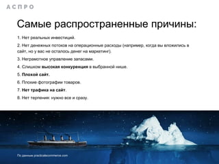 Самые распространенные причины:
1. Нет реальных инвестиций.
2. Нет денежных потоков на операционные расходы (например, когда вы вложились в
сайт, но у вас не осталось денег на маркетинг).
3. Неграмотное управление запасами.
4. Слишком высокая конкуренция в выбранной нише.
5. Плохой сайт.
6. Плохие фотографии товаров.
7. Нет трафика на сайт.
8. Нет терпения: нужно все и сразу.
По данным practicalecommerce.com
 