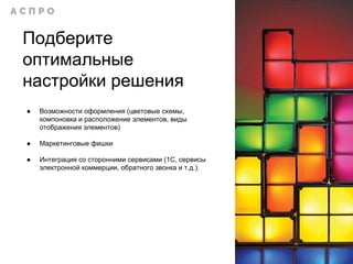 ● Возможности оформления (цветовые схемы,
компоновка и расположение элементов, виды
отображения элементов)
● Маркетинговые фишки
● Интеграция со сторонними сервисами (1С, сервисы
электронной коммерции, обратного звонка и т.д.).
Подберите
оптимальные
настройки решения
 