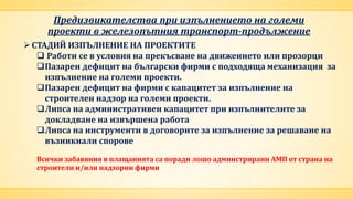 Предизвикателства при изпълнението на големи
проекти в железопътния транспорт-продължение
СТАДИЙ ИЗПЪЛНЕНИЕ НА ПРОЕКТИТЕ
 Работи се в условия на прекъсване на движението или прозорци
Пазарен дефицит на български фирми с подходяща механизация за
изпълнение на големи проекти.
Пазарен дефицит на фирми с капацитет за изпълнение на
строителен надзор на големи проекти.
Липса на административен капацитет при изпълнителите за
докладване на извършена работа
Липса на инструменти в договорите за изпълнение за решаване на
възникнали спорове
Всички забавяния в плащанията са поради лошо админстрирани АМП от страна на
строители и/или надзорни фирми
 