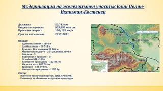 Модернизация на железопътен участък Елин Пелин-
Ихтиман-Костенец
Дължина 50,743 км
Бюджет на проекта 903,893 млн. лв.
Проектна скорост 160/120 км/ч
Срок за изпълнение 2017-2021
Обхват
 Единична линия – 1191 м
 Двойна линия – 50 743 м
 Тунели – 10 с дължина 21 166 м
 Мостове и виадукти – 26 с дължина 3399 м
 Надлези – 9
 Водостоци и прокари – 57
 Стълбове КМ – 1836
 Контактен проводник – 122 883 м
 Железен път – 107 794 м
 Траверси – 181 094 бр.
 Имоти за отчуждаване – 1257 бр.
Статус
Изготвен технически проект, ПУП, АРП и ФК
Готовност за обявяване на тръжни процедури
 