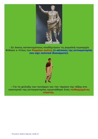 Στις αρχές του 1ου
αιώνα η Ρωμαϊκή Αυτοκρατορία(λατ. Imperium
Romanum) είχε πληθυσμό μεγαλύτερο από 50 εκατομμύρια.
Κατάφεραν έτσι οι Ρωμαίοι να γίνουν κοσμοκράτορες (κυβερνήτες
όλου του κόσμου).
Η μεγάλη αυτή αυτοκρατορία περιλάμβανε πολλούς διαφορετικούς
λαούς με διαφορετική γλώσσα, θρησκεία και συνήθειες. Ήταν δηλ. η
ρωμαϊκή αυτοκρατορία μια πολυπολιτισμική αυτοκρατορία(αυτή που
κατοικείται από ομάδες με διαφορετικό πολιτισμό). Το τεράστιο
μέγεθος της καθώς και οι πολλοί και διαφορετικοί λαοί που την
αποτελούσαν δημιούργησαν προβλήματα στη διοίκηση της.
Για να μπορέσουν οι Ρωμαίοι να διοικήσουν την τεράστια
αυτοκρατορία τους πήραν μια σειρά από μέτρα:
- Ορίστηκε ο αυτοκράτορας ως ο «πρώτος πολίτης». Σε αυτόν όλοι
όφειλαν πίστη και υπακοή.
 