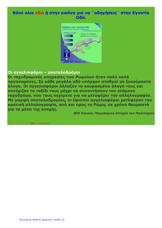 Τα μέτρα αυτά βοήθησαν να επικρατήσει τάξη, ασφάλεια και
δικαιοσύνη στην αυτοκρατορία για 200 χρόνια. Η περίοδος αυτή
ονομάστηκε
pax romana,«ρωμαϊκή ειρήνη». Αποτέλεσμα τηςpax romana ήταν η
ανάπτυξη της γεωργίας, του εμπορίου, της ναυτιλίας και της
βιοτεχνίας.
«Όλοι οι δρόμοι οδηγούν στη Ρώμη»
Στα χρόνια ακμής του ρωμαϊκού κράτους κατασκευάστηκε ένα
πυκνό δίκτυο δρόμων, που έκανε την πρωτεύουσα με όλες τις
περιοχές της αυτοκρατορίας, τις μεγάλες πόλεις και τα λιμάνια.
Ένας από αυτούς ήταν η Εγνατία Οδός. Ξεκινούσε από το
Δυρράχιο, περνούσε από τη Βέροια, την Πέλλα και τη Θεσσαλονίκη
και κατέληγε στο Βυζάντιο. Τους δρόμους αυτούς
χρησιμοποιούσαν κυρίως ο στρατός, οι έμποροι και οι
αγγελιοφόροι.
Κάνε κλικ εδώ για να μάθεις περισσότερα για την Εγνατία Οδό.
 