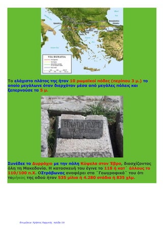 Περιλαμβάνει:
- 63 κόμβους
- 177 μεγάλες γέφυρες (>50μ.) συνολικού μήκους 40 χλμ.
- 73 σήραγγες
Διέρχεται από τις πόλεις:
Ηγουμενίτσα - Ιωάννινα - Μέτσοβο - Γρεβενά - Κοζάνη - Βέροια -
Θεσσαλονίκη - Καβάλα - Ξάνθη- Κομοτηνή - Αλεξανδρούπολη
Κάνε κλικ εδώ για να ¨οδηγήσεις¨ στην Εγνατία Οδό.
Εγνατία Οδός ρωμαϊκής εποχής
Κατά την ρωμαϊκή εποχή η Εγνατία Οδός (Via Egnatia) αποτελούσε
σημαντικό δρόμο για την κυριαρχία των Ρωμαίων στην
Ανατολή. Ήταν συνέχεια της Αππίας οδού που είχε την αφετηρία της
στη Ρώμη.
 