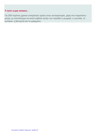  Όρισαν τον αυτοκράτορα «πρώτο πολίτη» της χώρας κι όλοι όφειλαν πίστη και υπακοή
σ’ αυτόν.
 Έδωσαν τον τίτλο του Ρωμαίου πολίτη σε όσους κατακτημένους δέχονταν την
κυριαρχία της Ρώμης.
 Οργάνωσαν πειθαρχημένο στρατό, για τη φύλαξη των συνόρων αλλά και για την
τήρηση της τάξης και της ειρήνης στην αυτοκρατορία τους. Σε καιρό ειρήνης οι
στρατιώτες εργαζόταν και βοηθούσαν να κατασκευαστούν δρόμοι, γέφυρες, λιμάνια και
αρδευτικά έργα.
 Διόρισαν ανώτερους Ρωμαίους κυβερνήτες, τους ανθύπατους, οι οποίοι επέβλεπαν
τους τοπικούς άρχοντες και ενημέρωναν τον αυτοκράτορα.
Τι άλλαξε στη συμπεριφορά των Ρωμαίων ώστε οι ανασφαλείς και φοβισμένοι
κάτοικοι της πρώτης κατάκτησης να νιώθουν τώρα πιο ασφαλείς ;
Όταν οι Ρωμαίοι αισθάνθηκαν και οι ίδιοι αρκετά δυνατοί, κατάλαβαν ότι θα μπορούσαν
πιο εύκολα να διατηρήσουν την αυτοκρατορία τους, εάν οι κάτοικοί της ήταν περισσότερο
ευχαριστημένοι, παρά οργισμένοι μαζί τους. Έτσι :
 Μείωσαν τους φόρους των πολιτών και οργάνωσαν καλύτερα την είσπραξή τους.
 Ψήφισαν δικαιότερους νόμους και φρόντιζαν για την τήρηση και την εφαρμογή τους απ’
όλους.
Σε καιρό ειρήνης ο στρατός αναλάμβανε την κατασκευή μεγάλων δημόσιων έργων όπως
υδραγωγεία, δρόμους, λιμάνια, αρδευτικά έργα κ.λπ. ανακουφίζοντας τους πολίτες.
Το Υδραγωγείο του
Αδριανού
στην Αθήνα
Το ρωμαϊκό υδραγωγείο -
γέφυρα
στο Pont du Gard (Γαλλία)
Αππία Οδός
(συνέδεε τη Ρώμη
με
τη Νότιο Ιταλία
Εγνατία Οδός
Διέσχιζε την Ελλάδα
(Ξεκινούσε από την
Ηγουμενίτσα
και έφτανε στην Κων/πολη)
Σήμερα η Εγνατία Οδός
περνάει
σχεδόν από τις ίδιες περιοχές.
 