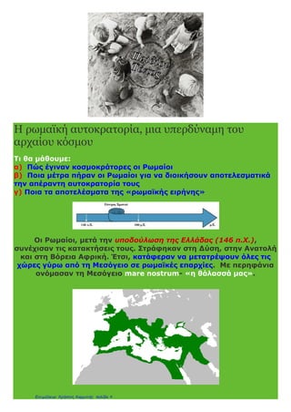 3. Η ρωμαϊκή αυτοκρατορία, μια υπερδύναμη του αρχαίου
κόσμου
1.Τι κατάφεραν να πετύχουν οι Ρωμαίοι τρεις αιώνες μετά την κατάκτηση
της Ελλάδας;
Συνέχισαν τις κατακτήσεις τους στη δύση, την Ανατολή και τη Βόρεια Αφρική
και οι χώρες γύρω από τη Μεσόγειο θάλασσα έγιναν ρωμαϊκές επαρχίες. Η
Μεσόγειος έγινε για τους Ρωμαίους (mare nostrum) «η θάλασσά μας».
2. Γιατί οι Ρωμαίοι έγιναν κοσμοκράτορες;
Στις αρχές του 1ου
μ. Χ. αιώνα οι Ρωμαίοι είχαν κατακτήσει όλο τον τότε
γνωστό κόσμο και ο πληθυσμός της αυτοκρατορίας ξεπερνούσε τα 50
εκατομμύρια. Έγιναν δηλαδή κοσμοκράτορες.
3. Ποιο ήταν το μεγαλύτερο πρόβλημα που αντιμετώπιζε η Αυτοκρατορία;
Στο ρωμαϊκό κράτος κατοικούσαν άνθρωποι από πολλές φυλές, με
διαφορετικές γλώσσες, θρησκείες και συνήθειες. Ήταν ένα πολυπολιτισμικό
κράτος που έπρεπε να κυβερνηθεί.
4. Ποια μέτρα πήραν για να λύσουν το πρόβλημα της διοίκησης της
αυτοκρατορίας;
● Όρισαν τον αυτοκράτορα «πρώτο πολίτη» και όλοι όφειλαν υπακοή σ’
αυτόν.
● Έδωσαν τον τίτλο του Ρωμαίου πολίτη σ’ όσους αποδέχονταν την κυριαρχία
της Ρώμης.
● Οργάνωσαν πειθαρχημένο στρατό για τη φύλαξη των συνόρων και τη
διατήρηση της ειρήνης και της τάξης.
● Διόρισαν ανώτερους Ρωμαίους διοικητές (ανθύπατους), οι οποίοι
επέβλεπαν τους τοπικούς άρχοντες.
● Μείωσαν τους φόρους των πολιτών και οργάνωσαν καλύτερα τον τρόπο
είσπραξής τους.
● Ψήφισαν δικαιότερους νόμους και φρόντιζαν για την τήρηση και την
εφαρμογή τους απ’ όλους.
5. Ποια ήταν τα αποτελέσματα όλων αυτών των μέτρων;
Επικράτησε τάξη, ειρήνη ασφάλεια και δικαιοσύνη για 200 χρόνια.
Αναπτύχθηκαν η γεωργία, το εμπόριο, η ναυτιλία και η βιοτεχνία. Ήταν η
περίοδος της «ρωμαϊκής ειρήνης» (pax romana).
eimet08
 
