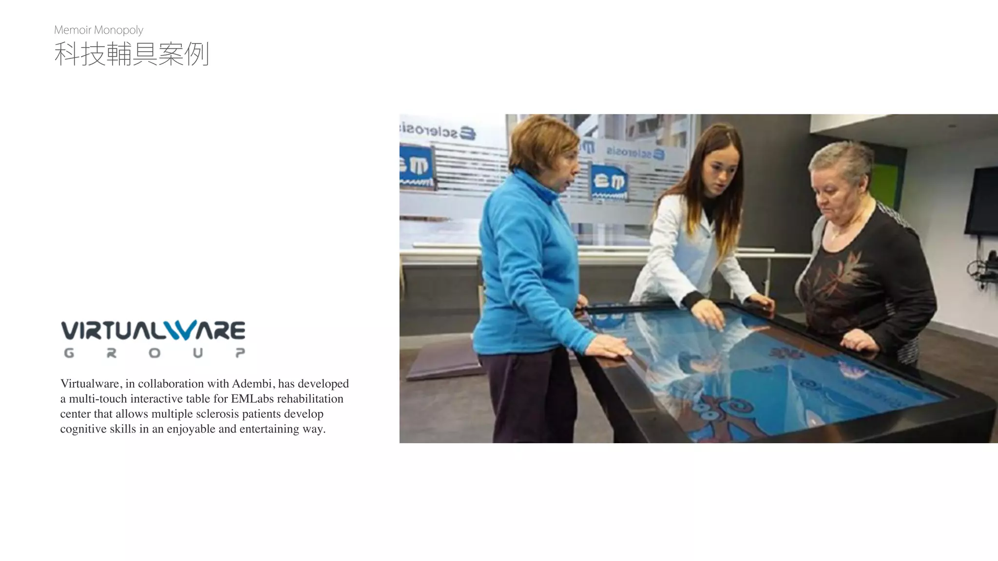 Memoir Monopoly
Virtualware, in collaboration with Adembi, has developed
a multi-touch interactive table for EMLabs rehabilitation
center that allows multiple sclerosis patients develop
cognitive skills in an enjoyable and entertaining way.
科技輔具案例
 
