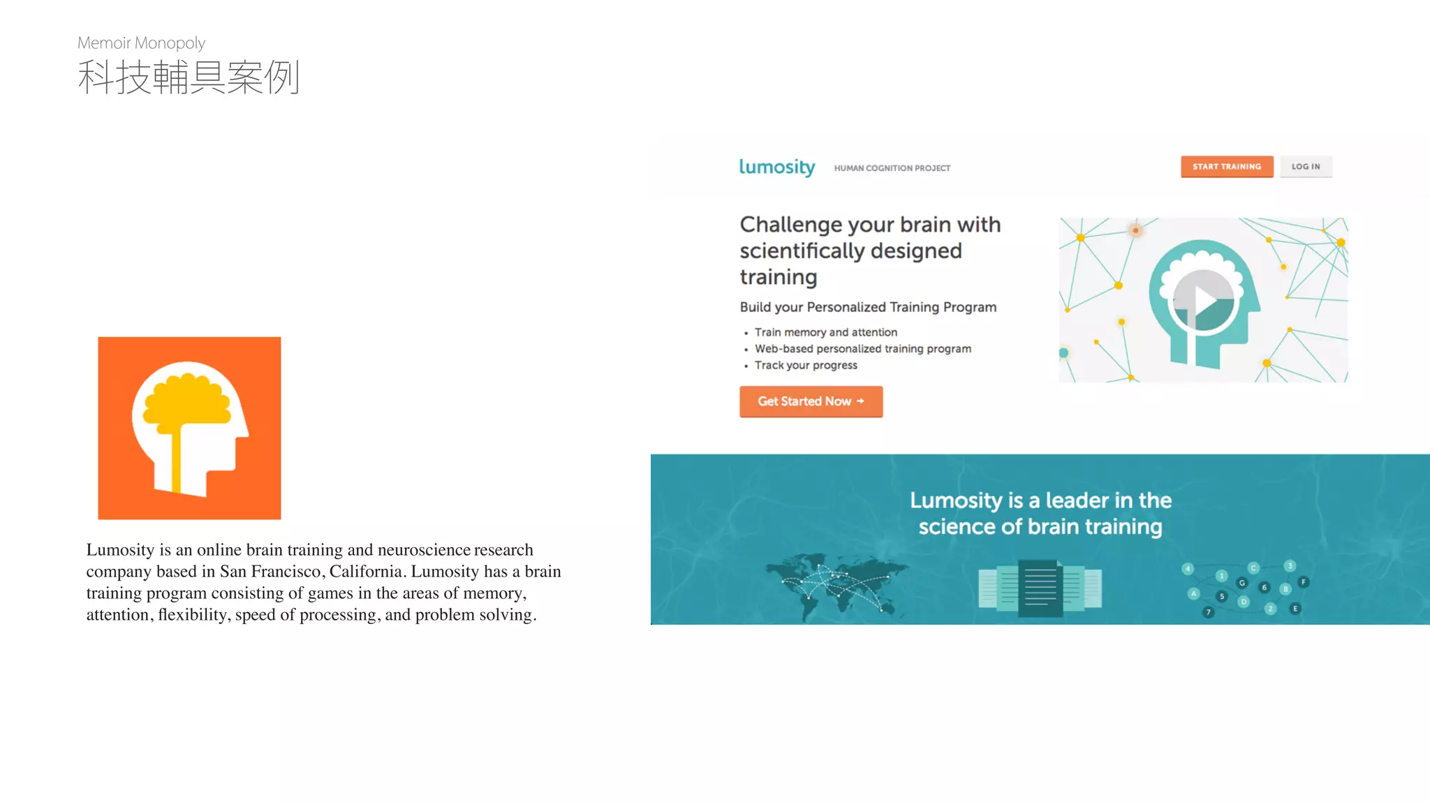 Memoir Monopoly
Lumosity is an online brain training and neuroscience research
company based in San Francisco, California. Lumosity has a brain
training program consisting of games in the areas of memory,
attention, ﬂexibility, speed of processing, and problem solving.
科技輔具案例
 