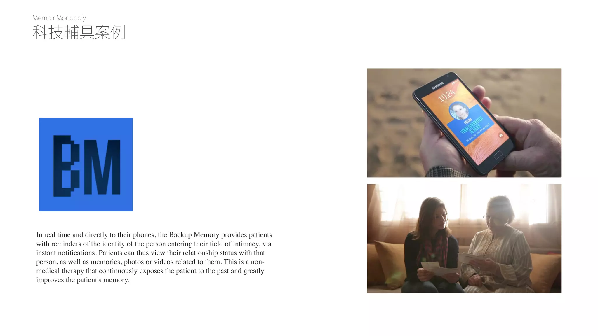 Memoir Monopoly
In real time and directly to their phones, the Backup Memory provides patients
with reminders of the identity of the person entering their ﬁeld of intimacy, via
instant notiﬁcations. Patients can thus view their relationship status with that
person, as well as memories, photos or videos related to them. This is a non-
medical therapy that continuously exposes the patient to the past and greatly
improves the patient's memory.
科技輔具案例
 