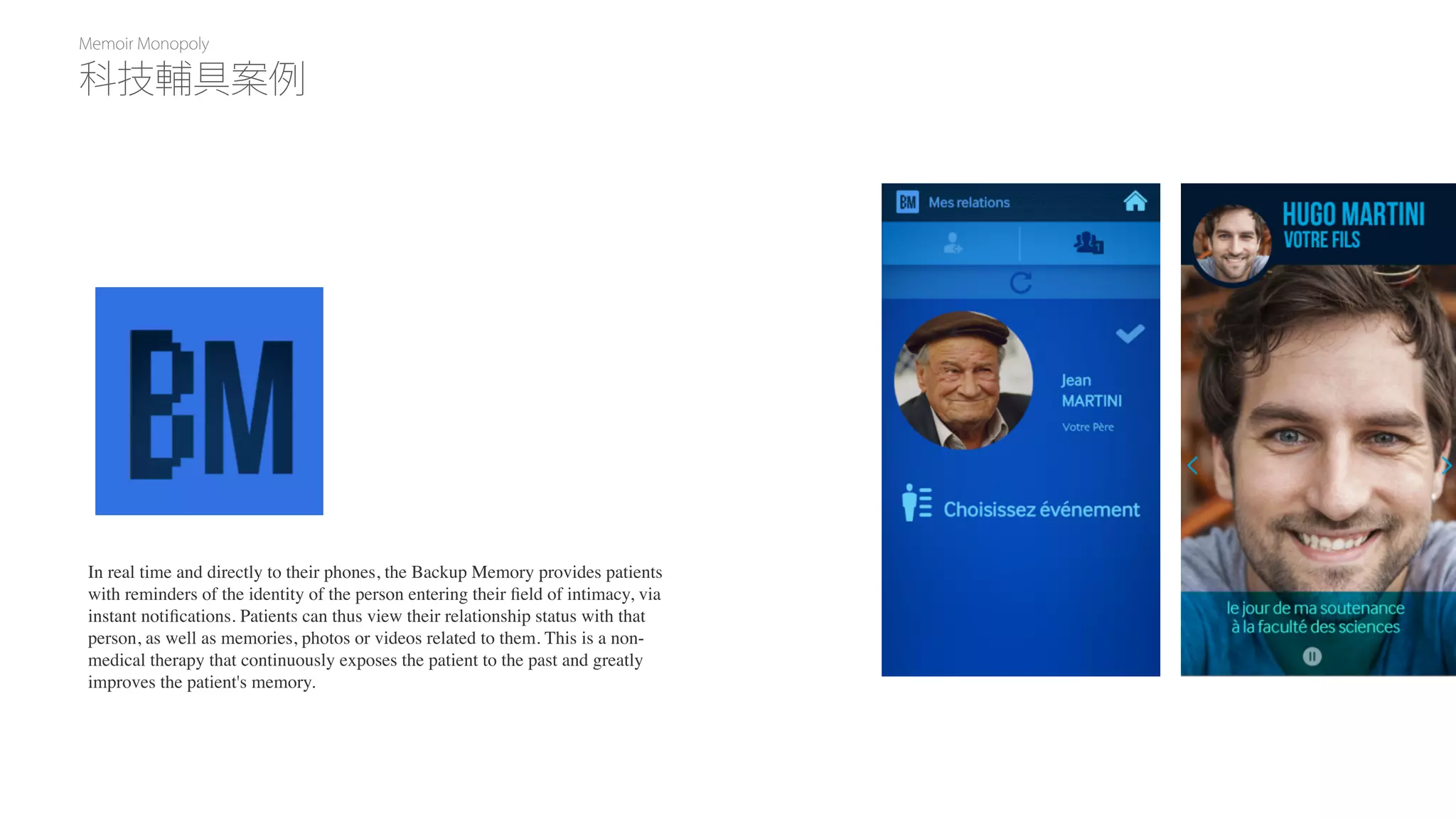 Memoir Monopoly
In real time and directly to their phones, the Backup Memory provides patients
with reminders of the identity of the person entering their ﬁeld of intimacy, via
instant notiﬁcations. Patients can thus view their relationship status with that
person, as well as memories, photos or videos related to them. This is a non-
medical therapy that continuously exposes the patient to the past and greatly
improves the patient's memory.
科技輔具案例
 