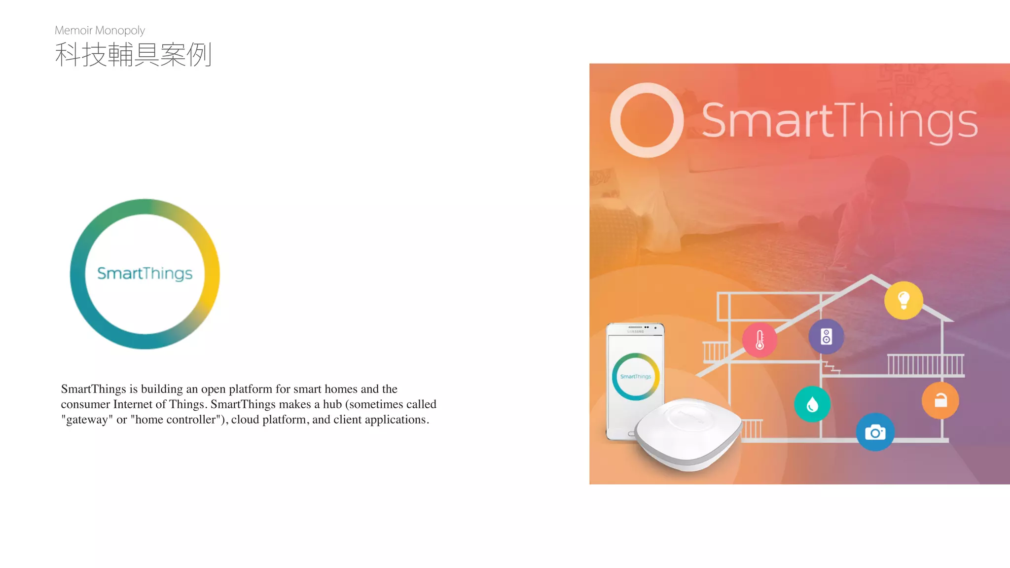 Memoir Monopoly
SmartThings is building an open platform for smart homes and the
consumer Internet of Things. SmartThings makes a hub (sometimes called
"gateway" or "home controller"), cloud platform, and client applications.
科技輔具案例
 