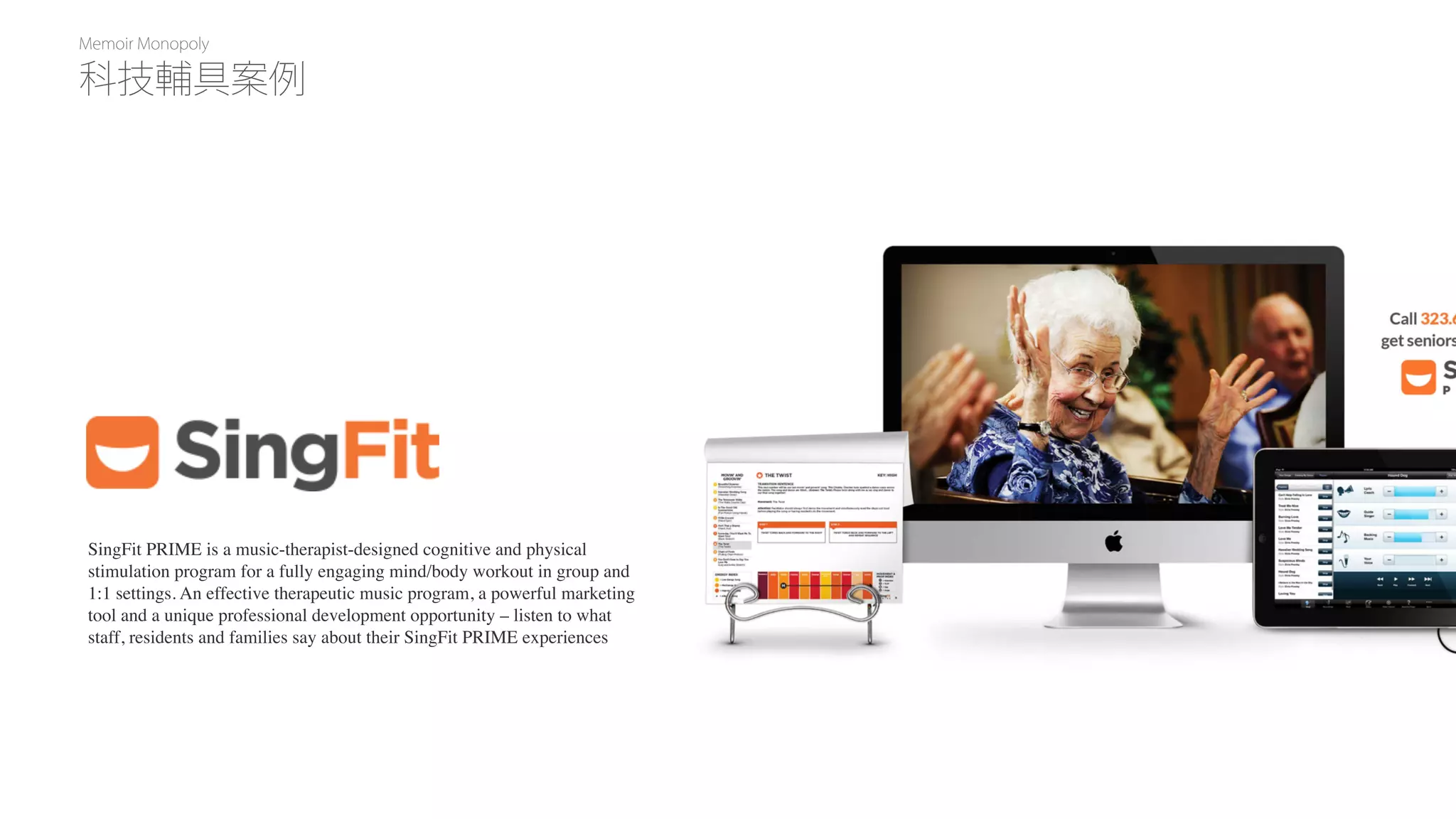 Memoir Monopoly
SingFit PRIME is a music-therapist-designed cognitive and physical
stimulation program for a fully engaging mind/body workout in group and
1:1 settings. An effective therapeutic music program, a powerful marketing
tool and a unique professional development opportunity – listen to what
staff, residents and families say about their SingFit PRIME experiences
科技輔具案例
 