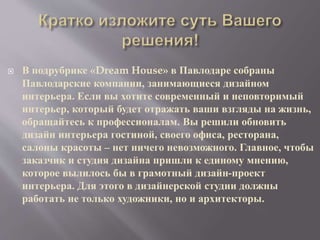  В подрубрике «Dream House» в Павлодаре собраны
Павлодарские компании, занимающиеся дизайном
интерьера. Если вы хотите современный и неповторимый
интерьер, который будет отражать ваши взгляды на жизнь,
обращайтесь к профессионалам. Вы решили обновить
дизайн интерьера гостиной, своего офиса, ресторана,
салоны красоты – нет ничего невозможного. Главное, чтобы
заказчик и студия дизайна пришли к единому мнению,
которое вылилось бы в грамотный дизайн-проект
интерьера. Для этого в дизайнерской студии должны
работать не только художники, но и архитекторы.
 