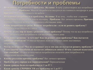  Позитивные потребности и проблемы .Желание: Я хочу удовлетворять все потребности
потребителей . Проблема: Многие потребители жалуются на стоимость интерьера в доме
Причина: Высокая стоимость на мебель
 Негативные потребности и проблемы. Желание: Я не хочу , чтобы мои старания
удовлетворить потребителя пошли насмарку. Проблема: Нет личного времени. Причина
Занимает большое количество времени в обстановке дома.
 Какие неприятности грозят Вашему потребителю - если не решить проблему?
Потребитель останется без заказа
 Почему до сих пор не нашел решения своей проблемы? Потому что не все потребители
могут оплатить свои потребности для интерьера своего дома
 Если нашел решение - в чем оно? Как он решает свои проблемы? Как пытается
добиться своей цели? Я иногда пытаюсь идти на уступки своих постоянных
потребителей
 Что не получается? Что не устраивает его в том как он пытается решить проблему?
В том какими способами он пытается добиваться своего? В чем главный недостаток
этих способов? Не всегда получается потребителю оплатить свои потребности в
оформлении интерьера в доме
 Какова реальная причина проблемы? Нет личного времени.
 Проблема регулярная или периодическая? Периодическая
 Каков уровень боли его проблемы от 1 до 5? 3
 Каков уровень СРОЧНОСТИ его проблемы от 1 до 5? 2
 