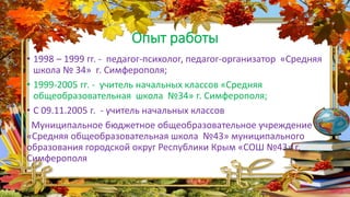 Опыт работы
• 1998 – 1999 гг. - педагог-психолог, педагог-организатор «Средняя
школа № 34» г. Симферополя;
• 1999-2005 гг. - учитель начальных классов «Средняя
общеобразовательная школа №34» г. Симферополя;
• С 09.11.2005 г. - учитель начальных классов
Муниципальное бюджетное общеобразовательное учреждение
«Средняя общеобразовательная школа №43» муниципального
образования городской округ Республики Крым «СОШ №43» г.
Симферополя
 