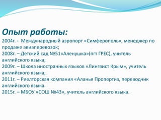 Опыт работы:
2004г. - Международный аэропорт «Симферополь», менеджер по
продаже авиаперевозок;
2008г. – Детский сад №51«Аленушка»(пгт ГРЕС), учитель
английского языка;
2009г. – Школа иностранных языков «Лингвист Крым», учитель
английского языка;
2011г. – Риелторская компания «Аланья Пропертиз, переводчик
английского языка.
2015г. – МБОУ «СОШ №43», учитель английского языка.
 