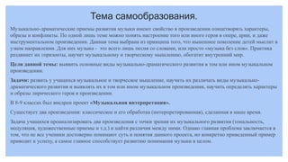 Тема самообразования.
Музыкально-драматические приемы развития музыки имеют свойство в произведении олицетворять характеры,
образы и конфликты. По одной лишь теме можно понять настроение того или иного героя в опере, арии, и даже
инструментальном произведении. Данная тема выбрана из принципа того, что нынешнее поколение детей мыслит в
узком направлении. Для них музыка - это всего лишь песня со словами, или просто «музыка без слов». Практика
раздвинет их горизонты, научит музыкальному и творческому мышлению, обогатит внутренний мир.
Цели данной темы: выявить основные виды музыкально-драматического развития в том или ином музыкальном
произведении.
Задачи: развить у учащихся музыкальное и творческое мышление, научить их различать виды музыкально-
драматического развития и выявлять их в том или ином музыкальном произведении, научить определять характеры
и образы лирического героя в произведении.
В 8-9 классах был внедрен проект «Музыкальная интерпретация».
Существует два произведения: классическое и его обработка (интерпретированная), сделанная в наше время.
Задача учащихся проанализировать два произведения с точки зрения их музыкального развития (тональность,
модуляция, художественные приемы и т.д.) и найти различия между ними. Однако главная проблема заключается в
том, что не все ученики достоверно понимают суть и понятия данного проекта, но конкретно приведенный пример
приводит к успеху, а самое главное способствует развитию понимания музыки в целом.
 