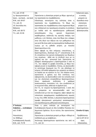 Τ.Ε., σελ. 37-40
1γ. Χρησιμοποίησέ το
ξανά…. και ξανά…. και ξανά
Β.Μ., σελ. 64-67
Τ.Ε., σελ. 41
1δ. Σκουπίδια στη
θάλασσα
Β.Μ., σελ. 68-72
Τ.Ε., σελ. 42-46
68).
Προτείνεται η υλοποίηση project με θέμα σχετικό με
την προστασία του περιβάλλοντος.
Ειδικότερα, αντικείμενο της ενότητας είναι η
προστασία του περιβάλλοντος. Το θέμα της
προστασίας του περιβάλλοντος είναι σημαντικό θέμα
και η διδακτική του προσέγγιση επιτρέπει τη σύνδεση
με πολλά από τα προσδοκώμενα μαθησιακά
αποτελέσματα (π.χ. κριτική διερεύνηση
προβλημάτων, ανάπτυξη της κριτικής σκέψης των
μαθητών, κ.ά.) Ωστόσο, είναι ένα θέμα που υπάρχει
στην ύλη όλων των τάξεων και των μαθημάτων και
για αυτό θα ήταν καλό να προσεγγίζεται διαθεματικά,
κυρίως με τη μέθοδο project, με ποικιλία
δραστηριοτήτων κ.λπ.
Όσον αφορά τις δύο επόμενες υποενότητες, οι
δραστηριότητες, ιδιαίτερα της 2ης
υποενότητας (1 &
2), επιτρέπουν την κριτική επεξεργασία των θεμάτων
των κειμένων, αλλά και τη σύνδεσή τους με τη
σχολική και την κοινωνική ζωή. Προτείνεται να
διδαχτεί ολοκληρωμένα η δραστηριότητα 3 από το
Τ.Ε., που αφορά τη γραφή επιστολής, με θέμα που
αφορά γενικά το περιβάλλον. Επίσης, να αξιοποιηθεί
το αντίστοιχο λογισμικό του Π.Ι. και ολόκληρο το
κείμενο «50 απλά πράγματα που μπορούν να κάνουν
τα παιδιά για να σώσουν τη Γη». Στο πλαίσιο αυτό,
προτείνεται ο χρόνος των δύο ενοτήτων, που
αφαιρούνται, να αξιοποιηθούν από τον εκπαιδευτικό
για την υλοποίηση επιπρόσθετων δραστηριοτήτων,
όπως: οργάνωση συζήτησης ή γράψιμο
ανακοινώσεων, επιστολών, κ.ά., που συνδέονται με
το κειμενικό είδος, αλλά και τη σχολική ζωή.
Στο Τ.Ε., το κείμενο της δραστηριότητας 1 (σελ. 42)
θα μπορούσε να αντικατασταθεί από τον
εκπαιδευτικό με ένα πιο σύγχρονο, αφού αφορά την
υλοποίηση προγράμματος περιβαλλοντικής αγωγής
το σχ. έτος 1998. Ωστόσο, η γλωσσική δραστηριότητα
(γραφή ηλεκτρονικού μηνύματος) ανταποκρίνεται
στα προσδοκώμενα μαθησιακά αποτελέσματα.
διδακτικές ώρες,
οι οποίες
μπορούν να
διατεθούν στην
υλοποίηση
project ή σε
δραστηριότητες
φιλαναγνωσίας
5η
Ενότητα:
Ασφαλώς …. κυκλοφορώ
σελ. 73-88
Υποενότητες:
1α. Μάθημα
Κυκλοφοριακής Αγωγής
Β.Μ., σελ. 73-78
Είναι η μόνη ενότητα με αντικείμενο την
Κυκλοφοριακή Αγωγή σε όλα τα βιβλία Γλώσσας του
Δημοτικού Σχολείου. Ως εκ τούτου, δεν προτείνονται
αλλαγές.
Προτείνεται η υλοποίηση project με θέμα: «Οδηγώ το
ποδήλατό μου με ασφάλεια».
Αντίστοιχη δραστηριότητα προτείνεται και από το
Τ.Ε., σελ. 52.
Σύνολο=12 ώρες
Προβλέπονται
από το ΑΠ 10-12
ώρες
διδασκαλίας.
 