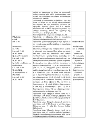 παιδιά να ξεχωρίσουν τις λέξεις σε ουσιαστικά,
επίθετα, ρήματα, αλλά η λέξη πλημμυρισμένος είναι
μετοχή και όχι επίθετο και πιθανόν να προκαλέσει
σύγχυση τους μαθητές.
Προτείνεται να μη διδαχτούν οι ασκήσεις 1 και 2 από
το Τ.Ε. (α΄ τεύχος, σελ.58), επειδή για τη διδασκαλία
του αορίστου και του συνοπτικού μέλλοντα έχει
αφιερωθεί αρκετός χρόνος στο Β.Μ. Επίσης,
διδάσκονται και σε άλλες τάξεις του Δημοτικού, ενώ
υπάρχει αντίστοιχη άσκηση στο Εργαστήρι της
Γλώσσας, (Τ.Ε., α΄ τεύχος, σελ. 66).
Το ίδιο προτείνεται και για την άσκηση 3, σελ. 61.
7η
Ενότητα:
Η ελιά
σελ. 27-46
Υποενότητες:
1α. Η ελιά
Β.Μ., σελ. 27-30
ΤΕ, σελ. 67-68
1β. Οι μύθοι και η ελιά
Β.Μ., σελ. 31-34
ΤΕ, σελ. 69-70
1γ. Η ελιά στην Ελλάδα και
στη Μεσόγειο
Β.Μ., σελ. 35-39
ΤΕ, σελ. 71-72
1δ. Μαγειρεύουμε με
ελαιόλαδο
Β.Μ., σελ. 40-46
ΤΕ, σελ. 73-76
Προτείνεται να διδαχτούν όλες οι υποενότητες
(κείμενα), αλλά να αφαιρεθούν δραστηριότητες.
Προτείνεται η υλοποίηση project με θέμα σχετικό με
την υγιεινή, μεσογειακή διατροφή και τη σημασία της
στη σύγχρονη ζωή.
Ειδικότερα, αντικείμενο της ενότητας είναι η ελιά και
ο πολιτισμός που δημιουργήθηκε γύρω από αυτήν
από τους λαούς της Μεσογείου. Στην ενότητα
περιλαμβάνονται δραστηριότητες ανάπτυξης του
γραπτού λόγου και βιωματικές δραστηριότητες, στις
οποίες κρίνεται σκόπιμο να δοθεί έμφαση και χρόνος.
Συγκεκριμένα, όσον αφορά το Β.Μ., προτείνεται να
γίνουν οι δραστηριότητες 1, 2, 4 & 5, υποενότητα 2,
(σελ. 32, 33, 34, επεξεργασία μύθων, εργασία σε
ομάδες, οικογένειες λέξεων…), οι δραστηριότητες 1,
4, 5, υποενότητα 3, (σελ. 36 & σελ. 38-39, συζήτηση
για τη σημασία της ελιάς στον ελληνικό πολιτισμό…)
και οι δραστηριότητες 2, 3, 5, 6, 7, (σελ. 41, 42, 43, 44,
συζήτηση για τη μεσογειακή διατροφή, κατασκευή
συνταγών, …). Όσον αφορά το Τ.Ε., να γίνουν οι
δραστηριότητες 1 & 3 (σελ. 67-68), η δραστηριότητα
1 (σελ. 69), η δραστηριότητα 2 (σελ. 72) και οι
δραστηριότητες 1 (σελ. 73) και η δραστηριότητα 3
από το εργαστήρι της Γλώσσας (σελ. 75).
Προτείνεται να μη διδαχτεί η άσκηση 3 από την 1η
υποενότητα (σελ. 29-30). Η άσκηση αφορά τα πάθη
φωνηέντων, που διδάσκονται ολοκληρωμένα στην Ε΄
& ΣΤ΄ δημοτικού.
Προτείνεται να μη διδαχτεί η άσκηση 3 από τη 2η
υποενότητα (σελ. 32-33). Επίσης, το ασύνδετο σχήμα
διδάσκεται στην Ε΄ τάξη (9η Ενότητα: Βιβλία-
Βιβλιοθήκες).
Προτείνεται να μη διδαχτεί η άσκηση 2 από την 3η
υποενότητα (σελ. 37), επειδή οι μαθητές/τριες έχουν
διδαχτεί την παράγραφο προηγούμενα, αλλά και θα
τη διδαχτούν ξανά στις δύο επόμενες τάξεις.
Σύνολο=10 ώρες
Προβλέπονται
από το ΑΠ 10-12
ώρες
διδασκαλίας.
Με τις αλλαγές
εξοικονομούνται
περίπου 2
διδακτικές ώρες,
οι οποίες
μπορούν να
διατεθούν στην
υλοποίηση
project ή σε
δραστηριότητες
φιλαναγνωσίας
 