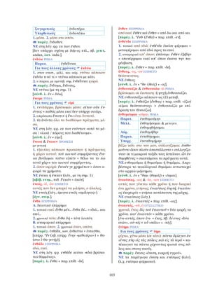 103
Συγκριτικός ἐνδοτέρω
Υπερθετικός ἐνδοτάτω
1. μέσα. 2. μέσα στο σπίτι.
παράγ. ἔνδοθεν.
ΝΕ στη λόγ. φρ. εκ των ένδον.
[δεν υπάρχει σχέση με δόμ-ος κτλ., πβ. χετιτ.
andan, λατ. indu-].
ἐνδύω ΡΗΜΑ
Παρακ. ἐνδέδυκα
Για τους άλλους χρόνους ἐκδύω
1. στον ενεστ., μέλλ. και αόρ. ντύνω κάποιον:
ἐνδύω τινά τι = ντύνω κάποιον με κάτι.
2. ο παρακ. με αμετάβ. σημ. ἐνδέδυκα φορώ.
παράγ. ἔνδυμα, ἔνδυσις.
ΝΕ ντύνω (με τη σημ. 1).
[σύνθ. λ. ἐν + δύω].
ἔνειμι ΡΗΜΑ
Για τους χρόνους εἰμὶ
1. ενυπάρχω, βρίσκομαι μέσα: σίτου οὐκ ἐν-
όντος = καθώς μέσα εκεί δεν υπήρχε σιτάρι.
2. απρόσωπο ἔνεστιν ή ἔνι είναι δυνατό.
3. τὰ ἐνόντα όλα τα διαθέσιμα πράγματα, μέ-
σα.
ΝΕ στη λόγ. φρ. εκ των ενόντων «από τα μέ-
σα / υλικά / πόρους που διαθέτουμε».
[σύνθ. λ. ἐν + εἰμί].
ἕνεκα & ἕνεκεν ΠΡΟΘΕΣΗ
με γενική
1. εξαιτίας κάποιου προσώπου ή πράγματος
ή χάριν αυτού: τοῦ κοινοῦ συμφέροντος ἕνε-
κα βούλομαι τοῦτο εἰπεῖν = θέλω να το πω
αυτό χάριν του κοινού συμφέροντος.
2. όσον αφορά: ἕνεκέν γε χρημάτων = όσον α-
φορά τα χρήματα.
ΝΕ ένεκα ή ένεκεν (λόγ., με τη σημ. 1).
[αβέβ. ετυμ., πιθ. Fεκών = ἑκών].
ἐνεός, -ά, -ὸν ΕΠΙΘΕΤΟ
αυτός που δεν μπορεί να μιλήσει, ο άλαλος.
ΝΕ ενεός (λόγ., έμεινα ενεός «αμίλητος»).
[άγν. ετυμ.].
ἔνθα ΕΠΙΡΡΗΜΑ
Α. δεικτικό επίρρημα
1. τοπικό εκεί: ἔνθα μέν... ἔνθα δέ... = εδώ... και
εκεί...
2. χρονικό τότε: ἔνθα δή = τότε λοιπόν.
Β. αναφορικό επίρρημα
1. τοπικό όπου. 2. χρονικό όταν, οπότε.
παράγ. ἐνθάδε, ιων. ἐνθαῦτα = ἐνταῦθα.
[επίρρ. *ἔν (πβ. επίρρ. ἔνην «μεθαύριο») + θα-
(στο ἰ-θα-γενής)].
ἐνθάδε ΕΠΙΡΡΗΜΑ
εδώ, εκεί.
ΝΕ στη λόγ. φρ. ενθάδε κείται «εδώ βρίσκε-
ται θαμμένος».
[παράγ. λ. ἔνθα + παρ. επίθ. -δε].
ἔνθεν ΕΠΙΡΡΗΜΑ
από εκεί: ἔνθεν καὶ ἔνθεν = από δω και από κει.
[παράγ. λ. *ἔνθ- (ἔνθα) + παρ. επίθ. -εν].
ἐνθένδε ΕΠΙΡΡΗΜΑ
1. τοπικό από εδώ: ἐνθένδε ἐκεῖσε φέρομαι =
μεταφέρομαι από εδώ προς τα εκεί.
2. αναφορικό απ’ όπου: ἐπάνειμι ἔνθεν ἐξέβην
= επανέρχομαι εκεί απ’ όπου έκανα την πα-
ρέκβαση.
[παράγ. λ. ἔνθεν + παρ. επίθ. -δε].
ἔνθεος, -ος, -ον ΕΠΙΘΕΤΟ
θεόπνευστος.
ΝΕ ένθεος.
[σύνθ. λ. ἐν + *θε- (θεός) + -ος].
ἐνθουσιάζω & ἐνθουσιάω -ῶ ΡΗΜΑ
βρίσκομαι σε έκσταση: ἡ ψυχὴ ἐνθουσιάζει.
ΝΕ ενθουσιάζω κάποιον ως (1) μεταβ.
[παράγ. λ. ἐνθεάζω (ἔνθεος + παρ. επίθ. -άζω)
«είμαι θεόπνευστος» > ἐνθουσιάζω με επί-
δραση του θυσιάζω].
ἐνθυμέομαι -οῦμαι ΡΗΜΑ
Παρατ. ἐνεθυμούμην
Μέλλ. ἐνθυμήσομαι & μεταγεν.
ἐνθυμηθήσομαι
Αόρ. ἐνεθυμήθην
Παρακ. ἐντεθύμημαι
Υπερς. ἐνετεθυμήμην
βάζω κάτι στο νου μου, συλλογίζομαι: ἐνεθυ-
μοῦντο ὅσον πλοῦν ἀπεστέλλοντο = συλλογίζο-
νταν σε τι μακρινό ταξίδι τους έστελναν. ὧν ἐν-
θυμηθέντες = σκεπτόμενοι τα πράγματα αυτά.
ΝΕ ενθυμούμαι ή θυμούμαι ή θυμάμαι. Ακρι-
βέστερα το νεοελληνικό θυμάμαι αντιστοιχεί
στο αρχαίο μέμνημαι.
[σύνθ. λ. ἐν + *θυμ- (θυμός) + -έομαι].
ἐνιαύσιος, -ιος & -ία, -ιον ΕΠΙΘΕΤΟ
αυτός που γίνεται κάθε χρόνο ή που διαρκεί
ένα χρόνο, ετήσιος: ἐνιαύσιος ἑορτή. ἐνιαύσι-
ος ἐκεχειρία = ετήσια κατάπαυση της μάχης.
ΝΕ ενιαύσιος (λόγ.).
[παράγ. λ. ἐνιαυτός + παρ. επίθ. -ιος].
ἐνιαυτός, -οῦ, ὁ ΟΥΣΙΑΣΤΙΚΟ
χρονιά, έτος: δὶς τοῦ ἐνιαυτοῦ = δύο φορές το
χρόνο. κατ᾿ ἐνιαυτόν = κάθε χρόνο.
[ἐνι-αυτός, όπου ἐνι- = έτος, πβ. δί-ενος «δύο
ετών», αὐ-τός < αὖ «πάλι» + -τός].
ἐνίημι ΡΗΜΑ
Για τους χρόνους ἵημι
ρίχνω, χύνω μέσα (σε κάτι): πάντα ἔφλεγον ἐν-
ιέντες πῦρ εἰς τὰς πόλεις καὶ εἰς τὰ ἱερά = κα-
τέκαιγαν τα πάντα ρίχνοντας φωτιά στις πό-
λεις και στους ναούς.
παράγ. ἔνεσις «ένεση, εισροή υγρού».
ΝΕ τα παράγωγα ένεση και ενέσιμος (λόγ).
(λ.χ. ενέσιμο φάρμακο).
 