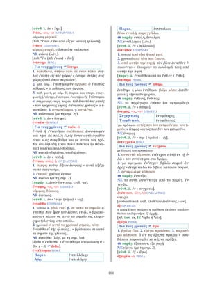 104
[σύνθ. λ. ἐν + ἵημι].
ἔνιοι, -ιαι, -ια ΑΝΤΩΝΥΜΙΑ
αόριστη μερικοί.
[πιθ. *ἕνιοι < ἕν- από εἷς με ιωνική ψίλωση].
ἐνίοτε ΕΠΙΡΡΗΜΑ
μερικές φορές. = ἔστιν ὅτε «κάποτε».
ΝΕ ενίοτε (λόγ.).
[πιθ. *ἐνι (πβ. ἔνιοι) + ὅτε].
ἐνίστημι ΡΗΜΑ
Για τους χρόνους ἵστημι
1. τοποθετώ, στήνω κάτι σε έναν τόπο: στή-
λας ἐνίστη εἰς τὰς χώρας = έστηνε στήλες στις
χώρες (από όπου περνούσε).
2. μέσ. αόρ. ἐνεστησάμην άρχισα: ὁ ἐνεστὼς
πόλεμος = ο πόλεμος που άρχισε.
3. παθ. φωνή, με αόρ. β΄, παρακ. και υπερσ. ενεργ.
φωνής (ἐνέστην, ἐνέστηκα, ἐνεστήκειν), ἐνίσταμαι
α. στη μετοχή ενεργ. παρακ. τοῦ ἐνεστῶτος μηνός
= του τρέχοντος μηνός. ὁ ἐνεστὼς χρόνος = ο ε-
νεστώτας. β. αντιστέκομαι. γ. αντιλέγω.
ΝΕ ενίσταμαι (με τη σημ. 3γ).
[σύνθ. λ. ἐν + ἵστημι].
ἐννοέω -ῶ ΡΗΜΑ
Για τους χρόνους νοέω -ῶ
ἐννοῶ ή ἐννοοῦμαι σκέπτομαι: ἐννοήσωμεν
καὶ τῇδε ὡς πολλὴ ἐλπίς ἐστιν αὐτὸ ἀγαθὸν
εἶναι = ας σκεφθούμε και με αυτόν τον τρό-
πο, ότι δηλαδή είναι πολύ πιθανόν (ο θάνα-
τος) να είναι καλό πράγμα.
ΝΕ εννοώ «δηλώνω, υποδηλώνω».
[σύνθ. λ. ἐν + νοέω].
ἔννοια, -οίας, ἡ ΟΥΣΙΑΣΤΙΚΟ
1. σκέψη: τοῦτο ἄξιον ἐννοίας = αυτό αξίζει
να το σκεφτούμε.
2. έννοια: χρόνου ἔννοια.
ΝΕ έννοια (με τη σημ. 2).
[παράγ. λ. ἐννο-έω + παρ. επίθ. -ια].
ἔννομος, -ος, -ον ΕΠΙΘΕΤΟ
νόμιμος, δίκαιος.
ΝΕ έννομος.
[σύνθ. λ. ἐν + *νομ- (νέμω) + -ος].
ἐνταῦθα ΕΠΙΡΡΗΜΑ
1. τοπικό α. εδώ, εκεί. β. σε αυτό το σημείο: ἐ-
νταῦθα που ἦμεν τοῦ λόγου, ἐν ᾧ... = βρισκό-
μασταν κάπου σε αυτό το σημείο της επιχει-
ρηματολογίας, στο οποίο...
2. χρονικό σ᾿ αυτό το χρονικό σημείο, τότε:
ἐνταῦθα εἶ τῆς ἡλικίας... = βρίσκεσαι σε αυτό
το σημείο της ηλικίας...
ΝΕ ενταύθα (λόγ., με τη σημ. 1α).
[ἔνθα > ἐνθαῦθα > ἐνταῦθα με ανομοίωση θ –
θ > τ – θ, ἔνθα].
ἐντέλλομαι ΡΗΜΑ
Παρατ. ἐνετελλόμην
Αόρ. ἐνετειλάμην
Παρακ. ἐντέταλμαι
δίνω εντολή, παραγγέλλω.
παράγ. ἐντολή, ἔνταλμα.
ΝΕ εντέλλομαι (λόγ.).
[σύνθ. λ. ἐν + τέλλομαι].
ἐντεῦθεν ΕΠΙΡΡΗΜΑ
1. τοπικό από εδώ ή από εκεί.
2. χρονικό από τότε και έπειτα.
3. από αυτήν την πηγή: τὸν βίον ἐντεῦθεν ἐ-
ποιοῦντο = έπαιρναν το εισόδημά τους από
αυτήν την πηγή.
[παράγ. λ. ἐνταῦθα κατά το ἔνθ-εν < ἔνθα].
ἐντίθημι ΡΗΜΑ
Για τους χρόνους τίθημι
ἐντίθημι ή μέσο ἐντίθεμαι βάζω μέσα: ἐντίθε-
μαι εἰς τὴν ναῦν φορτία.
παράγ. ἔνθεσις, ἔνθετος.
ΝΕ το παράγωγο ένθετο (σε εφημερίδες).
[σύνθ. λ. ἐν + τίθημι].
ἔντιμος, -ος, -ον ΕΠΙΘΕΤΟ
Συγκριτικός ἐντιμότερος
Υπερθετικός ἐντιμότατος
για πρόσωπα αυτός που τον εκτιμούν και τον τι-
μούν. ≠ ἄτιμος «αυτός που δεν τον εκτιμούν».
ΝΕ έντιμος.
[σύνθ. λ. ἐν + τιμ- (τιμάω) + -ός].
ἐντυγχάνω ΡΗΜΑ
Για τους χρόνους τυγχάνω
με δοτική του προσώπου
1. συναντώ κάποιον: ἐνέτυχον αὐτῷ ἐν τῇ ὁ-
δῷ = τον συνάντησα στο δρόμο.
2. για πράγματα ἐνέτυχον βιβλίῳ σοφοῦ ἀν-
δρός = έτυχε να δω το βιβλίο κάποιου σοφού.
3. συνομιλώ με κάποιον.
παράγ. ἔντευξις.
ΝΕ το σύνθ. συνέντευξη από το παράγ. ἔν-
τευξις.
[σύνθ. λ. ἐν + τυγχάνω].
ἐνύπνιον, -ίου, τὸ ΟΥΣΙΑΣΤΙΚΟ
όνειρο.
[ουσιαστικοπ. ουδ. επιθέτου ἐνύπνιος, -ιον].
ἐξ ΠΡΟΘΕΣΗ
η μορφή που παίρνει η πρόθεση ἐκ όταν ακολου-
θείται από φωνήεν: ἐξ ἀρχῆς.
[πβ. λατ. ex, ΙΕ *eghs ή *eks].
ἐξάγω ΡΗΜΑ
Για τους χρόνους ἄγω
1. βγάζω έξω. 2. εξάγω προϊόντα. 3. παρασύ-
ρω κάποιον: ἃ ἄν τις ἐξαχθῇ πρᾶξαι = οσα-
δήποτε παρασυρθεί κανείς να πράξει.
παράγ. ἐξακτέον, ἐξαγωγή.
ΝΕ εξάγω (με τη σημ. 2).
[σύνθ. λ. ἐξ + ἄγω].
ἐξαιρέω -ῶ ΡΗΜΑ
 