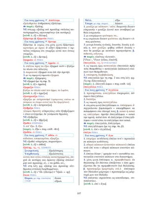 107
Για τους χρόνους ἀπόλλυμι
εξολοθρεύω: ἀνθρώπους ἐξόλλυμι.
παράγ. ἐξώλης.
ΝΕ στη φρ. εξώλης καὶ προώλης «τελείως κα-
τεστραμμένος, αφανισμένος» (σε κατάρες).
[σύνθ. λ. ἐξ + ὄλλυμι].
ἐξόμνυμι & ἐξομνύω ΡΗΜΑ
Για τους χρόνους ὄμνυμι
ἐξόμνυμι & κυρίως στη μέση φωνή ἐξόμνυμαι
αρνούμαι με όρκο: ἃ οἶδεν ἐξόμνυται = αρ-
νείται ενόρκως ότι γνωρίζει αυτά που όντως
γνωρίζει.
[σύνθ. λ. ἐξ + ὄμνυμι].
ἐξορμάω -ῶ ΡΗΜΑ
Για τους χρόνους ὁρμάω -ῶ
1. στέλνω προς τα έξω: ἐξορμῶ ναῦν = βγάζω
το πλοίο στο πέλαγος.
2. παρακινώ: ἐξορμῶ τινα ἐπὶ τὴν ἀρετήν.
3. με τη σημερινή σημασία εξορμώ.
παράγ. ἐξόρμησις.
ΝΕ εξορμώ (με τη σημ. 3).
[σύνθ. λ. ἐξ + ὁρμάω].
ἐξορμίζω ΡΗΜΑ
βγάζω το πλοίο από τον όρμο, το λιμάνι.
[σύνθ. λ. ἐξ + ὁρμίζω].
ἐξοστρακίζω ΡΗΜΑ
εξορίζω με οστρακισμό (γράφοντας επάνω σε
όστρακο το όνομα αυτού που θα εξοριζόταν).
[σύνθ. λ. ἐξ + ὀστρακίζω].
ἐξυβρίζω ΡΗΜΑ
γίνομαι θρασύς: εὐπραγίαις οὐκ ἐξυβρίζομεν
= όταν ευτυχούμε, δε γινόμαστε θρασείς.
ΝΕ εξυβρίζω.
[σύνθ. λ. ἐξ + ὑβρίζω].
ἔξωθεν ΕΠΙΡΡΗΜΑ
1. απ᾿ έξω. 2. έξω.
[παράγ. λ. ἔξω + παρ. επίθ. -θεν].
ἐξωθέω -ῶ ΡΗΜΑ
Για τους χρόνους ὠθέω -ῶ
εκδιώκω, απομακρύνω, εξορίζω.
ΝΕ εξωθώ «σπρώχνω, παρασύρω».
[σύνθ. λ. ἐξ + ὠθέω].
ἐξώλης, -ης, -ες ΕΠΙΘΕΤΟ
Συγκριτικός ἐξωλέστερος
Υπερθετικός ἐξωλέστατος
αυτός που είναι εντελώς κατεστραμμένος, συ-
χνά σε κατάρες και όρκους: ἐξώλης ἀπολοί-
μην καὶ προώλης, εἰ... = να χαθώ, αν...
ΝΕ στη λόγ. φρ. εξώλης και προώλης «άν-
θρωπος εντελώς διεφθαρμένος».
[σύνθ. λ. ἐξ + *ὄλ- (ὄλλυμι) > *ἐξώλ- + -ης].
ἔοικα ΡΗΜΑ
Παρακ. με σημ. ενεστώτα
γ΄πληθ.
ἔοικα
εἴξασι
Μέλλ. εἴξω
Υπερσ. με σημ. παρατ. ἐῴκειν
1. μοιάζω με κάποιον / κάτι: δαιμονίᾳ ἔοικεν
εὐεργεσίᾳ = μοιάζει (αυτό που συνέβηκε) με
θεία ευεργεσία.
2. με απαρέμφατο φαίνομαι να...
• ως απρόσωπο ἔοικεν φαίνεται: ὡς ἔοικεν = ό-
πως φαίνεται.
3. μετοχή ἐοικὼς ή εἰκώς, ἐοικυῖα, ἐοικὸς ή εἰ-
κός α. που μοιάζει: φόβος οὐδενὶ ἐοικώς =
που δε μοιάζει με κανέναν προηγούμενο. β.
πιθανός, εύλογος.
παράγ. εἰκότως «λογικά».
[*Fεικ -, *Fοικ- (εἴκω, εἰκών)].
ἐπαγγελία, -ας, ἡ ΟΥΣΙΑΣΤΙΚΟ
1. ως νομικός όρος καταγγελία: ἐπαγγελία πρὸς
τοὺς θεσμοθέτας = καταγγελία (κάποιου) ενώ-
πιον των θεσμοθετών.
2. υπόσχεση, διαβεβαίωση.
ΝΕ επαγγελία (με τη σημ. 2 και στη λόγ. φρ.
Γη της Επαγγελίας).
[παράγ. λ. ἐπαγγέλ-λομαι + παρ. επίθ. -ία].
ἐπαγγέλλω ΡΗΜΑ
Για τους χρόνους ἀγγέλλω
1. προκηρύσσω, αναγγέλλω: ἐκεχειρίαν, πό-
λεμον ἐπαγγέλλω.
2. διατάζω.
3. ως νομικός όρος καταγγέλλω.
4. στη μέση φωνή ἐπαγγέλλομαι α. υπόσχομαι: ἐ-
πηγγείλαντο ξυμπολεμεῖν = υποσχέθηκαν να
πολεμήσουν στο πλευρό τους. β. ασκώ ή ασκώ
ως επάγγελμα: ἀρετὴν ἐπαγγέλλομαι = ασκώ
την αρετή. τοῦτό ἐστι τὸ ἐπάγγελμα ὃ ἐπαγγέλ-
λομαι = αυτό είναι το επάγγελμα που ασκώ.
παράγ. ἐπαγγελία, ἐπάγγελμα.
ΝΕ επαγγέλλομαι (με τις σημ. 4α, β).
[σύνθ. λ. ἐπί + ἀγγέλλω].
ἐπάγω ΡΗΜΑ
Για τους χρόνους ἄγω
1. επιφέρω: κινδύνους ἐπάγω τινί = προκαλώ
σε κάποιον κινδύνους.
2. οδηγώ κάποιον (εναντίον κάποιου): ἐπάγω
τινὰ ἐπί τινα = οδηγώ κάποιον εναντίον κά-
ποιου.
3. ἐπάγω δίκην / γραφὴν τινί = καταθέτω κα-
ταγγελία εναντίον κάποιου στο δικαστήριο.
4. μέση φωνή ἐπάγομαι α. προμηθεύομαι: ἐκ
θαλάσσης ὧν δέονται ἐπάξονται = όσα χρει-
άζονται θα τα προμηθευτούν διά θαλάσσης.
β. προσκομίζω (μαρτυρίες κτλ.): ἐπάγομαι
τὸν Ἡσίοδον μάρτυρα = προσκομίζω ως μάρ-
τυρά μου τον Ησίοδο.
ΝΕ επάγεται «προκύπτει ως αποτέλεσμα, συ-
νεπάγεται».
[σύνθ. λ. ἐπί + ἄγω].
 