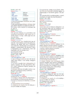 109
[σύνθ. λ. ἐπί + εἰ].
ἐπείγω ΡΗΜΑ
Παρατ. ἤπειγον
Αόρ. ἤπειξα
Μέσ. μέλλ.
με παθ. σημ.
ἐπείξομαι
Παθ. αόρ. ἠπείχθην
Παθ. παρακ. ἤπειγμαι
1. μέση φωνή ἐπείγομαι επισπεύδω κάτι: ἐπεί-
γεται τὸν πλοῦν.
2. παθ. φωνή ἐπείγομαι βιάζομαι, επείγομαι: ἐπεί-
γετο οἴκαδε = βιαζόταν να γυρίσει στο σπίτι του.
ΝΕ επείγει «είναι επείγον» & επείγομαι (με
τη σημ. 2).
[αβέβ. ετυμ.].
ἐπειδὰν ΣΥΝ∆ΕΣΜΟΣ
είναι χρονικός σύνδεσμος και ακολουθείται από
υποτακτική οποτεδήποτε, κάθε φορά που: ἐ-
πειδὰν ὅσιόν τι ποιῇς = κάθε φορά που κά-
νεις κάτι όσιο.
[σύνθ. λ. ἐπειδή + ἄν].
ἐπειδὴ ΣΥΝ∆ΕΣΜΟΣ
1. χρονικός αφού, όταν: ἐπειδὴ ἐγγὺς τῆς πό-
λεως ἦν = όταν έφθασε κοντά στην πόλη. διε-
νείμαντο τὴν ἀρχὴν Ζεὺς καὶ ὁ Ποσειδῶν
καὶ ὁ Πλούτων, ἐπειδὴ παρὰ τοῦ πατρὸς πα-
ρέλαβον = μοιράστηκαν την εξουσία ο ∆ίας,
ο Ποσειδώνας και ο Πλούτωνας, όταν την
παρέλαβαν από τον πατέρα τους.
2. αιτιολογικός επειδή.
ΝΕ επειδή (με τη σημ. 2).
[σύνθ. λ. ἐπεί + δή].
ἔπειμι (Α) ΡΗΜΑ
Για τους χρόνους εἰμὶ
1. είμαι ή υπάρχω επάνω σε κάτι: ἐπὶ τῷ πο-
ταμῷ πύλαι ἔπεισι = στο ποτάμι υπάρχουν
περάσματα.
2. για ποινές ή αμοιβές είμαι καθορισμένος: ἔ-
σχαται τιμωρίαι ἐπὶ ταῖς ἐπαγγελίαις ἔπει-
σιν = έχουν καθοριστεί έσχατες τιμωρίες για
τις καταγγελίες.
3. επίκειμαι: ἐπόντος τοῦ φόβου τούτου = κα-
θώς ήταν επικείμενος αυτός ο κίνδυνος...
[σύνθ. λ. ἐπί + εἰμί].
ἔπειμι (Β) ΡΗΜΑ
Για τους χρόνους εἶμι
ως μέλλοντας του ἐπέρχομαι
1. επιτίθεμαι: ἐπίωμεν ἐπὶ τοὺς ἀδικοῦντας =
ας επιτεθούμε σε αυτούς που μας αδικούν.
• μετοχή ως ουσιαστικό οἱ ἐπιόντες οι επιτιθέ-
μενοι.
2. παρουσιάζομαι (για να μιλήσω).
3. κατεβαίνω στο κεφάλι: ὅ,τι ἂν ἐπίῃ μοι =
ό,τι μου κατέβει στο κεφάλι.
4. με χρονική σημ., συνήθως στη μτχ. ἐπιών, -οῦσα,
-ὸν αυτός που ακολουθεί: ἡ ἐπιοῦσα ἡμέρα = η
επόμενη μέρα. ἐν τῷ ἐπιόντι χρόνῳ = στο μέλ-
λον.
ΝΕ η επιούσα (λόγ.) «η επόμενη μέρα», ο επιού-
σιος (άρτος «το ψωμί της αυριανής μέρας»).
[σύνθ. λ. ἐπί + εἶμι].
ἐπείπερ ΣΥΝ∆ΕΣΜΟΣ
χρονικός και αιτιολογικός
όταν, επειδή.
[σύνθ. λ. ἐπεί + περ].
ἐπέκεινα ΕΠΙΡΡΗΜΑ
τοπικό πέρα από: οἱ ἐπέκεινα Εὐφράτου = ό-
σοι κατοικούν πέρα από τον Ευφράτη. οἱ ἐ-
πέκεινα χρόνοι = τα παλαιότερα χρόνια.
[σύνθ. λ. ἐπί + ἐκεῑνα].
ἐπελαύνω ΡΗΜΑ
Για τους χρόνους ἐλαύνω
βαδίζω, εκστρατεύω εναντίον κάποιου.
παράγ. ἐπέλασις.
[σύνθ. λ. ἐπί + ἐλαύνω].
ἐπέξειμι ΡΗΜΑ
Για τους χρόνους εἶμι
ως μέλλοντας του ἐπεξέρχομαι
1. βγαίνω εναντίον κάποιου: ἐπέξειμί τινι ἐς
μάχην = βγαίνω εναντίον κάποιου σε μάχη.
2. ασκώ δίωξη εναντίον κάποιου: ἐπέξειμί τι-
νι φόνου = μηνύω κάποιον για φόνο.
3. εξετάζω κάτι λεπτομερώς.
[σύνθ. λ. ἐπί + ἔξειμι].
ἐπεξέρχομαι ΡΗΜΑ
Για τους χρόνους ἔρχομαι
1. βγαίνω εναντίον κάποιου: ἐπεξῆλθον διώ-
κοντες ἐπὶ πολύ = βγήκαν εναντίον τους κα-
ταδιώκοντάς τους για μεγάλο διάστημα.
2. ασκώ δίωξη εναντίον κάποιου.
3. συζητώ, εξετάζω κάτι λεπτομερώς: ὅσον
δυνατὸν ἀκριβείᾳ περὶ ἑκάστου ἐπεξῆλθον =
εξέτασα με όλη τη δυνατή ακρίβεια καθένα
από τα γεγονότα (που συνέβησαν κατά τον Πε-
λοποννησιακό πόλεμο, λέγει ο Θουκυδίδης).
ΝΕ το σύνθ. αντεπεξέρχομαι.
[σύνθ. λ. ἐπί + ἐξέρχομαι].
ἐπέρχομαι ΡΗΜΑ
Για τους χρόνους ἔρχομαι
1. επιτίθεμαι: ἐπέρχονται ἡμῖν ὡς οὐκ ἀμυ-
νουμένοις = μας επιτίθενται νομίζοντας ότι δε
θα αμυνθούμε.
2. κατεβαίνω στο κεφάλι: ὅ, τι ἂν ἐπέλθῃ =
ό,τι μου κατέβει στο κεφάλι.
ΝΕ επέρχομαι (με τη σημ. 1).
[σύνθ. λ. ἐπί + ἔρχομαι].
ἐπερωτάω -ῶ ΡΗΜΑ
Για τους χρόνους ἐρωτάω -ῶ
 