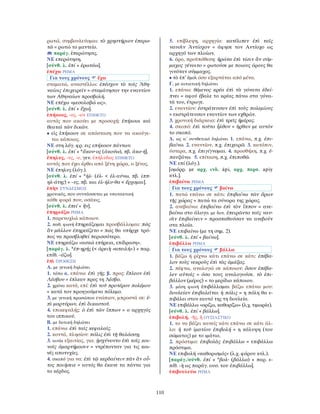 110
ρωτώ, συμβουλεύομαι: τὸ χρηστήριον ἐπερω-
τῶ = ρωτώ το μαντείο.
παράγ. ἐπερώτησις.
ΝΕ επερώτηση.
[σύνθ. λ. ἐπί + ἐρωτάω].
ἐπέχω ΡΗΜΑ
Για τους χρόνους ἔχω
σταματώ, αναστέλλω: ἐπέσχον τὸ τοῖς Ἀθη-
ναίοις ἐπιχειρεῖν = σταμάτησαν την εναντίον
των Αθηναίων προσβολή.
ΝΕ επέχω «μεσολαβώ ως».
[σύνθ. λ. ἐπί + ἔχω].
ἐπήκοος, -ος, -ον ΕΠΙΘΕΤΟ
αυτός που ακούει με προσοχή: ἐπήκοοι καὶ
θεαταὶ τῶν δικῶν.
• εἰς ἐπήκοον σε απόσταση που να ακούγε-
ται κάποιος.
ΝΕ στη λόγ. φρ. εις επήκοον πάντων.
[σύνθ. λ. ἐπί + *ἄκου-ος (ἀκούω), πβ. ἀκο-ή].
ἔπηλυς, -υς, -υ, γεν. ἐπήλυδος ΕΠΙΘΕΤΟ
αυτός που έχει έρθει από ξένη χώρα, ο ξένος.
ΝΕ έπηλυς (λόγ.).
[σύνθ. λ. ἐπί + *ἠλ- (ἐλ- < ἐλ-αύνω, πβ. ἱππ-
ηλ-άτης) + -υς, πβ. και ἐλ-ήλυ-θα < ἔρχομαι].
ἐπὴν ΣΥΝ∆ΕΣΜΟΣ
χρονικός, που συντάσσεται με υποτακτική
κάθε φορά που, οσάκις.
[σύνθ. λ. ἐπεί + ἤν].
ἐπηρεάζω ΡΗΜΑ
1. παρενοχλώ κάποιον.
2. παθ. φωνή ἐπηρεάζομαι προσβάλλομαι: πῶς
ἂν μᾶλλον ἐπηρεάζετο = πώς θα υπήρχε τρό-
πος να προσβληθεί περισσότερο.
ΝΕ επηρεάζω «ασκώ επήρεια, επίδραση».
[παράγ. λ. *ἐπ-ηρής (< ἀρειὴ «απειλή») + παρ.
επίθ. -άζω].
ἐπὶ ΠΡΟΘΕΣΗ
Α. με γενική δηλώνει
1. τόπο α. επάνω: ἐπὶ γῆς. β. προς: ἔπλεον ἐπὶ
Λέσβου = έπλεαν προς τη Λέσβο.
2. χρόνο κατά, επί: ἐπὶ τοῦ προτέρου πολέμου
= κατά τον προηγούμενο πόλεμο.
3. με γενική προσώπου ενώπιον, μπροστά σε: ἐ-
πὶ μαρτύρων, ἐπὶ δικαστοῦ.
4. επικεφαλής: ὁ ἐπὶ τῶν ἵππων = ο αρχηγός
του ιππικού.
Β. με δοτική δηλώνει
1. επάνω: ἐπὶ ταῖς κεφαλαῖς.
2. κοντά, πλησίον: πόλις ἐπὶ τῇ θαλάσσῃ.
3. αιτία εξαιτίας, για: ᾐσχύνοντο ἐπὶ τοῖς κοι-
νοῖς ἁμαρτήμασιν = ντρέπονταν για τις κοι-
νές αποτυχίες.
4. σκοπό για να: ἐπὶ τῷ κερδαίνειν πᾶν ἂν οὗ-
τος ποιήσειε = αυτός θα έκανε τα πάντα για
το κέρδος.
5. επίβλεψη, αρχηγία: κατέλιπεν ἐπὶ ταῖς
ναυσὶν Ἀντίοχον = άφησε τον Αντίοχο ως
αρχηγό των πλοίων.
6. όρο, προϋπόθεση: ἠρώτα ἐπὶ τίσιν ἂν σύμ-
μαχος γένοιτο = ρωτούσε με ποιους όρους θα
γινόταν σύμμαχος.
• τὸ ἐπ᾿ ἐμοὶ όσο εξαρτάται από μένα.
Γ. με αιτιατική δηλώνει
1. επάνω: θέμενος κρέα ἐπὶ τὰ γόνατα ἐδεί-
πνει = αφού έβαλε το κρέας πάνω στα γόνα-
τά του, έτρωγε.
2. εναντίον: ἐστράτευσαν ἐπὶ τοὺς πολεμίους
= εκστράτευσαν εναντίον των εχθρών.
3. χρονική διάρκεια: ἐπὶ τρεῖς ἡμέρας.
4. σκοπό: ἐπὶ τοῦτο ἦλθον = ήρθαν με αυτόν
το σκοπό.
∆. ως α΄ συνθετικό δηλώνει 1. επάνω, π.χ. ἐπι-
βαίνω. 2. εναντίον, π.χ. ἐπιχειρῶ. 3. κατόπιν,
ύστερα, π.χ. ἐπιγίγνομαι. 4. προσθήκη, π.χ. ἐ-
παυξάνω. 5. επίταση, π.χ. ἐπιποθῶ.
ΝΕ επί (λόγ.).
[ομόρρ. με αρχ. ινδ. ápi, αρχ. περσ. apiy
κτλ.].
ἐπιβαίνω ΡΗΜΑ
Για τους χρόνους βαίνω
1. πατώ επάνω σε κάτι: ἐπιβαίνω τῶν ὅρων
τῆς χώρας = πατώ τα σύνορα της χώρας.
2. ανεβαίνω: ἐπιβαίνω ἐπὶ τὸν ἵππον = ανε-
βαίνω στο άλογο. με δοτ. ἐπειρῶντο ταῖς ναυ-
σὶν ἐπιβαίνειν = προσπαθούσαν να ανεβούν
στα πλοία.
ΝΕ επιβαίνω (με τη σημ. 2).
[σύνθ. λ. ἐπί + βαίνω].
ἐπιβάλλω ΡΗΜΑ
Για τους χρόνους βάλλω
1. βάζω ή ρίχνω κάτι επάνω σε κάτι: ἐπέβα-
λον τοὺς νεκροὺς ἐπὶ τὰς ἁμάξας.
2. πέφτω, αναλογώ σε κάποιον: ὅσον ἐπέβα-
λεν αὐτοῖς = όσο τους αναλογούσε. τὸ ἐπι-
βάλλον (μέρος) = το μερίδιο κάποιου.
3. μέση φωνή ἐπιβάλλομαι βάζω επάνω μου:
δουλείαν ἐπιβαλεῖται ἡ πόλις = η πόλη θα ε-
πιβάλει στον εαυτό της τη δουλεία.
ΝΕ επιβάλλω «ορίζω, καθορίζω» (λ.χ. τιμωρία).
[σύνθ. λ. ἐπί + βάλλω].
ἐπιβολή, -ῆς, ἡ ΟΥΣΙΑΣΤΙΚΟ
1. το να βάζει κανείς κάτι επάνω σε κάτι άλ-
λο: ἡ τοῦ ἱματίου ἐπιβολή = η κάλυψη (του
σώματος) με το ιμάτιο.
2. πρόστιμο: ἐπιβολὰς ἐπιβάλλω = επιβάλλω
πρόστιμα.
ΝΕ επιβολή «καθορισμός» (λ.χ. φόρου κτλ.).
[παράγ./σύνθ. ἐπί + *βολ- (βάλλω) + παρ. ε-
πίθ. -ὴ ως παράγ. ουσ. του ἐπιβάλλω].
ἐπιβουλεύω ΡΗΜΑ
 