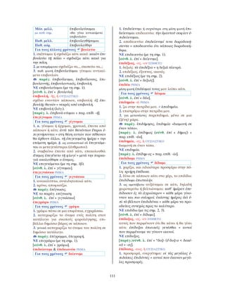 111
Μέσ. μέλλ.
με παθ. σημ.
ἐπιβουλεύσομαι
«θα γίνω αντικείμενο
επιβουλών»
Παθ. μέλλ. ἐπιβουλευθήσομαι
Παθ. αόρ. ἐπεβουλεύθην
Για τους άλλους χρόνους βουλεύω
1. σκέπτομαι ή σχεδιάζω κάτι κακό: κακὸν ἐπι-
βουλεύω τῇ πόλει = σχεδιάζω κάτι κακό για
την πόλη.
2. με απαρέμφατο σχεδιάζω να..., σκοπεύω να...:
3. παθ. φωνή ἐπιβουλεύομαι γίνομαι αντικεί-
μενο επιβουλών.
παράγ. ἐπιβούλευμα, ἐπιβούλευσις, ἐπι-
βουλευτής, ἐπιβουλευτικός, ἐπιβουλή.
ΝΕ επιβουλεύομαι (με τη σημ. 1).
[σύνθ. λ. ἐπί + βουλεύω].
ἐπιβουλή, -ῆς, ἡ ΟΥΣΙΑΣΤΙΚΟ
σχέδιο εναντίον κάποιου, επιβουλή: ἐξ ἐπι-
βουλῆς θανών = νεκρός από επιβουλή.
ΝΕ επιβουλή (λόγ.).
[παράγ. λ. ἐπιβουλ-εύομαι + παρ. επίθ. -ή].
ἐπιγίγνομαι ΡΗΜΑ
Για τους χρόνους γίγνομαι
1. α. γίνομαι ή έρχομαι, χρονικά, έπειτα από
κάποιον ή κάτι: ἀντὶ τῶν θανόντων ἕτεροι ἐ-
πιγενήσονται = στη θέση αυτών που πέθαναν
θα έρθουν άλλοι. τῇ ἐπιγενομένῃ ἡμέρᾳ = την
επόμενη ημέρα. β. ως ουσιαστικό οἱ ἐπιγενόμε-
νοι οι μεταγενέστεροι (άνθρωποι).
2. συμβαίνω έπειτα από κάτι, επακολουθώ:
ἄνεμος ἐπεγένετο τῇ φλογί = μετά την πυρκα-
γιά ακολούθησε ο άνεμος.
ΝΕ επιγενόμενοι (με τη σημ. 1β).
[σύνθ. λ. ἐπί + γίγνομαι].
ἐπιγιγνώσκω ΡΗΜΑ
Για τους χρόνους γιγνώσκω
1. ανακαλύπτω, συνειδητοποιώ κάτι.
2. κρίνω, αποφασίζω.
παράγ. ἐπίγνωσις.
ΝΕ το παράγ. επίγνωση.
[σύνθ. λ. ἐπί + γιγνώσκω]
ἐπιγράφω ΡΗΜΑ
Για τους χρόνους γράφω
1. γράφω πάνω σε μια επιφάνεια, εγχαράσσω.
2. καταχωρίζω το όνομα ενός πολίτη στον
κατάλογο για σκοπούς φορολόγησης, επι-
βάλλω δημόσιο βάρος σε κάποιον.
3. γενικά καταχωρίζω το όνομα του πολίτη σε
δημόσιο κατάλογο.
παράγ. ἐπίγραμμα, ἐπιγραφή.
ΝΕ επιγράφω (με τη σημ. 1).
[σύνθ. λ. ἐπί + γράφω].
ἐπιδείκνυμι & ἐπιδεικνύω ΡΗΜΑ
Για τους χρόνους δείκνυμι
1. ἐπιδείκνυμι ή συχνότερα στη μέση φωνή ἐπι-
δείκνυμαι επιδεικνύω: τὴν ἐμαυτοῦ σοφίαν ἐ-
πιδείκνυμαι.
2. αποδεικνύω: ἐπιδείκνυμί τινα δωροδοκή-
σαντα = αποδεικνύω ότι κάποιος δωροδοκή-
θηκε.
ΝΕ επιδεικνύω (με τη σημ. 1).
[σύνθ. λ. ἐπί + δείκνυμι].
ἐπιδέξιος, -ος, -ον ΕΠΙΘΕΤΟ
1. δεξιός: τὰ ἐπιδέξια = η δεξιά πλευρά.
2. επιδέξιος, έξυπνος, ικανός.
ΝΕ επιδέξιος (με τη σημ. 2).
[σύνθ. λ. ἐπί + δεξιός].
ἐπιδέω ΡΗΜΑ
μέση φωνή ἐπιδέομαί τινος μου λείπει κάτι.
Για τους χρόνους δέομαι
[σύνθ. λ. ἐπί + δέω].
ἐπιδημέω -ῶ ΡΗΜΑ
1. ζω στην πατρίδα μου. ≠ ἀποδημέω.
2. επιστρέφω στην πατρίδα μου.
3. για μετανάστες παρεπιδημώ, μένω σε μια
(ξένη) χώρα.
παράγ. ἐπιδήμησις, ἐπιδημία «διαμονή σε
έναν τόπο».
[παράγ. λ. ἐπίδημος (σύνθ. ἐπί + δῆμος) +
παρ. επίθ. -έω].
ἐπιδημία, -ας, ἡ ΟΥΣΙΑΣΤΙΚΟ
διαμονή σε έναν τόπο.
ΝΕ επιδημία.
[παράγ. λ. ἐπίδημ-ος + παρ. επίθ. -ία].
ἐπιδίδωμι ΡΗΜΑ
Για τους χρόνους δίδωμι
1. χαρίζω, και ειδικότερα προσφέρω στην πό-
λη: τριήρη ἐπέδωκε.
2. δίνω σε κάποιον κάτι στο χέρι, το επιδίδω:
ἐπιδίδωμι ἐπιστολήν.
3. ως αμετάβατο αυξάνομαι σε κάτι, δηλαδή
χειροτερεύω ή βελτιώνομαι: καθ᾿ ἡμέραν ἐπε-
δίδοσαν ἐς τὸ ἀγριώτερον = κάθε μέρα γίνο-
νταν και πιο σκληροί. ἑκάστης ἡμέρας ἀεὶ ἐ-
πὶ τὸ βέλτιον ἐπιδιδόναι = κάθε μέρα να προ-
οδεύεις συνεχώς προς το καλύτερο.
ΝΕ επιδίδω (με τις σημ. 2, 3).
[σύνθ. λ. ἐπί + δίδωμι].
ἐπίδοξος, -ος, -ον ΕΠΙΘΕΤΟ
αυτός που περιμένουν ότι θα κάνει ή θα γίνει
κάτι: ἐπίδοξοι ἐπιεικεῖς γενέσθαι = αυτοί
που περιμένουμε να γίνουν ικανοί.
ΝΕ επίδοξος.
[παράγ./σύνθ. λ. ἐπί + *δοξ- (ἔ-δοξ-α < δοκέ-
ω) + -ος].
ἐπίδοσις, -εως, ἡ ΟΥΣΙΑΣΤΙΚΟ
1. προσφορά, ευεργέτημα: οἱ τὰς μεγάλας ἐ-
πιδόσεις ἐπιδόντες = αυτοί που έκαναν μεγά-
λες προσφορές.
 