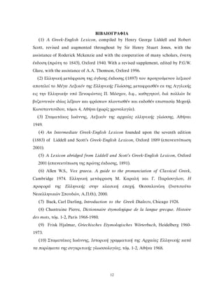ΒΙΒΛΙΟΓΡΑΦΙΑ
(1) A Greek-English Lexicon, compiled by Henry George Liddell and Robert
Scott, revised and augmented throughout by Sir Henry Stuart Jones, with the
assistance of Roderick Mckenzie and with the cooperation of many scholars, ένατη
έκδοση (πρώτη το 1843), Oxford 1940. With a revised supplement, edited by P.G.W.
Glare, with the assistance of A.A. Thomson, Oxford 1996.
(2) Ελληνική μετάφραση της όγδοης έκδοσης (1897) του προηγούμενου λεξικού
αποτελεί το Μέγα Λεξικόν της Ελληνικής Γλώσσης, μεταφρασθέν εκ της Αγγλικής
εις την Ελληνικήν υπό Ξενοφώντος Π. Μόσχου, δ.φ., καθηγητού, διά πολλών δε
βυζαντινών ιδίως λέξεων και φράσεων πλουτισθέν και εκδοθέν επιστασίᾳ Μιχαήλ
Κωνσταντινίδου, τόμοι 4, Αθήνα (χωρίς χρονολογία).
(3) Σταματάκος Ιωάννης, Λεξικόν της αρχαίας ελληνικής γλώσσης, Αθήναι
1949.
(4) An Intermediate Greek-English Lexicon founded upon the seventh edition
(1883) of Liddell and Scott’s Greek-English Lexicon, Oxford 1889 (επανεκτύπωση
2001).
(5) A Lexicon abridged from Liddell and Scott’s Greek-English Lexicon, Oxford
2001 (επανεκτύπωση της πρώτης έκδοσης, 1891).
(6) Allen W.S., Vox graeca. A guide to the pronunciation of Classical Greek,
Cambridge 1974. Ελληνική μετάφραση Μ. Καραλή και Γ. Παράσογλου, Η
προφορά της Ελληνικής στην κλασική εποχή, Θεσσαλονίκη (Ινστιτούτο
Νεοελληνικών Σπουδών, Α.Π.Θ.), 2000.
(7) Buck, Carl Darling, Introduction to the Greek Dialects, Chicago 1928.
(8) Chantraine Pierre, Dictionnaire étymologique de la langue grecque. Histoire
des mots, τόμ. 1-2, Paris 1968-1980.
(9) Frisk Hjalmar, Griechisches Etymologisches Wörterbuch, Heidelberg 1960-
1973.
(10) Σταματάκος Ιωάννης, Ιστορική γραμματική της Αρχαίας Ελληνικής κατά
τα πορίσματα της συγκριτικής γλωσσολογίας, τόμ. 1-2, Αθήνα 1968.
12
 