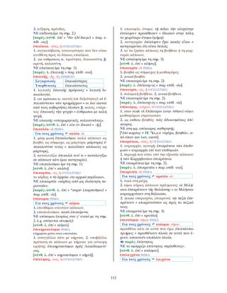 112
2. αύξηση, πρόοδος.
ΝΕ επίδοση (με τη σημ. 2.)
[παράγ./σύνθ. ἐπί + *δο- (δί-δω-μι) + παρ. ε-
πίθ. -σις].
ἐπιείκεια, -είας, ἡ ΟΥΣΙΑΣΤΙΚΟ
1. συγκατάβαση, ανεκτικότητα που δεν είναι
αντίθετη προς το δίκαιο, επιείκεια.
2. για ανθρώπους α. τιμιότητα, δικαιοσύνη. β.
αρετή, καλοσύνη.
ΝΕ επιείκεια (με τη σημ. 1).
[παράγ. λ. ἐπιεικής + παρ. επίθ. -εια].
ἐπιεικής, -ής, -ὲς ΕΠΙΘΕΤΟ
Συγκριτικός ἐπιεικέστερος
Υπερθετικός ἐπιεικέστατος
1. λογικός: ἐπιεικὴς πρόφασις = λογική δι-
καιολογία.
2. για πρόσωπα α. ικανός (σε δεξιότητες): οἱ ἐ-
πιεικέστατοι τῶν τριηράρχων = οι πιο ικανοί
από τους κυβερνήτες πλοίων. β. καλός, ενάρε-
τος: ἐπιεικεῖς τὴν ψυχήν = άνθρωποι με καλή
ψυχή.
ΝΕ επιεικής «υποχωρητικός, καλοσυνάτος».
[παράγ./σύνθ. λ. ἐπί + εἰκ- (< ἔοικα) + -ής].
ἐπικαλέω -ῶ ΡΗΜΑ
Για τους χρόνους καλέω -ῶ
1. μέση φωνή ἐπικαλοῦμαι καλώ κάποιον ως
βοηθό, ως σύμμαχο, ως μάρτυρα: μάρτυρας ἐ-
πεκαλοῦντό τινας = καλούσαν κάποιους ως
μάρτυρες.
2. καταλογίζω: ἐπικαλῶ τινί τι = καταλογίζω
σε κάποιον κάτι (μια κατηγορία).
ΝΕ επικαλούμαι (με τη σημ. 1).
[σύνθ. λ. ἐπί + καλέω].
ἐπικαρπία, -ας, ἡ ΟΥΣΙΑΣΤΙΚΟ
το κέρδος. ≠ τὰ ἀρχαῖα «το αρχικό κεφάλαιο».
ΝΕ επικαρπία «κέρδος από μη ιδιόκτητη πε-
ριουσία».
[παράγ./σύνθ. λ. ἐπί + *καρπ- (καρποῦμαι) +
παρ. επίθ. -ία].
ἐπίκειμαι ΡΗΜΑ
Για τους χρόνους κεῖμαι
1. επιτίθεμαι εναντίον κάποιου.
2. επαπειλούμαι: κακὰ ἐπικείμενα.
ΝΕ επίκειμαι (κυρίως στο γ΄ ενικό με τη σημ.
2, λ.χ. επίκειται σεισμός).
[σύνθ. λ. ἐπί + κεῖμαι].
ἐπικηρυκεύομαι ΡΗΜΑ
εύχρηστο μόνο στον ενεστώτα
1. αναγγέλλω κάτι με κήρυκα. 2. υποβάλλω
πρόταση σε κάποιον με κήρυκα για σύναψη
ειρήνης: ἐπικηρυκεύομαι πρὸς Λακεδαιμονί-
ους.
[σύνθ. λ. ἐπί + κηρυκεύομαι < κῆρυξ].
ἐπίκλησις, -εως, ἡ ΟΥΣΙΑΣΤΙΚΟ
1. επωνυμία, όνομα: τῇ πόλει τὴν αἰσχίστην
ἐπίκλησιν προσέθεσαν = έδωσαν στην πόλη
το χειρότερο όνομα (φήμη).
2. κατηγορία: ἐπίκλησιν ἔχει κακὸς εἶναι =
κατηγορείται ότι είναι δειλός.
3. το να ζητάει κάποιος τη βοήθεια ή τη μαρ-
τυρία κάποιου.
ΝΕ επίκληση (με τη σημ. 3).
[σύνθ. λ. ἐπί + κλῆσις].
ἐπικουρέω -ῶ ΡΗΜΑ
1. βοηθώ ως σύμμαχος ή μισθοφόρος.
2. γενικά βοηθώ.
ΝΕ επικουρώ (με τη σημ. 2).
[παράγ. λ. ἐπίκουρ-ος + παρ. επίθ. -έω].
ἐπικουρία, -ας, ἡ ΟΥΣΙΑΣΤΙΚΟ
1. πολεμική βοήθεια. 2. γενικά βοήθεια.
ΝΕ επικουρία (με τη σημ. 2).
[παράγ. λ. ἐπίκουρ-ος + παρ. επίθ. -ία].
ἐπίκουρος, -ούρου, ὁ ΟΥΣΙΑΣΤΙΚΟ
1. στον πληθ. οἱ ἐπίκουροι (στην Αθήνα) σώμα
μισθοφόρων στρατιωτών.
2. ως επίθετο βοηθός: τοῖς ἀδικουμένοις ἐπί-
κουρος.
ΝΕ στη φρ. επίκουρος καθηγητής.
[*ἐπί-κορσος < ΙΕ *kros-ō «τρέχω, βοηθώ», α-
πό όπου και λατ. currō].
ἐπικράτεια, -είας, ἡ ΟΥΣΙΑΣΤΙΚΟ
1. κυριαρχία, κατοχή: ἐπικράτεια τῶν ἐπιθυ-
μιῶν = κυριαρχία επί των επιθυμιών.
2. περιοχή που είναι υπό την εξουσία κάποιου:
ἡ τῶν Καρχηδονίων ἐπικράτεια.
ΝΕ επικράτεια (με τη σημ. 2).
[παράγ. λ. ἐπικρατέω + παρ. επίθ. -εια].
ἐπικρατέω -ῶ ΡΗΜΑ
Για τους χρόνους κρατέω -ῶ
1. νικώ στη μάχη.
2. είμαι κύριος κάποιου πράγματος: οἱ Μιλή-
σιοι ἐπεκράτουν τῆς θαλάσσης = οι Μιλήσιοι
κυριαρχούσαν στη θάλασσα.
3. γενικά υπερισχύω, επικρατώ: τῷ πεζῷ ἐπε-
κράτουν = επικρατούσαν ως προς το πεζικό
τους.
ΝΕ επικρατώ (με τη σημ. 3).
[σύνθ. λ. ἐπί + κρατέω].
ἐπικτάομαι -ῶμαι ΡΗΜΑ
Για τους χρόνους κτάομαι -ῶμαι
προσθέτω κάτι σε αυτά που έχω: ἐπικτῶνται
τριήρεις = προσθέτουν πλοία σε αυτά που έ-
χουν, αποκτούν επιπλέον πλοία.
παράγ. ἐπίκτητος.
ΝΕ το ομόρριζο επίκτητος «πρόσθετος».
[σύνθ. λ. ἐπί + κτάομαι].
ἐπιλαγχάνω ΡΗΜΑ
Για τους χρόνους λαγχάνω
 