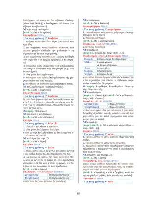113
διαδέχομαι κάποιον σε ένα αξίωμα: ἐπιλαγ-
χάνω τινί βουλῆς = διαδέχομαι κάποιον στο
αξίωμα του βουλευτή.
ΝΕ η μετοχή επιλαχών.
[σύνθ. λ. ἐπί + λαγχάνω].
ἐπιλαμβάνω ΡΗΜΑ
Για τους χρόνους λαμβάνω
1. παίρνω κάτι επιπλέον, πέρα από αυτό που
έχω ήδη.
2. για συμβάντα καταλαμβάνω κάποιον, τον
πιάνω: χειμὼν ἐπέλαβε τὴν φυλακήν = τη
φρουρά την έπιασε ο χειμώνας.
3. για αρρώστιες προσβάλλω: λοιμὸς ἐπέλαβε
τὸν στρατόν = ο λοιμός προσέβαλε το στρα-
τό.
4. σταματώ κάτι (πιέζοντάς το): ἐπιλαμβάνω
τὸ ὕδωρ = σταματώ την κλεψύδρα (π.χ. στο
δικαστήριο).
5. μέση φωνή ἐπιλαμβάνομαι
α. πιάνομαι από κάτι: ἐπιλαμβάνεται τῆς χει-
ρός = πιάνεται από το χέρι.
β. επιτίθεμαι σε κάποιον: ἐπιλαμβάνομαί τινος.
ΝΕ επιλαμβάνομαι «καταπιάνομαι».
[σύνθ. λ. ἐπί + λαμβάνω].
ἐπιλανθάνομαι ΡΗΜΑ
Για τους χρόνους λανθάνω
ξεχνώ: ἐπιλήσμων εἰμὶ καὶ ἐπιλανθάνομαι πε-
ρὶ οὗ ἦν ὁ λόγος = είμαι ξεχασιάρης και ξε-
χνώ για τι συζητούσαμε. ἐπιλανθάνομαί τι-
νος = ξεχνώ κάτι.
παράγ. ἐπιλήσμων.
ΝΕ το παράγ. επιλήσμων.
[σύνθ. λ. ἐπί + λανθάνομαι].
ἐπιλέγω ΡΗΜΑ
Για τους χρόνους λέγω (Β)
1. λέω κάτι επιπλέον ή κατόπιν.
2. μέση φωνή ἐπιλέγομαι διαλέγω.
• παθ. μετοχή ἐπιλελεγμένοι & ἐπειλεγμένοι ε-
πίλεκτοι, εκλεκτοί.
ΝΕ επιλέγω (με σημ. 2).
[σύνθ. λ. ἐπί + λέγω].
ἐπιλείπω ΡΗΜΑ
Για τους χρόνους λείπω
1. παραλείπω: ἄλλα δὲ μύρια ἐπιλείπω λέγειν
= και άλλα πάρα πολλά παραλείπω να πω.
2. για πράγματα λείπω, δεν είμαι αρκετός: ἐπι-
λείψει με λέγοντα ἡ ἡμέρα τὰ τῶν προδοτῶν
ὀνόματα = δε θα μου φτάσει η ημέρα, αν θε-
λήσω να πω τα ονόματα των προδοτών.
[σύνθ. λ. ἐπί + λείπω].
ἐπιλήσμων, -ων, ἐπιλῆσμον ΕΠΙΘΕΤΟ
Συγκριτικός ἐπιλησμονέστερος
Υπερθετικός ἐπιλησμονέστατος
αυτός που ξεχνάει εύκολα, ξεχασιάρης.
ΝΕ επιλήσμων.
[σύνθ. λ. ἐπί + λήσμων].
ἐπιμαρτύρομαι ΡΗΜΑ
Για τους χρόνους μαρτύρομαι
1. επικαλούμαι κάποιον ως μάρτυρα: ἐπιμαρ-
τύρομαι τοὺς θεούς.
2. παρακαλώ θερμά.
[σύνθ. λ. ἐπί + μαρτύρομαι].
ἐπιμέλεια, -είας, ἡ ΟΥΣΙΑΣΤΙΚΟ
φροντίδα, προσοχή.
ΝΕ επιμέλεια.
[παράγ. λ. ἐπιμελής + παρ. επίθ. -εια].
ἐπιμελέομαι -οῦμαι & ἐπιμέλομαι ΡΗΜΑ
Παρατ. ἐπεμελούμην & ἐπεμελόμην
Μέλλ. ἐπιμελήσομαι
& ἐπιμεληθήσομαι
Αόρ. ἐπεμελήθην
Παρακ. ἐπιμεμέλημαι
Υπερσ. ἐπεμεμελήμην
φροντίζω, ενδιαφέρομαι: οὐδενὸς ἐπιμελεῖται
= δε φροντίζει για τίποτε. = κήδομαι, μερι-
μνάω. ≠ ἀμελέω, ὀλιγωρέω.
παράγ. ἐπιμέλημα, ἐπιμελητέον, ἐπιμελη-
τής, ἐπιμελητικός.
ΝΕ επιμελούμαι.
[παραγ. λ. ἐπιμελής (< σύνθ. ἐπί + μέλομαι) +
παρ. επίθ. -έ-ομαι].
ἐπιμελής, -ής, -ὲς ΕΠΙΘΕΤΟ
Συγκριτικός ἐπιμελέστερος
Υπερθετικός ἐπιμελέστατος
αυτός που φροντίζει για κάποιον ή για κάτι:
ἐπιμελὴς ἀγαθῶν, ἀμελὴς κακῶν = αυτός που
φροντίζει για τα καλά πράγματα και αδια-
φορεί για τα κακά.
ΝΕ επιμελής.
[παράγ./σύνθ. λ. ἐπί + μέλομαι «φροντίζω» +
παρ. επίθ. -ής].
ἐπιμένω ΡΗΜΑ
Για τους χρόνους μένω
1. εξακολουθώ να μένω κάπου: ἐπιμένω ἐν τῇ
πόλει.
2. εξακολουθώ να ζητώ κάτι, επιμένω.
3. περιμένω: τειχῶν τὴν οἰκοδόμησιν ἐπέμενον
τελεσθῆναι = περίμεναν να γίνει η οικοδόμηση
των τειχών τους.
ΝΕ επιμένω (με τη σημ. 2).
[σύνθ. λ. ἐπί + μένω].
Ἐπιμηθεύς, -έως, ὁ ΟΥΣΙΑΣΤΙΚΟ
κύριο όνομα μυθικό πρόσωπο το οποίο δια-
κρινόταν για την απρονοησία του, σε αντίθε-
ση με τον αδελφό του, Προμηθέα.
[σύνθ. λ. ἐπιμηθεύς < ἐπί + *μηθεὺς κατά το
προ-μηθεύς < *μῆθος, τό < μανθάνω, μαθεῑν].
ἐπινοέω -ῶ ΡΗΜΑ
Για τους χρόνους νοέω
 