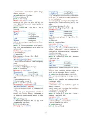 114
1. επινοώ κάτι. 2. καταστρώνω σχέδια. 3. προ-
τίθεμαι, σκοπεύω.
παράγ. ἐπίνοια, ἐπινόημα.
ΝΕ επινοώ (με σημ. 1).
[σύνθ. λ. ἐπί + νοέω].
ἐπίνοια, -οίας, ἡ ΟΥΣΙΑΣΤΙΚΟ
σκέψη για ένα θέμα, για κάτι: οὐδ᾽ εἰς ἐπί-
νοιαν ἦλθον τούτου = ούτε σκέψη δεν έκανα
για κάτι τέτοιο.
[παράγ. λ. (σύνθ. ἐπί + *νοε-, νοέ-ω) + παρ. ε-
πίθ. -ια].
ἐπιορκέω -ῶ ΡΗΜΑ
Παρατ. ἐπιώρκουν
Μέλλ. ἐπιορκήσω
& ἐπιορκήσομαι
Αόρ. ἐπιώρκησα
Παρακ. ἐπιώρκηκα
παίρνω ψεύτικο όρκο, παραβαίνω τον όρκο.
ΝΕ επιορκώ.
[παράγ. λ. ἐπίορκος (< σύνθ. ἐπί + ὅρκος) +
παρ. επίθ. -έω (ανερμήνευτο το π- πριν από
τη δασεία)].
ἐπιοῦσα, -ης, ἡ ΟΥΣΙΑΣΤΙΚΟ
η επόμενη (ημέρα).
ΝΕ η επιούσα.
[θηλ. της μτχ. του ἐπίειμι < ἐπί + εἶμι].
ἐπιπλέω ΡΗΜΑ
Για τους χρόνους πλέω
1. πλέω εναντίον κάποιου: ἐπέπλεον τῇ Κερ-
κύρᾳ.
2. ταξιδεύω με πλοίο.
ΝΕ επιπλέω «δε βυθίζομαι σε υγρό».
[σύνθ. λ. ἐπί + πλέω].
ἐπίπονος, -ος, -ον ΕΠΙΘΕΤΟ
Συγκριτικός ἐπιπονώτερος
Υπερθετικός ἐπιπονώτατος
1. κοπιαστικός: ἐπίπονος βίος. ἐπίπονον ἔρ-
γον.
2. για πρόσωπα εργατικός.
ΝΕ επίπονος (με τη σημ. 1).
[σύνθ. λ. ἐπί + *πον- (πονέω) + -ος].
ἐπιρρώννυμι & ἐπιρρωννύω ΡΗΜΑ
Για τους χρόνους ῥώννυμι
1. ενισχύω, ενθαρρύνω: εἰς τὸ ἐπιρρῶσαι αὐ-
τούς.
2. στην παθ. φωνή ἐπιρρώννυμαι ανακτώ τη
δύναμή μου, παίρνω θάρρος: ἐπερρώσθη ἄν
τις ἰδών = θα έπαιρνε κανείς θάρρος αν έβλε-
πε...
παράγ. ἐπίρρωσις.
ΝΕ το παράγ. επίρρωσις στη λόγ. φρ. εις ε-
πίρρωσιν «σε ενίσχυση».
[σύνθ. λ. ἐπί + ῥώννυμι].
ἐπίσημος, -ος, -ον ΕΠΙΘΕΤΟ
Συγκριτικός ἐπισημότερος
Υπερθετικός ἐπισημότατος
1. για μέταλλα που μετατρέπονται σε νομίσματα
αυτός που έχει πάρει το επίσημα, τη σφραγί-
δα του νομίσματος.
2. διακεκριμένος, αξιοσημείωτος: τάφος ἐπι-
σημότατος = ο πιο διακεκριμένος τάφος. ≠ ἄ-
σημος.
ΝΕ επίσημος «ξεχωριστός κτλ.».
[σύνθ. λ. ἐπί + *σημ- (σημαίνω) + -ος].
ἐπισιτίζομαι ΡΗΜΑ
Παρατ. ἐπεσιτιζόμην
Μέλλ. ἐπισιτιοῦμαι
Αόρ. ἐπεσιτισάμην
εφοδιάζομαι με τρόφιμα: ἐκ τῆς πόλεως ἐπι-
σιτίζομαι.
ΝΕ επισιτίζω.
[σύνθ. λ. ἐπί + σιτίζομαι].
ἐπισκοπέω -ῶ ΡΗΜΑ
Για τους χρόνους σκοπέω
στην ενεργ. ή τη μέση φωνή ἐπισκοπῶ ή ἐπισκο-
ποῦμαι 1. επιθεωρώ. 2. εξετάζω καλά κάτι, το
σκέπτομαι: ὅ τι ἂν μέλλῃς εἰπεῖν πρότερον ἐ-
πισκόπει τῇ γνώμῃ.
ΝΕ επισκοπώ (με τη σημ. 2).
[παράγ. λ. ἐπίσκοπος (< σύνθ. ἐπί + σκοπέω)
+ παρ. επίθ. -έω].
ἐπίσταμαι ΡΗΜΑ
Παρατ. ἠπιστάμην
Μελλ. ἐπιστήσομαι
Παθ. αόρ. ἠπιστήθην
χρησιμοποιείται συνήθως στον ενεστ. και τον πα-
ρατ.
γνωρίζω καλά: ἐπίσταται ποιεῖν τι = ξέρει να
κάνει κάτι. = γιγνώσκω, οἶδα. ≠ ἀγνοέω.
παράγ. ἐπιστήμη, ἐπιστήμων, ἐπιστητός.
ΝΕ η μετοχή επιστάμενος, το επίρρ. επιστα-
μένως.
[σύνθ. λ. ἐπί + ἵσταμαι, που στην ιων. διάλε-
κτο έπαιρνε ψιλή].
ἐπιστατέω -ῶ ΡΗΜΑ
1. εποπτεύω, ασκώ την εποπτεία: ἡ ψυχὴ τῷ
σώματι ἐπιστατεῖ.
2. στην Αθήνα είμαι ἐπιστάτης, δηλ. πρόεδρος
στην ἐκκλησία ή στη βουλή.
ΝΕ επιστατώ (με τη σημ. 1).
[παράγ. λ. ἐπιστάτης (< σύνθ. ἐπί + *στατ- <
ἵσταμαι) + παρ. επίθ. -έω].
ἐπιστέλλω ΡΗΜΑ
Για τους χρόνους στέλλω
1. στέλνω μήνυμα ή απλώς στέλνω.
2. διατάζω: ἐπιστέλλω τινί τι.
παράγ. ἐπιστολή.
[σύνθ. λ. ἐπί + στέλλω].
 