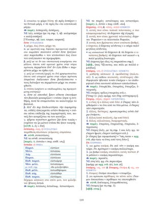 119
2. εννοείται το χώρα δύση: τὰ πρὸς ἑσπέραν =
τα δυτικά μέρη. ≠ τὰ πρὸς ἕω «τα ανατολικά
μέρη».
παράγ. ἑσπερινός, ἑσπέριος.
ΝΕ λόγ. εσπέρα (με τη σημ. 1, πβ. καλησπέρα
< καλή εσπέρα).
[*Fεσπερ-, πβ. λατ. vesper, vesperā].
ἔστε ΣΥΝ∆ΕΣΜΟΣ
1. μέχρι, έως ότου, μέχρι να.
α. με οριστική αορ. δηλώνει πραγματικό συμβάν
στο παρελθόν παίουσιν αὐτὸν ἔστε ἠνάγκα-
σαν πορεύεσθαι = τον κτυπούσαν έως ότου
τον ανάγκασαν να προχωρήσει.
β. μαζί με το ἂν και υποτακτική αναφέρεται στο
μέλλον, έπειτα από αρκτικό χρόνο στην κύρια
πρόταση περιμένετε ἔστ’ ἂν ἐγὼ ἔλθω = περι-
μένετε μέχρι να έρθω εγώ.
γ. μαζί με ευκτική (χωρίς το ἄν) χρησιμοποιείται
έπειτα από ιστορικό χρόνο στην κύρια πρόταση
ἐπιμεῖναι ἐκέλευσαν ἔστε βουλεύσαιντο =
τους διέταξαν να περιμένουν μέχρι να συσκε-
φθούν.
2. ενόσω (ισχύουν οι υποδιαιρέσεις της προηγού-
μενης ενότητας)
α. ἔστε αἱ σπονδαὶ ἦσαν οὔποτε ἐπαυόμην
τὸν βασιλέα μακαρίζων = ενόσω ίσχυε η συν-
θήκη, ποτέ δε σταματούσα να καλοτυχίζω το
βασιλιά.
β. ἔστ’ ἄν περ ἐπιδεικνύηται τὴν λαμπρότη-
τα, οὐδεὶς ἀπαγορεύει αὐτὸν θεώμενος = ενό-
σω κάνει επίδειξη της λαμπρότητάς του, κα-
νείς δεν κουράζεται να τον κοιτάζει.
γ. ηὔχετο τοσοῦτον χρόνον ζῆν ἔστε νικῴη =
ευχόταν να ζει μόνον ενόσω θα ήταν νικητής
[σύνθ. λ. ἐς + ὅτε].
ἑστίασις, -εως, ἡ ΟΥΣΙΑΣΤΙΚΟ
παράθεση πλούσιου γεύματος, συμπόσιο.
σύνθ. συνεστίασις.
ΝΕ το σύνθ. συνεστίαση.
[παράγ. λ. ἑστιάω + παρ. επίθ. -σις].
ἑστιάω -ῶ ΡΗΜΑ
Παρατ. εἱστίων
Μέλλ. ἑστιάσω
Αόρ. εἱστίασα
Παρακ. εἱστίακα
Παθ. παρατ. εἱστιώμην
Μέσ. μέλλ.
με παθ. σημ.
ἑστιάσομαι
«θα φιλοξενηθώ»
Παθ. μέλλ. ἑστιαθήσομαι
Παθ. αόρ, εἱστιάθην
Παθ. παρακ. εἱστίαμαι
δέχομαι κάποιον στο σπίτι μου, τον φιλοξε-
νώ: ξένους ἑστιῶ.
παράγ. ἑστίασις, ἑστιάτωρ, ἑστιατόριον.
ΝΕ τα παράγ. εστιάτορας και εστιατόριο.
[παράγ. λ. ἑστία + παρ. επίθ. -άω].
ἔσχατος, -άτη & -ατος, -ατον ΕΠΙΘΕΤΟ
1. αυτός που είναι τοπικά τελευταίος, ο πιο
απομακρυσμένος: τὸ ἔσχατον τῆς ἀγορᾶς.
2. αυτός που είναι χρονικά τελευταίος: ἔσχα-
τοι ῾Ρωμαίων = οι τελευταίοι Ρωμαίοι.
3. αυτός που βρίσκεται στον ανώτατο βαθμό,
ο έσχατος: ὁ ἔσχατος κίνδυνος = ο πάρα πολύ
μεγάλος κίνδυνος.
• ως ουσιαστικό τὸ ἔσχατον & τὰ ἔσχατα ο α-
νώτατος βαθμός: τὸ ἔσχατον τοῦ κακοῦ = η
πολύ μεγάλη δυστυχία.
ΝΕ έσχατος (με όλες τις παραπάνω σημ.).
[αβέβ., ίσως *ἔξ-κατος, και πάλι με πολλά ε-
μπόδια].
ἑταῖρος, -ου, ὁ ΟΥΣΙΑΣΤΙΚΟ / EΠΙΘΕΤΟ
1. μαθητής κάποιου: 2. ομοϊδεάτης (πολιτι-
κά). 3. ως επίθετο κοινωνός, συνέταιρος: ἐπι-
θυμητικὸν ἡδονῶν τινῶν ἑταῖρον = το επιθυ-
μητικό είναι κοινωνό κάποιων απολαύσεων.
παράγ. ἑταιρ(ε)ία, ἑταιρεῖος, ἑταιρίζω, ἑ-
ταιρικός.
ΝΕ εταίρος «μέλος εταιρείας κτλ.».
[*ἑταρ- (+ -jος), ομόρρ. του ἔτης «σύντροφος»].
ἕτερος, -τέρα, -τερον ΑΝΤΩΝΥΜΙΑ
1. ο ένας ή ο άλλος από δύο: ὁ ἕτερος τῶν ὀ-
φθαλμῶν = το ένα από τα δύο μάτια. ὁ ἕτερος
τῶν στρατηγῶν.
2. άλλος, δεύτερος: προσαγορεύεις αὐτὰ ἑτέ-
ρῳ ὀνόματι;
3. άλλος (από πολλούς, όχι από δύο).
4. άλλος, αλλιώτικος, διαφορετικός.
παράγ. ἑτεροῖος, ἑτεροιότης, ἑτεροιόω, ἑ-
τεροίωσις.
ΝΕ έτερος (λόγ., με τη σημ. 1 και λόγ. φρ. το
έτερον ήμισυ, έτερον εκάτερον κτλ.).
[< ἅτερος (με αφομοίωση) < *smo-teros = αρχ.
ινδ. eka–tara «ο ένας από τους δύο»].
ἔτι ΕΠΙΡΡΗΜΑ
1. για χρόνο ακόμη: ἔτι καὶ νῦν = ακόμη και
τώρα. ἔτι πρότερον = ακόμη παλαιότερα.
2. για βαθμό ακόμη, επιπλέον, εκτός τούτου: ἔ-
τι μᾶλλον = ακόμη περισσότερο.
παράγ. προσέτι.
ΝΕ στη λόγ. φρ. έτι περαιτέρω.
[ομόρρ. με αρχ. ινδ. áti, λατ. et].
ἑτοῖμος, -ος, -ον & ἕτοιμος, ἑτοίμη ή -ος, -ον
ΕΠΙΘΕΤΟ
1. έτοιμος: ἑτοῖμα ποιοῦμαι = ετοιμάζω.
2. για πρόσωπα πρόθυμος να κάνει κάτι: ἕτοι-
μοι ὑπακοῦσαι = πρόθυμοι να υποταχθούν.
σύνθ. ἀνέτοιμος, ἑτοιμοθάνατος.
ΝΕ έτοιμος (με τη σημ. 1).
[αβέβ. ετυμ.].
 