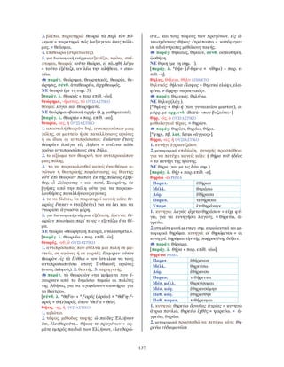 137
3. βλέπω, παρατηρώ: θεωρῶ τὰ περὶ τὸν πό-
λεμον = παρατηρώ πώς διεξάγεται ένας πόλε-
μος. = θεάομαι.
4. επιθεωρώ (στρατιώτες).
5. για διανοητική ενέργεια εξετάζω, κρίνω, σκέ-
πτομαι, θεωρώ: τοῦτο θεώρει, εἰ τἀληθῆ λέγω
= τούτο εξέταζε, αν λέω την αλήθεια. = σκο-
πέω.
παράγ. θεώρημα, θεωρητικός, θεωρία, θε-
ώρησις, σύνθ. ἀναθεωρέω, ἀρχιθεωρός.
ΝΕ θεωρώ (με τη σημ. 5).
[παράγ. λ. θεωρός + παρ. επίθ. -έω].
θεώρημα, -ήματος, τὸ ΟΥΣΙΑΣΤΙΚΟ
θέαμα: λόγοι και θεωρήματα.
ΝΕ θεώρημα «βασική αρχή» (λ.χ. μαθηματικό).
[παράγ. λ. θεωρέω + παρ. επίθ. -μα].
θεωρία, -ας, ἡ ΟΥΣΙΑΣΤΙΚΟ
1. αποστολή θεωρῶν, δηλ. αντιπροσώπων μιας
πόλης, σε μαντείο ή σε πανελλήνιους αγώνες
ή οι ίδιοι οι αντιπρόσωποι: ἑκάστου ἔτους
θεωρίαν ἀπάγω εἰς ∆ῆλον = στέλνω κάθε
χρόνο αντιπροσώπους στη ∆ήλο.
2. το αξίωμα του θεωροῦ, του αντιπροσώπου
μιας πόλης.
3. το να παρακολουθεί κανείς ένα θέαμα α-
γώνων ή θεατρικής παράστασης ως θεατής:
οὔτ’ ἐπὶ θεωρίαν πώποτ’ ἐκ τῆς πόλεως ἐξῆλ-
θες, ὦ Σώκρατες = και ποτέ, Σωκράτη, δε
βγήκες από την πόλη ούτε για να παρακο-
λουθήσεις πανελλήνιους αγώνες.
4. το να βλέπει, να παρατηρεί κανείς κάτι: θε-
ωρίας ἕνεκεν = (ταξιδεύει) για να δει και να
γνωρίσει άγνωστα μέρη.
5. για διανοητική ενέργεια εξέταση, έρευνα: θε-
ωρίαν ποιοῦμαι περί τινος = εξετάζω ένα θέ-
μα.
ΝΕ θεωρία «θεωρητική πλευρά, ανάλυση κτλ.».
[παράγ. λ. θεωρ-έω + παρ. επίθ. -ία].
θεωρός, -οῦ, ὁ ΟΥΣΙΑΣΤΙΚΟ
1. αντιπρόσωπος που στέλνει μια πόλη σε μα-
ντείο, σε αγώνες ή σε εορτές: ἔπεμψαν αὐτὸν
θεωρὸν εἰς τὰ Πύθια = τον έστειλαν να τους
αντιπροσωπεύσει στους Πυθικούς αγώνες
(στους ∆ελφούς). 2. θεατής. 3. περιηγητής.
παράγ. τὸ θεωρικὸν «τα χρήματα που έ-
παιρναν από το δημόσιο ταμείο οι πολίτες
της Αθήνας για να αγοράσουν εισιτήριο για
το θέατρο».
[σύνθ. λ. *θεFα- + *Fορός (ὁράω) > *θεFη-F-
ορός > θε(ε)ωρός, όπου *θεFα = θέα].
θήκη, -ης, ἡ ΟΥΣΙΑΣΤΙΚΟ
1. κιβώτιο.
2. τάφος, μέθοδος ταφής: ὦ παῖδες Ἑλλήνων
ἴτε, ἐλευθεροῦτε... θήκας τε προγόνων = ορ-
μάτε εμπρός παιδιά των Ελλήνων, ελευθερώ-
στε… και τους τάφους των προγόνων. εἰς ἀ-
ναισχύντους θήκας ἐτράποντο = κατέφυγαν
σε αδιάντροπες μεθόδους ταφής.
παράγ. θηκαῖος, θηκίον, σύνθ. ὀστεοθήκη,
ᾠοθήκη.
ΝΕ θήκη (με τη σημ. 1).
[παράγ. λ. *θήκ- (ἔ-θηκ-α < τίθημι) + παρ. ε-
πίθ. -η].
θῆλυς, θήλεια, θῆλυ ΕΠΙΘΕΤΟ
θηλυκός: θήλεια ἔλαφος = θηλυκό ελάφι, ελα-
φίνα. ≠ ἄρρην «αρσενικός».
παράγ. θηλυκός, θηλύνω.
ΝΕ θήλυς (λόγ.).
[*θηλ-υς < θηλ-ή (του γυναικείου μαστού), ο-
μόρρ. με αρχ. ινδ. dhārú- «που βυζαίνει»].
θήρ, -ός, ὁ ΟΥΣΙΑΣΤΙΚΟ
μυθολογικό τέρας. = θηρίον.
παράγ. θηρίον, θηράω, θήρα.
[*φηρ-, πβ. λατ. ferus «άγριος»].
θήρα, -ας, ἡ ΟΥΣΙΑΣΤΙΚΟ
1. κυνήγι άγριων ζώων.
2. μεταφορικά επιδίωξη, συνεχής προσπάθεια
για να πετύχει κανείς κάτι: ἡ θήρα τοῦ ἡδέος
= το κυνήγι της ηδονής.
ΝΕ θήρα (και με τις δύο σημ.).
[παράγ. λ. θήρ + παρ. επίθ. -α].
θηράω -ῶ ΡΗΜΑ
Παρατ. ἐθήρων
Μέλλ. θηράσω
Αόρ. ἐθήρασα
Παρακ. τεθήρακα
Υπερσ. ἐτεθηράκειν
1. κυνηγώ: λαγῶς ᾤχετο θηράσων = είχε φύ-
γει, για να κυνηγήσει λαγούς. = θηρεύω, ἀ-
γρεύω.
2. στη μέση φωνή με ενεργ. σημ. κυριολεκτικά και με-
ταφορικά θηρῶμαι κυνηγώ: οἱ θηρώμενοι = οι
κυνηγοί. θηρῶμαι τὴν τῆς σωφροσύνης δόξαν.
παράγ. θήραμα.
[παράγ. λ. θήρα + παρ. επίθ. -άω].
θηρεύω ΡΗΜΑ
Παρατ. ἐθήρευον
Μέλλ. θηρεύσω
Αόρ. ἐθήρευσα
Παρακ. τεθήρευκα
Μέσ. μέλλ. θηρεύσομαι
Μέσ. αόρ. ἐθηρευσάμην
Παθ. αόρ. ἐθηρεύθην
Παθ. παρακ. τεθήρευμαι
1. κυνηγώ: θηρεύω ὄρνιθας ἀγρίας = κυνηγώ
άγρια πουλιά. θηρεύω ἰχθῦς = ψαρεύω. = ἀ-
γρεύω, θηράω.
2. μεταφορικά προσπαθώ να πετύχω κάτι: θη-
ρεύω εὐδαιμονίαν.
 