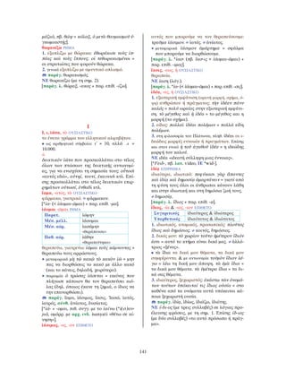 141
μάζω), πβ. θώψ = κόλαξ, ὁ μετὰ θαυμασμοῦ ἐ-
γκωμιαστής].
θωρακίζω ΡΗΜΑ
1. εξοπλίζω με θώρακα: ἐθωράκισε τοὺς ἱπ-
πέας καὶ τοὺς ἵππους. οἱ τεθωρακισμένοι =
οι στρατιώτες που φορούν θώρακα.
2. γενικά εξοπλίζω με αμυντικό οπλισμό.
παράγ. θωρακισμός.
ΝΕ θωρακίζω (με τη σημ. 2).
[παράγ. λ. θώραξ, -ακος + παρ. επίθ. -ίζω].
Ι
Ι, ι, ἰῶτα, τὸ ΟΥΣΙΑΣΤΙΚΟ
το ένατο γράμμα του ελληνικού αλφαβήτου.
• ως αριθμητικό σύμβολο: ι΄ = 10, αλλά ϙι =
10.000.
-ὶ
δεικτικόν ἰῶτα που προσκολλάται στο τέλος
όλων των πτώσεων της δεικτικής αντωνυμί-
ας, για να ενισχύσει τη σημασία τους: οὗτοσὶ
«αυτός εδώ», αὐτηί, τουτί, ἐκεινοσὶ κτλ. Επί-
σης προσκολλάται στο τέλος δεικτικών επιρ-
ρημάτων οὑτωσί, ἐνθαδὶ κτλ.
ἴαμα, -ατος, τὸ ΟΥΣΙΑΣΤΙΚΟ
φάρμακο, γιατρικό. = φάρμακον.
[*ἰα- (< ἰάομαι-ῶμαι) + παρ. επίθ. -μα].
ἰάομαι -ῶμαι ΡΗΜΑ
Παρατ. ἰώμην
Μέσ. μέλλ. ἰάσομαι
Μέσ. αόρ. ἰασάμην
«θεράπευσα»
Παθ. αόρ. ἰάθην
«θεραπεύτηκα»
θεραπεύω, γιατρεύω: ἰῶμαι τοὺς κάμνοντας =
θεραπεύω τους αρρώστους.
• μεταφορικά μὴ τῷ κακῷ τὸ κακὸν ἰῶ = μην
πας να διορθώσεις το κακό με άλλο κακό
(και το κάνεις, δηλαδή, χειρότερο).
• παροιμία ὁ τρώσας ἰάσεται = εκείνος που
πλήγωσε κάποιον θα τον θεραπεύσει κιό-
λας (δηλ. όποιος έκανε τη ζημιά, ο ίδιος να
την επανορθώσει).
παράγ. ἴαμα, ἰάσιμος, ἴασις, Ἰασώ, ἰατός,
ἰατρός, σύνθ. ἀνίατος, δυσίατος.
[*ἰά- + -ομαι, πιθ. συγγ. με το ἰαίνω (*ἰ(σ)αν-
jω), ομόρρ. με αρχ. ινδ. isanyati «θέτω σε κί-
νηση»].
ἰάσιμος, -ος, -ον ΕΠΙΘΕΤΟ
αυτός που μπορούμε να τον θεραπεύσουμε:
τραῦμα ἰάσιμον. = ἰατός. ≠ ἀνίατος.
• μεταφορικά ἰάσιμον ἁμάρτημα = σφάλμα
που μπορούμε να διορθώσουμε.
[παράγ. λ. *ἰασ- (πβ. ἴασ-ις < ἰάομαι-ῶμαι) +
παρ. επίθ. -ιμος].
ἴασις, -εως, ἡ ΟΥΣΙΑΣΤΙΚΟ
θεραπεία.
ΝΕ ίαση (λόγ.).
[παράγ. λ. *ἰα- (< ἰάομαι-ῶμαι) + παρ. επίθ. -σις].
ἰδέα, -ας, ἡ ΟΥΣΙΑΣΤΙΚΟ
1. εξωτερική εμφάνιση (ορατή μορφή, σχήμα, ό-
ψη) ανθρώπου ή πράγματος: τὴν ἰδέαν πάνυ
καλός = πολύ ωραίος στην εξωτερική εμφάνι-
ση. τὸ μέγεθος καὶ ἡ ἰδέα = το μέγεθος και η
μορφή (το σχήμα).
2. είδος: πολλαὶ ἰδέαι πολέμων = πολλά είδη
πολέμων.
3. στη φιλοσοφία του Πλάτωνα, πληθ. ἰδέαι οι ι-
δεώδεις μορφές εννοιών ή πραγμάτων. Επίσης
και στον ενικό ἡ τοῦ ἀγαθοῦ ἰδέα = η ιδεώδης
μορφή του καλού.
ΝΕ ιδέα «ιδεατή σύλληψη μιας έννοιας».
[*Fειδ-, πβ. λατ. video, ΙΕ *wid-].
ἰδίᾳ ΕΠΙΡΡΗΜΑ
ιδιαίτερα, ιδιωτικά: πεφύκασι γὰρ ἅπαντες
καὶ ἰδίᾳ καὶ δημοσίᾳ ἁμαρτάνειν = γιατί από
τη φύση τους όλοι οι άνθρωποι κάνουν λάθη
και στην ιδιωτική και στη δημόσια ζωή τους.
≠ δημοσίᾳ.
[παράγ. λ. ἴδιος + παρ. επίθ. -ᾳ].
ἴδιος, -ία & -ιος, -ιον ΕΠΙΘΕΤΟ
Συγκριτικός ἰδιαίτερος & ἰδιώτερος
Υπερθετικός ἰδιαίτατος & ἰδιώτατος
1. ιδιωτικός, ατομικός, προσωπικός: πλοῦτος
ἴδιος καὶ δημόσιος. ≠ κοινός, δημόσιος.
2. δικός μου: τὸ χωρίον τοῦτο ἡμέτερον ἴδιόν
ἐστι = αυτό το κτήμα είναι δικό μας. ≠ ἀλλό-
τριος «ξένος».
• τὰ ἴδια τα δικά μου θέματα, τα δικά μου
συμφέροντα. & με αντωνυμία τοὐμὸν ἴδιον λέ-
γω = λέω τη δική μου άποψη. τὰ ἐμὰ ἴδια =
τα δικά μου θέματα. τὰ ὑμέτερα ἴδια = τα δι-
κά σας θέματα.
3. ιδιαίτερος, ξεχωριστός: ἑκάστῳ τῶν ὀνομά-
των τούτων ὑπόκειταί τις ἴδιος οὐσία = στο
καθένα από τα ονόματα αυτά υπόκειται κά-
ποια ξεχωριστή ουσία.
παράγ. ἰδίᾳ, ἰδίως, ἰδιάζω, ἰδιότης.
ΝΕ ί-δι-ος (με τρεις συλλαβές) σε λόγιας προ-
έλευσης φράσεις, με τη σημ. 1. Επίσης ίδ-ιος
(με δύο συλλαβές) «το αυτό πρόσωπο ή πράγ-
μα».
 