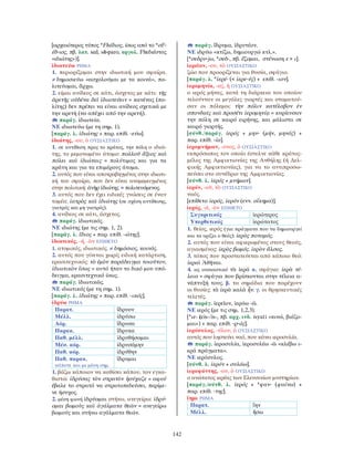 142
[αρχαιότερος τύπος *Fhέδιος, ίσως από το *σF-
έδ-ιος, πβ. λατ. sed, sē-paro, αργολ. Fhεδιέστας
«ιδιώτης»)].
ἰδιωτεύω ΡΗΜΑ
1. περιορίζομαι στην ιδιωτική μου σφαίρα.
≠ δημοσιεύω «ασχολούμαι με τα κοινά», πο-
λιτεύομαι, ἄρχω.
2. είμαι ανίδεος σε κάτι, άσχετος με κάτι: τῆς
ἀρετῆς οὐδένα δεῖ ἰδιωτεύειν = κανένας (πο-
λίτης) δεν πρέπει να είναι ανίδεος σχετικά με
την αρετή (να απέχει από την αρετή).
παράγ. ἰδιωτεία.
ΝΕ ιδιωτεύω (με τη σημ. 1).
[παράγ. λ. ἰδιώτης + παρ. επίθ. -εύω].
ἰδιώτης, -ου, ὁ ΟΥΣΙΑΣΤΙΚΟ
1. σε αντίθεση προς το κράτος, την πόλη ο ιδιώ-
της, το μεμονωμένο άτομο: πολλοῦ ἄξιος καὶ
πόλει καὶ ἰδιώταις = πολύτιμος και για τα
κράτη και για τα επιμέρους άτομα.
2. αυτός που είναι αποτραβηγμένος στην ιδιωτι-
κή του σφαίρα, που δεν είναι αναμεμειγμένος
στην πολιτική: ἀνὴρ ἰδιώτης. = πολιτευόμενος.
3. αυτός που δεν έχει ειδικές γνώσεις σε έναν
τομέα: ἰατρὸς καὶ ἰδιώτης (σε σχέση αντίθεσης,
γιατρός και μη γιατρός).
4. ανίδεος σε κάτι, άσχετος.
παράγ. ἰδιωτικός.
ΝΕ ιδιώτης (με τις σημ. 1, 2).
[παράγ. λ. ἴδιος + παρ. επίθ. -ώτης].
ἰδιωτικός, -ή, -ὸν ΕΠΙΘΕΤΟ
1. ατομικός, ιδιωτικός. ≠ δημόσιος, κοινός.
2. αυτός που γίνεται χωρίς ειδική κατάρτιση,
ερασιτεχνικός: τὸ ἐμὸν παράδειγμα τοιοῦτον,
ἰδιωτικὸν ἴσως = αυτό ήταν το δικό μου υπό-
δειγμα, ερασιτεχνικό ίσως.
παράγ. ἰδιωτικῶς.
ΝΕ ιδιωτικός (με τη σημ. 1).
[παράγ. λ. ἰδιώτης + παρ. επίθ. -ικός].
ἱδρύω ΡΗΜΑ
Παρατ. ἵδρυον
Μέλλ. ἱδρύσω
Αόρ. ἵδρυσα
Παρακ. ἵδρυκα
Παθ. μέλλ. ἱδρυθήσομαι
Μέσ. αόρ. ἱδρυσάμην
Παθ. αόρ. ἱδρύθην
Παθ. παρακ.
κάποτε και με μέση σημ.
ἵδρυμαι
1. βάζω κάποιον να καθίσει κάπου, τον εγκα-
θιστώ: ἱδρύσας τὸν στρατὸν ἡσύχαζε = αφού
έβαλε το στρατό να στρατοπεδεύσει, περίμε-
νε ήσυχος.
2. μέση φωνή ἱδρύομαι στήνω, ανεγείρω: ἱδρύ-
ομαι βωμοὺς καὶ ἀγάλματα θεῶν = ανεγείρω
βωμούς και στήνω αγάλματα θεών.
παράγ. ἵδρυμα, ἱδρυτέον.
ΝΕ ιδρύω «κτίζω, δημιουργώ κτλ.».
[*σεδρυ-jω, *σεδ-, πβ. ἕζομαι, στένωση ε > ι].
ἱερεῖον, -ου, τὸ ΟΥΣΙΑΣΤΙΚΟ
ζώο που προορίζεται για θυσία, σφάγιο.
[παράγ. λ. *ἱερέ- (< ἱερε-ύς) + επίθ. -ιον].
ἱερομηνία, -ας, ἡ ΟΥΣΙΑΣΤΙΚΟ
ο ιερός μήνας, κατά τη διάρκεια του οποίου
τελούνταν οι μεγάλες γιορτές και σταματού-
σαν οι πόλεμοι: τὴν πόλιν κατέλαβον ἐν
σπονδαῖς καὶ προσέτι ἱερομηνίᾳ = κυρίευσαν
την πόλη σε καιρό ειρήνης, και μάλιστα σε
καιρό γιορτής.
[σύνθ./παράγ. ἱερός + μην- (μήν, μηνός) +
παρ. επίθ. -ία].
ἱερομνήμων, -ονος, ὁ ΟΥΣΙΑΣΤΙΚΟ
εκπρόσωπος τον οποίο έστελνε κάθε κράτος-
μέλος της Αμφικτιονίας της Ανθήλης (ή ∆ελ-
φικής Αμφικτιονίας), για να το αντιπροσω-
πεύσει στο συνέδριο της Αμφικτιονίας.
[σύνθ. λ. ἱερός + μνήμων].
ἱερόν, -οῦ, τὸ ΟΥΣΙΑΣΤΙΚΟ
ναός.
[επίθετο ἱερός, ἱερόν (ενν. οἴκημα)].
ἱερός, -ά, -ὸν ΕΠΙΘΕΤΟ
Συγκριτικός ἱερώτερος
Υπερθετικός ἱερώτατος
1. θείος, ιερός (για πράγματα που τα δημιουργεί
και τα ορίζει ο θεός): ἱερὸς ποταμός.
2. αυτός που είναι αφιερωμένος στους θεούς,
αγιασμένος: ἱερὸς βωμός. ἱερὸν ἄλσος.
3. τόπος που προστατεύεται από κάποιο θεό:
ἱεραὶ Ἀθῆναι.
4. ως ουσιαστικό τὰ ἱερά α. σφάγια: ἱερὰ τέ-
λεια = σφάγια που βρίσκονται στην τέλεια α-
νάπτυξή τους. β. τα σημάδια που παρέχουν
οι θυσίες: τὰ ἱερὰ καλὰ ἦν. γ. οι θρησκευτικές
τελετές.
παράγ. ἱερεῖον, ἱερόω -ῶ.
ΝΕ ιερός (με τις σημ. 1,2,3).
[*ιε- (eis-/is-, πβ. αρχ. ινδ. isyati «κινώ, βιάζο-
μαι») + παρ. επίθ. -ρ-ός].
ἱερόσυλος, -ύλου, ὁ ΟΥΣΙΑΣΤΙΚΟ
αυτός που ληστεύει ναό, που κάνει ιεροσυλία.
παράγ. ἱεροσυλία, ἱεροσυλέω -ῶ «κλέβω ι-
ερά πράγματα».
ΝΕ ιερόσυλος.
[σύνθ. λ. ἱερόν + συλάω].
ἱεροφάντης, -ου, ὁ ΟΥΣΙΑΣΤΙΚΟ
ο ανώτατος ιερέας των Ελευσινίων μυστηρίων.
[παράγ./σύνθ. λ. ἱερός + *φαν- (φαίνω) +
παρ. επίθ. -της].
ἵημι ΡΗΜΑ
Παρατ. ἵην
Μέλλ. ἥσω
 