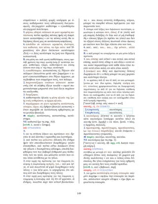 149
στησάντων = πολλές φορές απόρησα με ό-
σους καθιέρωσαν τους αθλητικούς διαγωνι-
σμούς. ὀλιγαρχίαν καθίστημι = εγκαθιδρύω
ολιγαρχικό πολίτευμα.
5. φέρνω, οδηγώ, κάποιον σε μιαν ορισμένη κα-
τάσταση: ταῦτα πράξας πάντας ἡμᾶς εἰς ἀσφά-
λειαν καταστήσεις = αν τα κάνεις αυτά, θα ο-
δηγήσεις όλους μας σε κατάσταση ασφάλειας.
6. αποδίδω σε κάποιον ορισμένη ιδιότητα,
τον καθιστώ, τον κάνω, να έχει κάτι: τοῦ Ἡ-
ρακλέους τὸν βίον ἐπίπονον κατέστησεν
Ζεύς = ο ∆ίας κατέστησε τη ζωή του Ηρακλή
κοπιαστική.
Β. στη μέση και παθ. φωνή καθίσταμαι, στους αμε-
τάβ. χρόνους της ενεργ. φωνής (αόρ. β΄ κατέστην, πα-
ρακ. καθέστηκα, υπερσ., καθεστήκειν) και επίσης
κάποτε στον αόρ. α΄ της ενεργ. κατέστησα
1. εγκαθίσταμαι: καταστάντες ἐς Ῥήγιον τὸν
πόλεμον ἐποιοῦντο μετὰ τῶν ξυμμάχων = α-
φού εγκαταστάθηκαν στο Ρήγιο άρχισαν, με
τη βοήθεια των συμμάχων τους, τον πόλεμο.
2. παρουσιάζομαι ενώπιον κάποιου: κατα-
στὰς ἐπὶ τὸ πλῆθος ἔλεγε τοιάδε = αφού πα-
ρουσιάστηκε μπροστά στο λαό έλεγε περίπου
τα ακόλουθα.
3. διορίζομαι.
4. καθεστηκυῖα ἡλικία η μέση ηλικία της ζω-
ής ενός ανθρώπου, η ώριμη ηλικία.
5. περιέρχομαι σε μιαν ορισμένη κατάσταση,
γίνομαι, είμαι: εἰς ἔχθραν βασιλεῖ καταστάς =
όταν περιήλθε σε κατάσταση εχθρότητας με
το μεγάλο βασιλιά.
παράγ. κατάστασις, καταστάτης, κατά-
στημα.
ΝΕ καθιστώ (με τη σημ. Α6).
[σύνθ. λ. κατά + ἵστημι].
καὶ ΣΥΝ∆ΕΣΜΟΣ
A.
1. για τη σύνδεση λέξεων και προτάσεων και: ἄρ-
κτοι τε καὶ λέοντες = αρκούδες και λιοντάρια.
2. καὶ ταῦτα και μάλιστα: ἀδικεῖς ὅτι ἄνδρα
ἡμῖν τὸν σπουδαιότατον διαφθείρεις γελᾶν
ἀναπείθων, καὶ ταῦτα οὕτω πολέμιον ὄντα
τῷ γέλωτι = διαπράττεις αδίκημα, επειδή δια-
φθείρεις τον πιο σοβαρό άνθρωπό μας πείθο-
ντάς τον να γελά, και μάλιστα αυτόν που εί-
ναι τόσο αντίθετος με το γέλιο.
3. στην αρχή της πρότασης για την έκφραση έκ-
κλησης ή παράκλησης εμπρός, για...: καί μοι λέ-
γε, τί καὶ ποιοῦντά σέ φησι διαφθείρειν τοὺς
νέους; = για λέγε μου, τι ισχυρίζεται ότι κά-
νεις εσύ και διαφθείρεις τους νέους;
4. στην αρχή μιας ερώτησης για την έκφραση α-
ντίρρησης ή έκπληξης καὶ τίς ἂν εὖ φρονῶν, ὦ
ἄνδρες, τοιαῦτα περὶ τῶν αὑτοῦ βουλεύσαι-
το; = και ποιος συνετός άνθρωπος, κύριοι,
μπορεί να σκεφθεί τέτοια πράγματα για την
περιουσία του;
5. ύστερα από λέξεις που δηλώνουν ταυτότητα, ο-
μοιότητα ή ισότητα σαν, όπως: ὅ τε γνοὺς καὶ
μὴ σαφῶς διδάξας ἐν ἴσῳ καὶ εἰ μὴ ἐνεθυμή-
θη = όποιος ξέρει (τι πρέπει να γίνει) και δεν
το εξηγεί στους άλλους πειστικά είναι όμοιος
με εκείνον που δεν έχει τίποτε στο νου του.
6. καί... καί... και... και..., όχι μόνον... αλλά
και.
Β. ο καὶ μπορεί να αναφέρεται σε μία μόνο λέξη ή
πρόταση
1. και, επίσης: καὶ αὐτοί = και αυτοί, και αυτοί
επίσης. καλόν ἐστί, εἴπερ τι καὶ ἄλλο = αυτό εί-
ναι καλό περισσότερο από κάθε άλλο (πιο πι-
στά: αυτό είναι καλό, αν κάτι είναι καλό).
2. (ακόμα) και: θεὸς καὶ ἀμείνονας ἵππους
δωρήσαιτο ἄν = ο θεός μπορεί να μας χαρίσει
και καλύτερα άλογα.
3. οι φράσεις καὶ εἰ και εἰ καί, αν και μεταφρά-
ζονται με τον ίδιο τρόπο, δηλαδή ακόμη και
αν, εντούτοις χρησιμοποιούνται σε διαφορετικές
περιπτώσεις: το καὶ εἰ για να δηλώσει υπόθεση
που παρουσιάζεται ως κάτι που είναι τελείως απί-
θανο να εκπληρωθεί, ενώ το εἰ καὶ για να δηλώ-
σει υπόθεση που ακόμη και αν εκπληρωθεί είναι
πολύ μικρής σημασίας.
[*κασί (πβ. κυπρ. κὰς «και») > καί].
καινός, -ή, -ὸν ΕΠΙΘΕΤΟ
Συγκριτικός καινότερος
Υπερθετικός καινότατος
1. καινούριος: λέγεταί τι καινόν; = λέγεται
κάτι καινούριο; (υπάρχει κανένα νέο;) ἐκ
καινῆς (ενν. ἀρχῆς) = εκ νέου, ξανά. = νέος.
≠ ἀρχαῖος, παλαιός.
2. πρωτοφανής, πρωτόγνωρος, πρωτάκουστος,
(με την έννοια:) παράδοξος: καινὰ ὀνόματα =
πρωτάκουστες ονομασίες.
παράγ. καινίζω, καινότης, καινόω.
ΝΕ καινούριος (με τη σημ. 1).
[*καν-j-ος > καινός, πβ. αρχ. ινδ. kanyā «νεα-
ρή κόρη»].
καίπερ ΕΠΙΡΡΗΜΑ
συνήθως με μετοχή αν και: καίπερ χαλεπὸν ὂν
εὔπορον ἔσται τοῖς πολεμίοις τὸ χωρίον μη-
δενὸς κωλύοντος = αν και ο τόπος είναι δύ-
σκολος, θα γίνει ευπρόσιτος για τους εχθρούς
μας, αν κανείς δεν τους σταθεί εμπόδιο.
[σύνθ. λ. καί + βεβαιωτ. περ].
καιρός, -οῦ, ὁ ΟΥΣΙΑΣΤΙΚΟ
1. για χρόνο κατάλληλη στιγμή, ευκαιρία: και-
ρὸν παρίημι = αφήνω την ευκαιρία να περά-
σει. κάλλιστον καιρὸν εἴληφα = έχω βρει ω-
ραιότατη ευκαιρία.
 