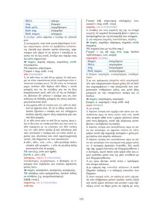 152
Μέλλ. κάμψω
Αόρ. ἔκαμψα
Παθ. μέλλ. καμφθήσομαι
Παθ. αόρ. ἐκάμφθην
Παθ. παρακ. κέκαμμαι
1. λυγίζω: γόνυ κάμπτω = λυγίζω το γόνατό
μου.
2. μεταφορικά, στην παθ. φωνή κάμπτομαι λυγί-
ζω, κάμπτομαι, παύω να προβάλλω αντίστα-
ση: ἐπειδή σου ἀκούω ταῦτα λέγοντος, κάμ-
πτομαι καὶ οἶμαί τί σε λέγειν = επειδή σε α-
κούω να τα λες αυτά, λυγίζω και νομίζω πως
λες κάτι σημαντικό.
παράγ. καμπή, κάμψις, καμπύλος, σύνθ.
ἀνακάμπτω.
ΝΕ κάμπτω, κάμπτομαι.
[*κάμπ- + παρ. επίθ. -τ-ω].
κἄν ΣΥΝ∆ΕΣΜΟΣ
1. τὸ κἂν είναι το καὶ ἂν με κράση. Το καὶ μπο-
ρεί να είναι συμπλεκτικό αλλά συχνότερα είναι ε-
πιτατικό («ακόμη και»). Το ἂν είναι το δυνητικό
μόριο τούτων κἂν ἅψαιο κἂν ἴδοις = αυτά
μπορείς και να τα αγγίξεις και να τα δεις
(συμπλεκτικό καί). κἂν σύ, εἴ τίς σε διδάξει-
εν, βελτίων ἂν γένοιο = ακόμα και συ, εάν
κάποιος σε διδάξει, μπορείς να γίνεις καλύτε-
ρος (επιτατικό καί).
• στη φράση κἂν εἰ ακόμη και αν: κἂν εἰ πολ-
λαί αἱ ἀρεταί εἰσι, ἕν γέ τι εἶδος ταὐτὸν ἅ-
πασαι ἔχουσιν = ακόμη και αν υπάρχουν
πολλές αρετές, έχουν όλες ασφαλώς μία και
την ίδια μορφή.
2. το κἂν είναι πάλι το καὶ ἂν με κράση, όμως ε-
δώ το ἂν είναι το υποθετικό ἐὰν και έτσι αυτό το
κἂν εκφέρεται με τις εγκλίσεις του ἐὰν ακόμη
και αν: κἂν πάνυ καλὸς ᾖ καὶ πλούσιος καὶ
τῶν γενναίων = ακόμη και αν είναι πολύ ω-
ραίος και πλούσιος και από αριστοκρατική
γενιά... (δε δέχονται να τον ακούσουν)
• κἄν... κἄν... είτε... είτε...: κἂν μεγάλην πόλιν
οἰκῶσι κἂν μικράν... = είτε σε μεγάλη πόλη
κατοικούν είτε σε μικρή...
ΝΕ καν (λ.χ. ούτε καν ήρθε).
[σύνθ. λ. καί + ἄν].
κάπηλος, -πήλου, ὁ ΟΥΣΙΑΣΤΙΚΟ
λιανέμπορος, μικρέμπορος. ≠ ἔμπορος «ο έ-
μπορος που ταξιδεύει και εισάγει προϊόντα
μόνος του».
παράγ. καπηλεῖον, καπηλεύω, καπηλικός.
ΝΕ κάπηλος «που εμπορεύεται, πουλά» (ιδίως
σε σύνθετα, λ.χ. πατριδοκάπηλος).
[αβέβ. ετυμ.].
καρκίνος, -ου, ὁ ΟΥΣΙΑΣΤΙΚΟ
καβούρι.
[*καρκ- (πβ. κάρκ-αρος «σκληρός», λατ.
cancer) + παρ. επίθ. -ίνος].
καρπός, -οῦ, ὁ ΟΥΣΙΑΣΤΙΚΟ
1. συνήθως για τους καρπούς της γης, τα σιτηρά
καρπός: ἐν καρποῦ ξυγκομιδῇ ἦσαν = ήταν α-
πασχολημένοι με τη συγκομιδή των σιτηρών.
2. για ενέργειες καρπός, αποτέλεσμα, κέρδος.
παράγ. καρπίζω, κάρπιμος, καρπόω, σύνθ.
ἄκαρπος.
ΝΕ καρπός (και με τις δύο σημ.).
[*καρπ- + -ός, πβ. αρχ. άνω γερμ. herbist
«φθινόπωρο», λατ. carpo].
καρτερέω -ῶ ΡΗΜΑ
Παρατ. ἐκαρτέρουν
Μέλλ. καρτερήσω
Αόρ. ἐκαρτέρησα
Παθ. παρακ. κεκαρτέρημαι
1. δείχνω καρτερία, εγκαρτέρηση, σταθερό-
τητα.
2. με αιτ. πράγματος υπομένω κάτι καρτερικά:
τὸν τῶν ὑπεροπτικῶν ὄγκον μόλις ἂν οἱ δοῦ-
λοι καρτερήσειαν = την αλαζονεία των υπε-
ροπτικών ανθρώπων μόλις και μετά βίας
μπορούν να την υπομείνουν ακόμη και οι
δούλοι.
παράγ. καρτέρησις, καρτερία.
[παράγ. λ. καρτερός + παρ. επίθ. -έω].
κατὰ ΠΡΟΘΕΣΗ
Α. με γενική
1. δηλώνει κίνηση που αρχίζει από πάνω και κα-
τευθύνεται προς τα κάτω κάτω από κτλ: κατὰ
τῶν πετρῶν ὠθῶ τινα = ρίχνω κάποιον κάτω
από τους βράχους. κατὰ τῆς κλίμακος κατα-
βαίνω = κατεβαίνω τη σκάλα.
2. δηλώνει κίνηση που κατευθύνεται προς τα κά-
τω και καταλήγει να σημαίνει επάνω σε κάτι:
μύρον κατὰ τῆς κεφαλῆς καταχέω = χύνω μύ-
ρο επάνω στο κεφάλι κάποιου.
3. δηλώνει κίνηση που κατευθύνεται προς τα κά-
τω και καταλήγει στο εσωτερικό ενός χώρου μέσα
σε: ὁ ποταμὸς ἐμπεσὼν ἐνταῦθα, δὺς κατὰ
τῆς γῆς, χωρεῖ ἐναντίος τῷ Πυριφλεγέθοντι =
ο ποταμός, αφού πέσει από ψηλά εδώ και α-
φού εισδύσει μέσα στη γη, ρέει αντίθετα με
τον Πυριφλεγέθοντα.
3. για όρκο ὄμνυμι κατά τινος = ορκίζομαι
στο όνομα κάποιου.
4. με εχθρική σημ. εναντίον κάποιου: ὁ κατὰ
Περσῶν πόλεμος = ο πόλεμος εναντίον των
Περσών.
5. όσον αφορά κάτι, σε σχέση με κάτι: μὴ κα-
τὰ τῶν ἀνθρώπων μόνον σκόπει τοῦτο ἀλλὰ
καὶ κατὰ ζῴων πάντων καὶ φυτῶν = μην εξε-
τάζεις αυτό το θέμα μόνο σε σχέση με τους
 