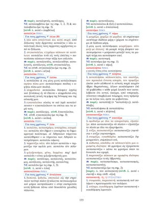 155
παράγ. καταληπτός, κατάληψις.
ΝΕ καταλαμβάνω (με τις σημ. 1, 2, 3) & κα-
ταλαβαίνω (με τη σημ. 3).
[σύνθ. λ. κατά + λαμβάνω].
καταλέγω ΡΗΜΑ
Για τους χρόνους λέγω (Β)
1. λέω κάτι αναλυτικά και κατά σειρά: ἀπὸ
Σόλωνος τοὺς ἄρχοντας καταλέγω = λέω α-
ναλυτικά όλους τους άρχοντες αρχίζοντας α-
πό το Σόλωνα.
2. συγκαταλέγω, εγγράφω κάποιον σε κατά-
λογο: καταλέγω τινὰ εἰς τοὺς ὁπλίτας = κα-
τατάσσω κάποιον στην τάξη των οπλιτών.
παράγ. καταλεκτέος, καταλογάδην, κατα-
λογεύς, κατάλογος, σύνθ. συγκαταλέγω.
ΝΕ το σύνθ. συγκαταλέγω (με τη σημ. 2).
[σύνθ. λ. κατά + λέγω].
καταλείπω ΡΗΜΑ
Για τους χρόνους λείπω
1. καταλείπω & στη μέση φωνή καταλείπομαι
αφήνω πίσω μου: καταλείπομαι παῖδας = α-
φήνω πίσω μου παιδιά.
2. κληροδοτώ: καταλείπω δόκησιν ἰσχύος
καὶ ξυνέσεως ἐς τὸ ἔπειτα = κληροδοτώ στις
κατοπινές γενιές τη φήμη της δύναμης και της
σύνεσής μου.
3. εγκαταλείπω: οἰκίας τε καὶ ἱερὰ καταλεί-
πουσιν = εγκαταλείπουν τα σπίτια και τα ιε-
ρά τους.
παράγ. κατάλειψις. σύνθ. ἐγκαταλείπω.
ΝΕ σύνθ. εγκαταλείπω (με τη σημ. 3).
[σύνθ. λ. κατά + λείπω].
καταλύω ΡΗΜΑ
Για τους χρόνους λύω
1. καταλύω, καταστρέφω, ανατρέπω, ακυρώ-
νω: καταλύω τὸν δῆμον = ανατρέπω το δημο-
κρατικό πολίτευμα. οἱ Ἀθηναίων τύραννοι
κατελύθησαν = οι τύραννοι των Αθηνών α-
νατράπηκαν. καταλύω νόμους.
2. τερματίζω κάτι: τὸν λόγον καταλύω = τερ-
ματίζω την ομιλία μου. καταλύω τὸν πόλε-
μον.
3. φιλοξενούμαι, μένω, διαμένω: παρ’ ἐμοὶ
καταλύει = είναι φιλοξενούμενός μου.
παράγ. κατάλυμα, καταλυτός, καταλύσι-
μος, κατάλυσις, καταλυτής, καταλύτης.
ΝΕ καταλύω (με τις σημ. 1, 3).
[σύνθ. λ. κατά + λύω].
καταναλίσκω ΡΗΜΑ
Για τους χρόνους ἀναλίσκω
1. δαπανώ, ξοδεύω, σπαταλώ: εἰς τὴν στρα-
τείαν ταύτην πλέον ἢ τάλαντα πεντακισχίλια
καὶ μύρια κατηνάλωσεν = στην εκστρατεία
αυτή ξόδευσε πάνω από δεκαπέντε χιλιάδες
τάλαντα.
παράγ. κατανάλωσις.
ΝΕ καταναλώνω & (λόγ.) καταναλίσκω.
[σύνθ. λ. κατά + ἀναλίσκω].
κατανέμω ΡΗΜΑ
Για τους χρόνους νέμω
1. μοιράζω, χωρίζω σε μερίδια: τὸ στράτευμα
κατένειμε δώδεκα μέρη = χώρισε το στράτευ-
μα σε δώδεκα μέρη.
2. μέση φωνή κατανέμομαι μοιράζομαι κάτι
μαζί με άλλους: τὰ μακρὰ τείχη ᾤκησαν κα-
τανειμάμενοι = μοίρασαν μεταξύ τους τα μα-
κρά τείχη και κατοίκησαν εκεί.
παράγ. κατανομή.
ΝΕ κατανέμω (με τη σημ. 1).
[σύνθ. λ. κατά + νέμω].
καταπλήττω ΡΗΜΑ
ο κοινός τύπος είναι καταπλήσσω
Για τους χρόνους πλήττω
1. καταπλήσσω κάποιον/κάτι, τον σαστίζω,
του προκαλώ έντονη απορία, τον τρομάζω:       
ὁπότε γοῦν αἴσθοιτό τι αὐτοὺς παρὰ καιρὸν
ὕβρει θαρσοῦντας, λέγων κατέπλησσεν ἐπὶ
τὸ φοβεῖσθαι = κάθε φορά λοιπόν που κατα-
λάβαινε ότι αυτοί, άκαιρα, από υπεροψία,
γίνονταν υπερβολικά τολμηροί, τους τρόμαζε
με τα λόγια του, ώστε να φοβούνται.
παράγ. καταπλήξ (< *καταπλήγ-ς), κατά-
πληξις.
ΝΕ καταπλήσσω & καταπλήττω.
[σύνθ. λ. κατά + πλήττω].
κατασκευάζω ΡΗΜΑ
Για τους χρόνους σκευάζω
1. εφοδιάζω με όλα τα απαραίτητα, εξοπλί-
ζω: πᾶσι κατασκευάζω τὸ πλοῖον = εξοπλίζω
το πλοίο με όλα τα εξαρτήματα.
2. κτίζω, κατασκευάζω: κατασκευάζω γυμνά-
σια = κτίζω γυμναστήρια.
3. ετοιμάζω, εγκαθιδρύω: κατασκευάζω δη-
μοκρατίαν, συμπόσιον κτλ.
4. καθιστώ, αποδίδω σε κάποιον/κάτι μια ο-
ρισμένη ιδιότητα: τὰ φρούρια ὡς ἐχυρώτατα
κατασκευάζω = κάνω τα φρούρια όσον το
δυνατόν πιο οχυρά.
5. παρουσιάζω κάποιον με ορισμένη ιδιότητα:
κατασκευάζω τινὰς ὑβριστάς.
παράγ. κατασκεύασμα, κατασκευασμός,
κατασκευαστέος.
ΝΕ κατασκευάζω (με τη σημ. 2).
[παράγ. λ. του κατασκευή (σύνθ. λ. κατά +
σκευή) + παρ. επίθ. -άζω].
κατασκευή, -ῆς, ἡ ΟΥΣΙΑΣΤΙΚΟ
1. ετοιμασία, παρασκευή: κατασκευὴ τοῦ πο-
λέμου = προετοιμασία του πολέμου.
2. κτίσιμο, οικοδόμηση: λιμένων κατασκευή =
οικοδόμηση λιμανιών.
 