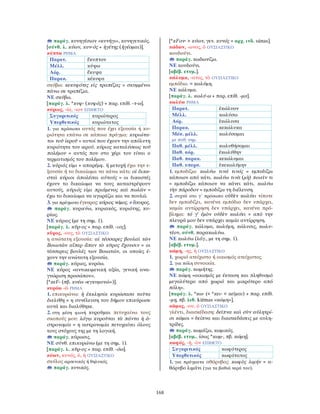 168
παράγ. κυνηγέσιον «κυνήγι», κυνηγετικός.
[σύνθ. λ. κύων, κυν-ός + ἡγέτης (ἡγέομαι)].
κύπτω ΡΗΜΑ
Παρατ. ἔκυπτον
Μέλλ. κύψω
Αόρ. ἔκυψα
Παρακ. κέκυφα
σκύβω: κεκυφότες εἰς τραπέζας = σκυμμένοι
πάνω σε τραπέζια.
ΝΕ σκύβω.
[παράγ. λ. *κυφ- (κυφός) + παρ. επίθ. -τ-ω].
κύριος, -ία, -ιον ΕΠΙΘΕΤΟ
Συγκριτικός κυριώτερος
Υπερθετικός κυριώτατος
1. για πρόσωπα αυτός που έχει εξουσία ή κυ-
ριότητα επάνω σε κάποιο πράγμα: κυριώτα-
τοι τοῦ ἱεροῦ = αυτοί που έχουν την απόλυτη
κυριότητα του ιερού. κύριος καταλύσεως τοῦ
πολέμου = αυτός που στο χέρι του είναι ο
τερματισμός του πολέμου.
2. κύριός εἰμι + απαρέμφ. ή μετοχή έχω την ε-
ξουσία ή το δικαίωμα να κάνω κάτι: οἱ δικα-
σταὶ κύριοι ἀπολέσαι αὐτούς = οι δικαστές
έχουν το δικαίωμα να τους καταστρέψουν
αυτούς. κύριός εἰμι πριάμενος καὶ πωλῶν =
έχω το δικαίωμα να αγοράζω και να πουλώ.
3. για πράγματα έγκυρος: κύριος νόμος. ≠ ἄκυρος.
παράγ. κυριεύω, κυριακός, κυριότης, κυ-
ρίως.
ΝΕ κύριος (με τη σημ. 1).
[παράγ. λ. κῦρ-ος + παρ. επίθ. -ιος].
κῦρος, -ους, τὸ ΟΥΣΙΑΣΤΙΚΟ
η ανώτατη εξουσία: αἱ τέσσαρες βουλαὶ τῶν
Βοιωτῶν αἵπερ ἅπαν τὸ κῦρος ἔχουσιν = οι
τέσσερεις βουλές των Βοιωτών, οι οποίες έ-
χουν την ανώτατη εξουσία.
παράγ. κύριος, κυρόω.
ΝΕ κύρος «αντικειμενική αξία, γενική ανα-
γνώριση προσώπου».
[*κεF- (πβ. κυέω «εγκυμονώ»)].
κυρόω -ῶ ΡΗΜΑ
1. επικυρώνω: ἡ ἐκκλησία κυρώσασα ταῦτα
διελύθη = η συνέλευση του δήμου επικύρωσε
αυτά και διαλύθηκε.
2. στη μέση φωνή κυροῦμαι πετυχαίνω τους
σκοπούς μου: λόγῳ κυροῦται τὰ πάντα ἡ ἀ-
στρονομία = η αστρονομία πετυχαίνει όλους
τους στόχους της με τη λογική.
παράγ. κύρωσις.
ΝΕ σύνθ. επικυρώνω (με τη σημ. 1).
[παράγ. λ. κῦρ-ος + παρ. επίθ. -όω].
κύων, κυνός, ὁ, ἡ ΟΥΣΙΑΣΤΙΚΟ
σκύλος αρσενικός ή θηλυκός.
παράγ. κυνικός.
[*κFον- > κύων, γεν. κυνός = αρχ. ινδ. súnas].
κώδων, -ωνος, ὁ ΟΥΣΙΑΣΤΙΚΟ
κουδούνι.
παράγ. κωδωνίζω.
ΝΕ κουδούνι.
[αβέβ. ετυμ.].
κώλυμα, -ατος, τὸ ΟΥΣΙΑΣΤΙΚΟ
εμπόδιο. = κωλύμη.
ΝΕ κώλυμα.
[παράγ. λ. κωλύ-ω + παρ. επίθ. -μα].
κωλύω ΡΗΜΑ
Παρατ. ἐκώλυον
Μέλλ. κωλύσω
Αόρ. ἐκώλυσα
Παρακ. κεκώλυκα
Μέσ. μέλλ.
με παθ. σημ.
κωλύσομαι
Παθ. μέλλ. κωλυθήσομαι
Παθ. αόρ. ἐκωλύθην
Παθ. παρακ. κεκώλυμαι
Παθ. υπερσ. ἐκεκωλύμην
1. εμποδίζω: κωλύω τινά τινός = εμποδίζω
κάποιον από κάτι. κωλύω τινὰ (μὴ) ποιεῖν τι
= εμποδίζω κάποιον να κάνει κάτι. κωλύω
τὴν πάροδον = εμποδίζω τη διέλευση.
2. συχνά στο γ΄ πρόσωπο οὐδὲν κωλύει τίποτε
δεν εμποδίζει, κανένα εμπόδιο δεν υπάρχει,
καμία αντίρρηση δεν υπάρχει, κανένα πρό-
βλημα: τό γ’ ἐμὸν οὐδὲν κωλύει = από την
πλευρά μου δεν υπάρχει καμία αντίρρηση.
παράγ. κώλυμα, κωλύμη, κώλυσις, κωλυ-
τέον, σύνθ. παρακωλύω.
ΝΕ κωλύω (λόγ., με τη σημ. 1).
[αβέβ. ετυμ.].
κώμη, -ης, ἡ ΟΥΣΙΑΣΤΙΚΟ
1. χωριό ατείχιστο ή οικισμός ατείχιστος.
2. για πόλη συνοικία.
παράγ. κωμήτης.
ΝΕ κώμη «οικισμός με έκταση και πληθυσμό
μεγαλύτερο από χωριό και μικρότερο από
πόλη».
[παράγ. λ. *κω- (< *κει- < κεῖμαι) + παρ. επίθ.
-μη, πβ. λιθ. kiēmas «κώμη»].
κῶμος, -ου, ὁ ΟΥΣΙΑΣΤΙΚΟ
γλέντι, διασκέδαση: δεῖπνα καὶ σὺν αὐλητρί-
σι κῶμοι = δείπνα και διασκεδάσεις με αυλη-
τρίδες.
παράγ. κωμάζω, κωμικός.
[αβέβ. ετυμ., ίσως *κωμ-, πβ. κώμη].
κωφός, -ή, -ὸν ΕΠΙΘΕΤΟ
Συγκριτικός κωφότερος
Υπερθετικός κωφότατος
1. για πράγματα αθόρυβος: κωφὸς λιμήν = α-
θόρυβο λιμάνι (για τα βαθιά νερά του).
 