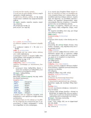 169
2. αυτός που δεν ακούει, κουφός.
3. αυτός που δε μιλά, βουβός, άλαλος: κωφὸν
πρόσωπον = βουβό πρόσωπο.
4. αμβλύνους, βλάκας, ηλίθιος: τὸ τῆς ψυχῆς
κωφὸν ποιῶ = καθιστώ την ψυχή διανοητικά
ασθενή.
παράγ. κωφάω, κωφεύω, κωφόω, κωφό-
της, κώφωσις.
ΝΕ κουφός (με τη σημ. 2).
[πιθ. συγγεν. του κηφ-ήν].
Λ
Λ, λ, λάμδα, τὸ ΟΥΣΙΑΣΤΙΚΟ
το ενδέκατο γράμμα του ελληνικού αλφαβή-
του.
• ως αριθμητικό σύμβολο λ΄ = 30, αλλά ϙλ =
30.000.
λαβή, -ῆς, ἡ ΟΥΣΙΑΣΤΙΚΟ
1. προεξοχή από την οποία πιάνει κάποιος
κάτι, λαβή: λαβή ξίφους.
2. μεταφορικά ευκαιρία ή αφορμή: λαβὰς ἀντι-
λογίας δίδωμι = δίνω αφορμές για αντίλογο.
ΝΕ λαβή (με τις σημ. 1, 2).
[*(σ)λαβ-, λαμβάνω].
λαβύρινθος, -ίνθου, ὁ ΟΥΣΙΑΣΤΙΚΟ
τεράστιο οικοδόμημα με πολύπλοκους δια-
δρόμους.
• μεταφορικά λόγοι λαβυρίνθοις ὅμοιοι =
λόγια που μοιάζουν με λαβυρίνθους (που
δύσκολα τα καταλαβαίνει κανείς).
παράγ. λαβυρινθώδης.
ΝΕ λαβύρινθος.
[ξένη λέξη, λυδική ή καρική, στη σημ. «σπίτι
του διπλού πελέκεως»].
λαγχάνω ΡΗΜΑ
Παρατ. ἐλάγχανον
Μέλλ. λήξομαι
Αόρ. β΄ ἔλαχον
Παρακ. εἴληχα
Υπερσ. εἰλήχειν
Παθ. αόρ. ἐλήχθην
Παθ. παρακ. εἴληγμαι
1. παίρνω κάτι με κλήρωση: λαγχάνω τινὰ
διδάσκαλον = μου ορίζεται με κλήρο κάποιος
ως δάσκαλος.
2. αναδεικνύομαι σε ένα αξίωμα με τη μέθο-
δο της κλήρωσης (σε αντιδιαστολή προς το χει-
ροτονοῦμαι): ὁ λαχὼν πολεμαρχεῖν = αυτός
που κληρώθηκε να γίνει πολέμαρχος.
3. ως νομικός όρος λαγχάνω δίκην παίρνω ά-
δεια να εισαγάγω σε δίκη, να καταθέσω μή-
νυση: λαγχάνω δίκην τινί = παίρνω άδεια να
καταθέσω μήνυση σε βάρος κάποιου. λαχέτω
πρὸς τὸν ἄρχοντα = ας καταθέσει μήνυση ε-
νώπιον του αρμόδιου αξιωματούχου. παρε-
σκευαζόμεθα ἅπαντες λαγχάνειν = ετοιμαζό-
μασταν όλοι να καταθέσουμε μήνυση.
παράγ. οἱ λαχόντες, Λάχεσις (μία από τις
τρεις Μοίρες), λῆξις «κλήρωση», λάχος, «κλή-
ρος».
ΝΕ λαχαίνω (συνήθως στον αόρ. μου έλαχε
«μου έπεσε με κλήρο»).
[αβέβ. ετυμ.].
λαγώς & λαγῶς, ὁ ΟΥΣΙΑΣΤΙΚΟ
λαγός.
• παροιμία ἐστὶν λαγώς = είναι δειλός σαν λα-
γός.
ΝΕ λαγός.
[*λαγωFής, πβ. οσετικό lärgūs «λαγός», ίσως
*(σ)λα-, λαγαρός + οὖς, δηλαδή αυτός που έ-
χει χαλαρά αυτιά].
λάθρᾳ ΕΠΙΡΡΗΜΑ
κρυφά, μυστικά: λάθρᾳ ἔκτεινον αὐτόν = τον
σκότωσαν κρυφά (δηλ. με προδοσία). λάθρᾳ
τῶν στρατιωτῶν = κρυφά από τους στρατιώ-
τες, χωρίς να το γνωρίζουν οι στρατιώτες.
παράγ. λαθραῖος.
ΝΕ λάθρα (λόγ.).
[*λαθ-, λανθάνω].
λαθραῖος, -αῖος, -αῖον ΕΠΙΘΕΤΟ
κρυφός, μυστικός: λαθραῖον θάνατον ἐπεβού-
λευσε Καλλίᾳ = σχεδίασε μυστική δολοφονία
εναντίον του Καλλία.
ΝΕ λαθραίος.
[λάθρῃ & λάθρη + παρ. επίθ. -αῖος].
Λάκαινα, -αίνης, ἡ ΟΥΣΙΑΣΤΙΚΟ
αρσ. Λάκων, ὁ
η κάτοικος της Λακωνικής (Λακωνίας).
Λακεδαίμων, -ονος, ἡ ΟΥΣΙΑΣΤΙΚΟ
η Λακωνική ή η πρωτεύουσά της, η Σπάρτη.
[προελλην. αρχής, πβ. λακεδάμα· ὕδωρ ἁλμυ-
ρόν].
λακτίζω ΡΗΜΑ
κλοτσώ: λακτίζουσιν ἀλλήλους = κλοτσούν ο
ένας τον άλλον.
• παροιμία πρὸς κέντρα λακτίζω = κλοτσώ τη
βουκέντρα, τα καρφιά (δηλ. κάνω μια πράξη α-
σύνετη, αφού το μόνο που πετυχαίνω κλοτσώντας
τη βουκέντρα είναι να πληγώνομαι εγώ ο ίδιος).
παράγ. λάκτισμα, λακτιστής.
ΝΕ λακτίζω (λόγ.).
[*ληκ-, *λακ-, επίρρ. λάξ, για το σχηματισμό
πβ. πύξ, ὀδάξ].
Λάκων, -ωνος, ὁ ΟΥΣΙΑΣΤΙΚΟ
θηλ. Λάκαινα, ἡ
 