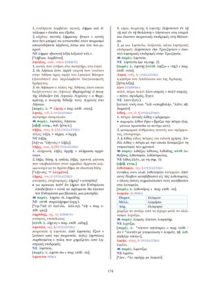 174
1. οτιδήποτε λαμβάνει κανείς. λῆμμα καὶ ἀ-
νάλωμα = έσοδα και έξοδα.
2. κέρδος: παντὸς λήμματος ἥττων = αυτός
που δεν μπορεί να αντισταθεί στον πειρασμό
οποιουδήποτε κέρδους, έστω και του πιο μι-
κρού.
ΝΕ λήμμα «βασική λέξη λεξικού κτλ.».
[*λῆβ-μα, λαμβάνω].
ληναῖος, -αία, -αῖον ΕΠΙΘΕΤΟ
1. αυτός που ανήκει στο πατητήρι, στο ληνό.
2. τὰ Λήναια (ενν. ἱερά) γιορτή που γινόταν
στην Αθήνα προς τιμήν του ληναίου Βάκχου
(∆ιονύσου) και περιλάμβανε διαγωνισμούς
δράματος.
3. τὸ Λήναιον ο τόπος της Αθήνας στον οποίο
διεξάγονταν τα Λήναια: Φερεκράτης ὁ ποιη-
τὴς ἐδίδαξεν ἐπὶ Ληναίῳ Ἀγρίους = ο Φερε-
κράτης ο ποιητής δίδαξε τους Αγρίους στο
Λήναιο.
[παράγ. λ. ληνός + παρ. επίθ. -αῖος].
ληνός, -οῦ, ὁ ΟΥΣΙΑΣΤΙΚΟ
πατητήρι σταφυλιών.
παράγ. ληναῖος, Λήναια.
[αβέβ. ετυμ., πιθ. ξένη λ.].
λῆξις, -εως, ἡ (Α) ΟΥΣΙΑΣΤΙΚΟ
τέλος, λήξη. = τέρμα. ≠ ἀρχή.
ΝΕ λήξη.
[λήγ-ω, *λῆγ-σις > λῆξις].
λῆξις, -εως, ἡ (Β) ΟΥΣΙΑΣΤΙΚΟ
1. κλήρωση: λῆξις ἀρχῆς = κλήρωση αρχό-
ντων.
2. λῆξις δίκης ή απλώς λῆξις γραπτή μήνυση
που υποβαλλόταν στον αρμόδιο ἄρχοντα (αξι-
ωματούχο) ως το πρώτο βήμα σε ιδιωτική δίκη.
[*λῆγ-σις, λαγχάνω].
λῆρος, -ου, ὁ ΟΥΣΙΑΣΤΙΚΟ
ανοησίες, σαχλαμάρες: λῆρος! = ανοησίες!
• για πρόσωπα ταῦτ’ ἂν λῆρον τὸν Ἐνδυμίωνα
ἀποδείξειεν = αυτά τα πράγματα θα έκαναν
τον Ενδυμίωνα μια βλακεία, μια μπούρδα.
παράγ. ληρέω -ῶ, ληρώδης.
ΝΕ σύνθ. παραλήρημα (αρχ.).
[*λη-/*λᾶ- (> λαλ-έω, λάλ-ος), *λῆ- + παρ. ε-
πίθ. -ρος].
ληρώδης, -ης, -ες ΕΠΙΘΕΤΟ
ανόητος, επιπόλαιος.
[σύνθ. λ. λῆρ-ος + παρ. επίθ. -ώδης].
λῃστεία, -ας, ἡ ΟΥΣΙΑΣΤΙΚΟ
πειρατεία ή ληστεία: ἀπὸ λῃστείας ἔζων =
ζούσαν από την πειρατεία. πόλις λῃστείαις
πορθουμένη = πόλη που ρημάζεται από λη-
στρικές επιδρομές.
ΝΕ ληστεία.
[παράγ. λ. λῃστε-ύω + παρ. επίθ. -ία].
λῃστεύω ΡΗΜΑ
1. είμαι πειρατής ή ληστής: ἐλῄστευον ἐν τῇ
γῇ καὶ ἐν τῇ θαλάσσῃ = λήστευαν στη στεριά
και έκαναν πειρατικές επιδρομές στη θάλασ-
σα.
2. με αιτ. ληστεύω, λεηλατώ, κάνω ληστρικές
επιδρομές: ἐλῄστευον τὴν Τροιζηνίαν = έκα-
ναν ληστρικές επιδρομές στην Τροιζηνία.
παράγ. λῃστεία.
ΝΕ ληστεύω (με τη σημ. 2).
[παράγ. λ. λῃστής (σύνθ. ληΐζω + -τής) + παρ.
επίθ. -εύω].
Λητώ, -οῦς, ἡ ΟΥΣΙΑΣΤΙΚΟ
η μητέρα του Απόλλωνα και της Άρτεμης.
[ξένη λέξη].
λίαν ΕΠΙΡΡΗΜΑ
πολύ, πάρα πολύ: λίαν σαφῶς = πολύ σαφώς.
= πάνυ, σφοδρῶς, ἄγαν.
ΝΕ λίαν (λόγ.).
[αιτιατ. ενός ουσ. *λίᾱ «υπερβολή», *λίᾱν, πβ.
δωρεάν].
λίθος, -ου, ὁ, ἡ ΟΥΣΙΑΣΤΙΚΟ
1. πέτρα: λευκὸς λίθος = μάρμαρο.
• παροιμία: λίθον ἕψω = βράζω την πέτρα (δηλ.
μάταια προσπαθώ να πετύχω κάτι).
2. μεταφορικά άνθρωπος κουτός και αμόρφω-
τος, στουρνάρι.
3. ἡ λίθος είδος πέτρας για ειδική χρήση: Λυ-
δία λίθος = πέτρα με την οποία δοκίμαζαν τη
γνησιότητα του χρυσού.
παράγ. λιθάζω, λίθινος, λιθώδης, σύνθ. λι-
θοξόος, λιθοτομία, λιθόστρωτος.
ΝΕ λίθος (λόγ., με τη σημ. 1).
[αβέβ. ετυμ.].
λιθοτομία, -ας, ἡ ΟΥΣΙΑΣΤΙΚΟ
συνήθως στον πληθ. λιθοτομίαι λατομείο: ὁπό-
σους ἔλαβον κατεβίβασαν εἰς τὰς λιθοτομίας.
= όλους όσους αιχμαλώτισαν τους κατέβασαν
στα λατομεία.
[παράγ. λ. λιθοτόμος + παρ. επίθ. -ία].
λικμάω -ῶ ΡΗΜΑ
Παρατ. ἐλίκμων
Μέλλ. λικμήσω
Αόρ. ἐλίκμησα
χωρίζω το σιτάρι από το άχυρο μετά το αλώ-
νισμα, λιχνίζω.
παράγ. λικμός, λίκνον, λικμητήρ.
ΝΕ λιχνίζω.
[παράγ. λ. *νίκνον «σείστρο» + παρ. επίθ. -
ᾶν > *νικνᾶν με ανομοίωση > λικμᾶν, πβ. λιθ.
niekóju «σείω»].
λιμήν, -ένος, ὁ ΟΥΣΙΑΣΤΙΚΟ
λιμάνι.
παράγ. λιμενίζω.
ΝΕ λιμάνι.
[*λει-, -*λι, ομόρρ. με λειμών].
 