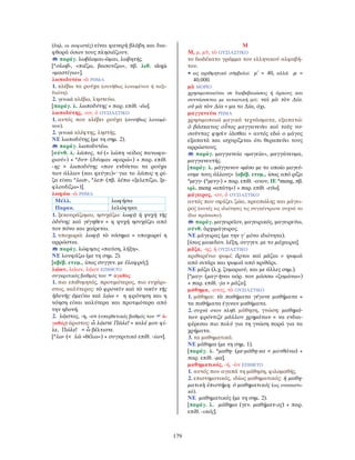 179
(δηλ. οι σοφιστές) είναι φανερή βλάβη και δια-
φθορά όσων τους πλησιάζουν.
παράγ. λωβάομαι-ῶμαι, λωβητής.
[*σλωβ-, «πιέζω, βασανίζω», πβ. λιθ. slogà
«μαστίγιο»].
λωποδυτέω -ῶ ΡΗΜΑ
1. κλέβω τα ρούχα (συνήθως λουομένου ή ταξι-
διώτη).
2. γενικά κλέβω, ληστεύω.
[παράγ. λ. λωποδύτης + παρ. επίθ. -έω].
λωποδύτης, -ου, ὁ ΟΥΣΙΑΣΤΙΚΟ
1. αυτός που κλέβει ρούχα (συνήθως λουομέ-
νου).
2. γενικά κλέφτης, ληστής.
ΝΕ λωποδύτης (με τη σημ. 2).
παράγ. λωποδυτέω.
[σύνθ. λ. λῶπος, τό (= λώπη «είδος πανωφο-
ριού») + *δυτ- (δύομαι «φορώ») + παρ. επίθ.
-ης > λωποδύτης «που ενδύεται τα ρούχα
των άλλων (και φεύγει)»· για το λῶπος η ρί-
ζα είναι *λωπ-, *λεπ- (πβ. λέπω «ξελεπίζω, ξε-
φλουδίζω»)].
λωφάω -ῶ ΡΗΜΑ
Μέλλ. λωφήσω
Παρακ. λελώφηκα
1. ξεκουράζομαι, ησυχάζω: λωφᾷ ἡ ψυχὴ τῆς
ὀδύνης καὶ γέγηθεν = η ψυχή ησυχάζει από
τον πόνο και χαίρεται.
2. υποχωρώ: λωφᾷ τὸ νόσημα = υποχωρεί η
αρρώστια.
παράγ. λώφησις «παύση, λήξη».
ΝΕ λουφάζω (με τη σημ. 2).
[αβέβ. ετυμ., ίσως συγγεν. με ἐλαφρός].
λῴων, λῴων, λῷον ΕΠΙΘΕΤΟ
συγκριτικός βαθμός του ἀγαθὸς
1. πιο επιθυμητός, προτιμότερος, πιο ευχάρι-
στος, καλύτερος: τὸ φρονεῖν καὶ τὸ νοεῖν τῆς
ἡδονῆς ἀμείνω καὶ λῴω = η φρόνηση και η
νόηση είναι καλύτερα και προτιμότερα από
την ηδονή.
2. λῷστος, -η, -ον (υπερθετικός βαθμός του ἀ-
γαθός) άριστος: ὦ λῷστε Πῶλε! = καλέ μου φί-
λε, Πώλε! = ὦ βέλτιστε.
[*λω- (< λῶ «θέλω») + συγκριτικό επίθ. -ίων].
Μ
Μ, μ, μῦ, τὸ ΟΥΣΙΑΣΤΙΚΟ
το δωδέκατο γράμμα του ελληνικού αλφαβή-
του.
• ως αριθμητικό σύμβολο: μ΄ = 40, αλλά ϙμ =
40.000.
μὰ ΜΟΡΙΟ
χρησιμοποιείται σε διαβεβαιώσεις ή όρκους και
συντάσσεται με αιτιατική μα: ναὶ μὰ τὸν ∆ία.
οὐ μὰ τὸν ∆ία = μα το ∆ία, όχι.
μαγγανεύω ΡΗΜΑ
χρησιμοποιώ μαγικά τεχνάσματα, εξαπατώ:
ὁ βάσκανος οὗτος μαγγανεύει καὶ τοὺς νο-
σοῦντας φησὶν ἰᾶσθαι = αυτός εδώ ο μάγος
εξαπατά και ισχυρίζεται ότι θεραπεύει τους
αρρώστους.
παράγ. μαγγανεία «μαγεία», μαγγάνευμα,
μαγγανευτής.
[παράγ. λ. μάγγανον «μέσο με το οποίο μαγεύ-
ουμε τους άλλους» {αβέβ. ετυμ., ίσως από ρίζα
*μεγγ- (*μενγ-) + παρ. επίθ. -ανον, ΙΕ *meng, πβ.
ιρλ. meng «απάτη»} + παρ. επίθ. -εύω].
μάγειρος, -ου, ὁ ΟΥΣΙΑΣΤΙΚΟ
αυτός που σφάζει ζώα, κρεοπώλης και μάγει-
ρος (αυτές τις ιδιότητες τις συγκέντρωνε συχνά το
ίδιο πρόσωπο).
παράγ. μαγειρεῖον, μαγειρικός, μαγειρεύω,
σύνθ. ἀρχιμάγειρος.
ΝΕ μάγειρας (με την γ΄ μόνο ιδιότητα).
[ίσως μακεδον. λέξη, συγγεν. με το μάχαιρα].
μᾶζα, -ης, ἡ ΟΥΣΙΑΣΤΙΚΟ
κριθαρένιο ψωμί: ἄρτοι καὶ μᾶζαι = ψωμιά
από σιτάρι και ψωμιά από κριθάρι.
ΝΕ μάζα (λ.χ. ζυμαριού, και με άλλες σημ.).
[*μαγ- (μαγ-ῆναι αόρ. του μάσσω «ζυμώνω»)
+ παρ. επίθ. -jα > μᾶζα].
μάθημα, -ατος, τὸ ΟΥΣΙΑΣΤΙΚΟ
1. μάθημα: τὰ παθήματα γέγονε μαθήματα =
τα παθήματα έγιναν μαθήματα.
2. συχνά στον πληθ. μάθηση, γνώση: μαθημά-
των φρόντιζε μᾶλλον χρημάτων = να ενδια-
φέρεσαι πιο πολύ για τη γνώση παρά για τα
χρήματα.
3. τα μαθηματικά.
ΝΕ μάθημα (με τη σημ. 1).
[παράγ. λ. *μαθη- (με-μάθη-κα < μανθάνω) +
παρ. επίθ. -μα].
μαθηματικός, -ή, -ὸν ΕΠΙΘΕΤΟ
1. αυτός που αγαπά τη μάθηση, φιλομαθής.
2. επιστημονικός, ιδίως μαθηματικός: ἡ μαθη-
ματικὴ ἐπιστήμη. ὁ μαθηματικός (ως ουσιαστι-
κό).
ΝΕ μαθηματικός (με τη σημ. 2).
[παράγ. λ. μάθημα (γεν. μαθήματ-ος) + παρ.
επίθ. -ικός].
 