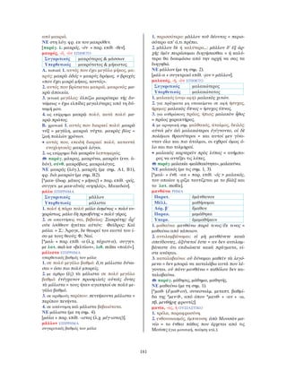 181
από μακριά.
ΝΕ στη λόγ. φρ. εκ του μακρόθεν.
[παράγ. λ. μακρός, -όν + παρ. επίθ. -θεν].
μακρός, -ά, -ὸν ΕΠΙΘΕΤΟ
Συγκριτικός μακρότερος & μάσσων
Υπερθετικός μακρότατος & μήκιστος
Α. τοπικά 1. αυτός που έχει μεγάλο μήκος, μα-
κρύς: μακρὰ ὁδός = μακρύς δρόμος. ≠ βραχύς
«που έχει μικρό μήκος, κοντός».
2. αυτός που βρίσκεται μακριά, μακρινός: μα-
κρὰ ἀποικία.
3. γενικά μεγάλος: ἐλπίζω μακρότερα τῆς δυ-
νάμεως = έχω ελπίδες μεγαλύτερες από τη δύ-
ναμή μου.
4. ως επίρρημα μακρῷ πολύ, κατά πολύ: μα-
κρῷ πρῶτος.
Β. χρονικά 1. αυτός που διαρκεί πολύ: μακρὰ
νύξ = μεγάλη, μακριά νύχτα. μακρὸς βίος =
ζωή πολλών χρόνων.
• αυτός που, επειδή διαρκεί πολύ, καταντά
ενοχλητικός: μακροὶ λόγοι.
2. ως επίρρημα διὰ μακρῶν λεπτομερώς.
παράγ. μάκρος, μακρύνω, μακράν (ενν. ὁ-
δόν), σύνθ. μακρόβιος, μακρολόγος.
ΝΕ μακρός (λόγ.), μακρύς (με σημ. Α1, Β1),
φρ. διὰ μακρών (με σημ. Β2).
[*μακ- (δωρ. μᾶκος = μῆκος) + παρ. επίθ. -ρός,
συγγεν. με μακ-εδνὸς «υψηλός», Μακεδών].
μάλα ΕΠΙΡΡΗΜΑ
Συγκριτικός μᾶλλον
Υπερθετικός μάλιστα
1. πολύ ή πάρα πολύ: μάλα ἀσμένως = πολύ ευ-
χαρίστως. μάλα δὴ πρεσβύτης = πολύ γέρος.
2. σε απαντήσεις ναι, βεβαίως: Σωκράτης: ἆρ’
οὐκ ἰσόθεον ἡγεῖται αὑτόν; Φαῖδρος: Καὶ
μάλα. = Σ.: Άραγε, δε θεωρεί τον εαυτό του ί-
σο με τους θεούς; Φ.: Ναί.
[*μαλ- + παρ. επίθ. -α (λ.χ. τάχιστ-α), συγγεν.
με λατ. mel-ior «βελτίων», λιθ. milns «πολύ»].
μάλιστα ΕΠΙΡΡΗΜΑ
υπερθετικός βαθμός του μάλα
1. σε πολύ μεγάλο βαθμό: ὅ,τι μάλιστα δύνα-
σαι = όσο πιο πολύ μπορείς.
2. με άρθρο (ἐς) τὰ μάλιστα σε πολύ μεγάλο
βαθμό: ἐτύγχανον προσφιλεῖς αὐτοῖς ὄντες
τὰ μάλιστα = τους ήταν αγαπητοί σε πολύ με-
γάλο βαθμό.
3. σε αριθμούς περίπου: πεντήκοντα μάλιστα =
περίπου πενήντα.
4. σε απάντηση καὶ μάλιστα βεβαιότατα.
ΝΕ μάλιστα (με τη σημ. 4).
[μάλα + παρ. επίθ. -ιστος (λ.χ. μέγ-ιστος)].
μᾶλλον ΕΠΙΡΡΗΜΑ
συγκριτικός βαθμός του μάλα
1. περισσότερο: μᾶλλον τοῦ δέοντος = περισ-
σότερο απ’ ό,τι πρέπει.
2. μᾶλλον δὲ ή καλύτερα...: μᾶλλον δ’ ἐξ ἀρ-
χῆς ὑμῖν πειράσομαι διηγήσασθαι = ή καλύ-
τερα θα δοκιμάσω από την αρχή να σας τα
διηγηθώ.
ΝΕ μάλλον (με τη σημ. 2).
[μάλ-α + συγκτρικό επίθ. -jον > μᾶλλον].
μαλακός, -ή, -ὸν ΕΠΙΘΕΤΟ
Συγκριτικός μαλακώτερος
Υπερθετικός μαλακώτατος
1. μαλακός (στην αφή): μαλακὸς χιτών.
2. για πράγματα μη υποκείμενα σε αφή ήσυχος,
ήρεμος: μαλακὸς ὕπνος = ήσυχος ύπνος.
3. για ανθρώπους πράος, ήπιος: μαλακὸν ἦθος
= πράος χαρακτήρας.
4. με αρνητική σημ. μαλθακός, άτολμος, δειλός:
αὐτοὶ μὲν ἀεὶ μαλακώτεροι ἐγίγνοντο, οἱ δὲ
πολέμιοι θρασύτεροι = και αυτοί μεν γίνο-
νταν όλο και πιο άτολμοι, οι εχθροί όμως ό-
λο και πιο τολμηροί.
• μαλακὸς καρτερεῖν πρὸς λύπας = ανήμπο-
ρος να αντέξει τις λύπες.
παράγ. μαλακία «μαλθακότητα», μαλακύνω.
ΝΕ μαλακός (με τις σημ. 1, 3).
[*μαλ- + ένθ. -ακ + παρ. επίθ. -ός > μαλακός,
του οποίου η ρίζα ταυτίζεται με το βλὰξ και
το λατ. mollis].
μανθάνω ΡΗΜΑ
Παρατ. ἐμάνθανον
Μέλλ. μαθήσομαι
Αόρ. β΄ ἔμαθον
Παρακ. μεμάθηκα
Υπερσ. ἐμεμαθήκειν
1. μαθαίνω: μανθάνω παρά τινος/ἔκ τινος =
μαθαίνω από κάποιον.
2. αντιλαμβάνομαι: εἰ μὴ μανθάνετε κακὰ
σπεύδοντες, ἀξύνετοί ἐστε = αν δεν αντιλαμ-
βάνεστε ότι επιδιώκετε κακά πράγματα, εί-
στε ανόητοι.
3. καταλαβαίνω: οὐ δύναμαι μαθεῖν τὰ λεγό-
μενα = δεν μπορώ να καταλάβω αυτά που λέ-
γονται. οὐ πάνυ μανθάνω = καθόλου δεν κα-
ταλαβαίνω.
παράγ. μάθησις, μάθημα, μαθητής.
ΝΕ μαθαίνω (με τη σημ. 1).
[*μαθ- (ἔ-μαθ-ον), συνεσταλμ. μεταπτ. βαθμί-
δα της *μεν-θ-, από όπου *μανθ- + -αν + -ω,
πβ. μενθήρη· φροντίς].
μανία, -ας, ἡ ΟΥΣΙΑΣΤΙΚΟ
1. τρέλα, παραφροσύνη.
2. ενθουσιασμός, έμπνευση: ἀπὸ Μουσῶν μα-
νία = το ένθεο πάθος που έρχεται από τις
Μούσες (για μουσική, ποίηση κτλ.).
 