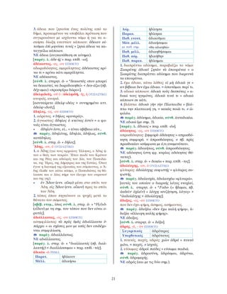 21
3. άδεια που ζητούσε ένας πολίτης από το
δήμο, προκειμένου να υποβάλει πρόταση που
συγκρουόταν με ισχύοντα νόμο ή για να α-
σκήσει δίωξη εναντίον κάποιου: ἄδειαν αἰ-
τοῦμαι ἐπὶ μηνύσει τινός = ζητώ άδεια να κα-
ταγγείλω κάποιον.
ΝΕ άδεια (συγκατάθεση σε αίτημα).
[παράγ. λ. ἀδε-ής + παρ. επίθ. -ια].
ἀδέκαστος, -ος, -ον ΕΠΙΘΕΤΟ
αδωροδόκητος, αμερόληπτος: ἀδέκαστος κρί-
νω τι = κρίνω κάτι αμερόληπτα.
ΝΕ αδέκαστος.
[σύνθ. λ. στερητ. ἀ- + *δεκαστὸς «που μπορεί
να δεκαστεί, να δωροδοκηθεί» < δεκ-άζω (πβ.
δέχ-ομαι) «προσφέρω δώρο»].
ἀδελφιδοῦς, -οῦ ὁ / ἀδελφιδῆ, -ῆς, ἡ ΟΥΣΙΑΣΤΙΚΟ
ανιψιός, ανιψιά.
[ασυναίρετο ἀδελφ-ιδέος > συνηρημένο αττ.
ἀδελφ-ιδοῦς].
ἄδηλος, -ος, -ον ΕΠΙΘΕΤΟ
1. αόρατος. ≠ δῆλος «φανερός».
2. άγνωστος: ἄδηλος ὁ κτείνας ἐστίν = ο φο-
νιάς είναι άγνωστος.
• ἄδηλόν ἐστι, εἰ... = είναι αβέβαιο εάν...
παράγ. ἀδηλότης, ἀδηλία, ἀδήλως, σύνθ.
κατάδηλος.
[σύνθ. λ. στερ. ἀ- + δῆλος].
ᾍδης, -ου, ὁ ΟΥΣΙΑΣΤΙΚΟ
1. ο Άδης (για τους αρχαίους Έλληνες, ο Άδης ή-
ταν ο θεός των νεκρών. Ήταν παιδί του Κρόνου
και της Ρέας και αδελφός του ∆ία, του Ποσειδώ-
να, της Ήρας, της ∆ήμητρας και της Εστίας. Όταν
έγινε η διανομή της εξουσίας του σύμπαντος, ο Ά-
δης έλαϐε τον κάτω κόσμο, ο Ποσειδώνας τη θά-
λασσα και ο ∆ίας πήρε τον έλεγχο του ουρανού
και της γης).
• ἐν ᾍδου (ενν. οἴκῳ) μέσα στο σπίτι του
Άδη. εἰς ᾍδου (ενν. οἶκον) προς το σπίτι
του Άδη.
2. τόπος όπου πηγαίνουν οι ψυχές μετά το
θάνατο του σώματος.
[αβέβ. ετυμ., ίσως σύνθ. λ. στερ. ἀ- + *F(ε)ιδ-
(εἶδον) με τη σημ. του τόπου που δεν είναι ο-
ρατός].
ἀδιάλλακτος, -ος, -ον ΕΠΙΘΕΤΟ
ασυμφιλίωτος: τὰ πρὸς ὑμᾶς ἀδιάλλακτα ὑ-
πάρχει = οι σχέσεις μου με εσάς δεν επιδέχο-
νται συμφιλίωση.
παράγ. ἀδιαλλάκτως.
ΝΕ αδιάλλακτος.
[παράγ. λ. στερ. ἀ- + *διαλλακτός (πβ. διαλ-
λακτής) < διαλλάσσομαι + παρ. επίθ. -τός].
ἀδικέω -ῶ ΡΗΜΑ
Παρατ. ἠδίκουν
Μέλλ. ἀδικήσω
Αόρ. ἠδίκησα
Παρακ. ἠδίκηκα
Παθ. ενεστ. ἀδικοῦμαι
Μέσ. μέλλ.
με παθ. σημ.
ἀδικήσομαι
«θα αδικηθώ»
Παθ. μέλλ. ἀδικηθήσομαι
Παθ. αόρ. ἠδικήθην
Παθ. παρακ. ἠδίκημαι
1. διαπράττω αδίκημα, παραβιάζω το νόμο:
Σωκράτης ἀδικεῖ ζητῶν τὰ ἐπουράνια = ο
Σωκράτης διαπράττει αδίκημα που διερευνά
τα επουράνια.
2. έχω άδικο, κάνω λάθος: εἰ μὴ ἀδικῶ γε =
αν βέβαια δεν έχω άδικο. = ἀπατῶμαι περί τι.
3. αδικώ κάποιον: ἀδικῶ τοὺς δεσπότας = α-
δικώ τους ηγεμόνες. ἀδικῶ τινά τι = αδικώ
κάποιον σε κάτι.
4. βλάπτω: ἀδικῶ γῆν τὴν Πλαταιίδα = βλά-
πτω την πλαταιική γη. = κακῶς ποιῶ τι. ≠ ὠ-
φελέω.
παράγ. ἀδίκημα, ἀδικία, σύνθ. ἀνταδικέω.
ΝΕ αδικώ (με σημ. 3).
[παράγ. λ. ἄδικος + παρ. επίθ. -έω].
ἀδόκητος, -ος, -ον ΕΠΙΘΕΤΟ
απροσδόκητος: ξυμφορὰ ἀδόκητος = απροσδό-
κητη συμφορά. = ἀπροσδόκητος. ≠ πβ. πρὸς
προσδοκίαν «σύμφωνα με ό,τι αναμενόταν».
παράγ. ἀδοκήτως, σύνθ. ἀπροσδόκητος.
ΝΕ αδόκητος (στη φρ. κυρίως αδόκητος θά-
νατος).
[σύνθ. λ. στερ. ἀ- + δοκέω + παρ. επίθ. -τος].
ἀδολέσχης, -ου, ὁ ΟΥΣΙΑΣΤΙΚΟ
φλύαρος: ἀδολέσχης σοφιστής = φλύαρος σο-
φιστής.
παράγ. ἀδολεσχία, ἀδολεσχέω «φλυαρώ».
[αυτός του οποίου ο διαρκής λόγος ενοχλεί,
σύνθ. λ. στερητ. ἀ- + *Fαδο- (= ἥδομαι, πβ.
ἀαδεῖν· ὀχλεῖν) + λέσχη «συζήτηση, λόγος» >
*ἀαδολέσχης > ἀδολέσχης].
ἄδοξος, -ος, -ον ΕΠΙΘΕΤΟ
που δεν έχει φήμη, άσημος, ασήμαντος.
παράγ. ἀδοξέω «δεν έχω καλή φήμη», ἀ-
δοξία «έλλειψη καλής φήμης».
ΝΕ άδοξος.
[σύνθ. λ. στερητ. ἀ- + δόξα].
ἁδρός, -ά, - ὸν ΕΠΙΘΕΤΟ
Συγκριτικός ἁδρότερος
Υπερθετικός ἁδρότατος
1. πυκνός, παχύς, αδρός: χιὼν ἁδρά = πυκνό
χιόνι. = παχύς. ≠ ἰσχνός.
2. εύσωμος: ἁδροὶ παῖδες = εύσωμα παιδιά.
παράγ. ἁδροσύνη, ἁδρόομαι, ἁδρύνω,
σύνθ. ἁδρομερής.
ΝΕ αδρός (και με τις δύο σημ.).
 