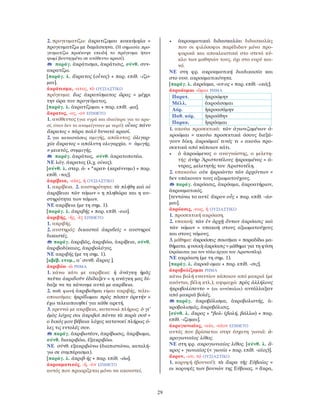 29
2. προγευματίζω: ἀκρατίζομαι κοκκύμηλα =
προγευματίζω με δαμάσκηνα. (Η σημασία προ-
γευματίζω προέκυψε επειδή το πρόγευμα ήταν
ψωμί βουτηγμένο σε ανόθευτο κρασί).
παράγ. ἀκράτισμα, ἀκράτισις, σύνθ. συν-
ακρατίζω.
[παράγ. λ. ἄκρατος (οἶνος) + παρ. επίθ. -ίζο-
μαι].
ἀκράτισμα, -ατος, τὸ ΟΥΣΙΑΣΤΙΚΟ
πρόγευμα: ἕως ἀκρατίσματος ὥρας = μέχρι
την ώρα του προγεύματος.
[παράγ. λ. ἀκρατίζομαι + παρ. επίθ. -μα].
ἄκρατος, -ος, -ον ΕΠΙΘΕΤΟ
1. ανόθευτος (για υγρά και ιδιαίτερα για το κρα-
σί, όταν δεν το αναμείγνυαν με νερό): οἶνος πάνυ
ἄκρατος = πάρα πολύ δυνατό κρασί.
2. για καταστάσεις αμιγής, απόλυτος: ὀλιγαρ-
χία ἄκρατος = απόλυτη ολιγαρχία. = ἀμιγής.
≠ μεικτός, συμμιγής.
παράγ. ἀκράτως, σύνθ. ἀκρατοποτέω.
ΝΕ λόγ. άκρατος (λ.χ. οίνος).
[σύνθ. λ. στερ. ἀ- + *κρατ- (κεράννυμι) + παρ.
επίθ. -τος].
ἀκρίβεια, -είας, ἡ ΟΥΣΙΑΣΤΙΚΟ
1. ακρίβεια. 2. αυστηρότητα: τὰ πλήθη καὶ αἱ
ἀκρίβειαι τῶν νόμων = η πληθώρα και η αυ-
στηρότητα των νόμων.
ΝΕ ακρίβεια (με τη σημ. 1).
[παράγ. λ. ἀκριβής + παρ. επίθ. -εια].
ἀκριβής, -ής, -ὲς ΕΠΙΘΕΤΟ
1. ακριβής.
2. αυστηρός: δικασταὶ ἀκριϐεῖς = αυστηροί
δικαστές.
παράγ. ἀκριβῶς, ἀκριβόω, ἀκρίβεια, σύνθ.
ἀκριβοδίκαιος, ἀκριβολόγος.
ΝΕ ακριβής (με τη σημ. 1).
[αβέβ. ετυμ., α΄ συνθ. ἄκρος ].
ἀκριβόω -ῶ ΡΗΜΑ
1. κάνω κάτι με ακρίβεια: ἡ ἀνάγκη ἡμᾶς
ταῦτα ἀκριϐοῦν ἐδίδαξεν = η ανάγκη μας δί-
δαξε να τα κάνουμε αυτά με ακρίϐεια.
2. παθ. φωνή ἀκριβοῦμαι είμαι ακριβής, τελει-
οποιούμαι: ἠκρίϐωμαι πρὸς πᾶσαν ἀρετήν =
έχω τελειοποιηθεί για κάθε αρετή.
3. ερευνώ με ακρίβεια, κατανοώ πλήρως: ὁ γι’
ἐμὸς λόχος σοι ἀκριβοῖ πάντα τὰ παρὰ σοῦ =
ο δικός μου βέβαια λόχος κατανοεί πλήρως ό-
λες τις εντολές σου.
παράγ. ἀκριβωτέον, ἀκρίβωσις, ἀκρίβωμα,
σύνθ. διακριβόω, ἐξακριβόω.
ΝΕ σύνθ. εξακριβώνω (διαπιστώνω, καταλή-
γω σε συμπέρασμα).
[παράγ. λ. ἀκριβ-ής + παρ. επίθ. -όω].
ἀκροαματικός, -ή, -ὸν ΕΠΙΘΕΤΟ
αυτός που προορίζεται μόνο να ακουστεί.
• ἀκροαματικαὶ διδασκαλίαι διδασκαλίες
που οι φιλόσοφοι παρέδιδαν μόνο προ-
φορικά και αποκλειστικά στο στενό κύ-
κλο των μαθητών τους, όχι στο ευρύ κοι-
νό.
ΝΕ στη φρ. ακροαματική διαδικασία και
στο ουσ. ακροαματικότητα.
[παράγ. λ. ἀκρόαμα, -ατ-ος + παρ. επίθ. -ικός].
ἀκροάομαι -ῶμαι ΡΗΜΑ
Παρατ. ἠκροώμην
Μέλλ. ἀκροάσομαι
Αόρ. ἠκροασάμην
Παθ. αόρ. ἠκροάθην
Παρακ. ἠκρόαμαι
1. ακούω προσεκτικά: τῶν ἀγωνιζομένων ἀ-
κροῶμαι = ακούω προσεκτικά όσους διεξά-
γουν δίκη. ἀκροῶμαί τινός τι = ακούω προ-
σεκτικά από κάποιον κάτι.
• ὁ ἀκροώμενος ο αναγνώστης, ο μελετη-
τής: ἀνὴρ Ἀριστοτέλους ἠκροαμένος = ά-
ντρας, μελετητής του Αριστοτέλη.
2. υπακούω: οὐκ ἠκροῶντο τῶν ἀρχόντων =
δεν υπάκουαν τους αξιωματούχους.
παράγ. ἀκρόασις, ἀκρόαμα, ἀκροατήριον,
ἀκροαματικός.
[τεντώνω το αυτί: ἄκρον οὖς + παρ. επίθ. -άο-
μαι].
ἀκρόασις, -εως, ἡ ΟΥΣΙΑΣΤΙΚΟ
1. προσεκτική ακρόαση.
2. υπακοή: τῶν ἐν ἀρχῇ ὄντων ἀκρόασις καὶ
τῶν νόμων = υπακοή στους αξιωματούχους
και στους νόμους.
3. μάθημα: ἀκροάσεις ποιοῦμαι = παραδίδω μα-
θήματα. φυσικὴ ἀκρόασις = μάθημα για τη φύση
(πρόκειται για τον τίτλο έργου του Αριστοτέλη).
ΝΕ ακρόαση (με τη σημ. 1).
[παράγ. λ. ἀκροά-ομαι + παρ. επίθ. -σις].
ἀκροβολίζομαι ΡΗΜΑ
κάνω βολή εναντίον κάποιου από μακριά (με
ακόντια, βέλη κτλ.), αψιμαχώ: πρὸς ἀλλήλους
ἠκροβολίσαντο = (οι αντίπαλοι) αντάλλαξαν
από μακριά βολές.
παράγ. ἀκροβόλισμα, ἀκροβολιστής, ἀ-
κροβολισμός, ἀκροβόλισις.
[σύνθ. λ. ἄκρος + *βολ- (βολή, βάλλω) + παρ.
επίθ. -ίζομαι].
ἀκρογωνιαῖος, -αία, -αῖον ΕΠΙΘΕΤΟ
αυτός που βρίσκεται στην έσχατη γωνιά: ἀ-
κρογωνιαῖος λίθος.
ΝΕ στη φρ. ακρογωνιαίος λίθος. [σύνθ. λ. ἄ-
κρος + γωνιαῖος (< γωνία + παρ. επίθ. -αῖος)].
ἄκρον, -ου, τό ΟΥΣΙΑΣΤΙΚΟ
1. κορυφή (βουνού): τὰ ἄκρα τῆς Εὐβοίας =
οι κορυφές των βουνών της Εύβοιας. = ἄκρα,
 