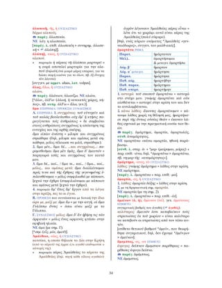 34
ἀλωπεκῆ, -ῆς, ἡ ΟΥΣΙΑΣΤΙΚΟ
δέρμα αλεπούς.
παράγ. ἀλωπεκία.
ΝΕ λόγ. η αλωπεκία.
[παράγ. λ. επίθ. ἀλωπεκέη > συνηρημ. ἀλωπε-
κῆ < ἀλώπηξ].
ἀλώπηξ, -εκος, ἡ ΟΥΣΙΑΣΤΙΚΟ
αλεπού.
• παροιμία ἡ κέρκος τῇ ἀλώπεκι μαρτυρεῖ =
η ουρά αποτελεί μαρτυρία για την αλε-
πού (δηλαδή ένα μικρό μέρος επαρκεί, για να
δώσει σαφή εικόνα για το όλον, πβ. ἐξ ὄνυχος
τὸν λέοντα).
[συγγεν. με αρμεν. ałues, λατ. volpes].
ἅλως, ἅλω, ἡ ΟΥΣΙΑΣΤΙΚΟ
αλώνι.
παράγ. ἁλώνιον, ἁλωνίζω. ΝΕ αλώνι.
[*ἀλω-, ἀλFω- (ἀλωή, ἡ «ανοικτός χώρος, κή-
πος», πβ. κυπρ. ἀλFω = ἅλω, γεν.)].
ἅμα ΕΠΙΡΡΗΜΑ/ ΠΡΟΘΕΣΗ/ ΣΥΝ∆ΕΣΜΟΣ
Α. ΕΠΙΡΡΗΜΑ 1. συγχρόνως: τοῦ εὐτυχεῖν καὶ
τοῦ καλῶς βουλεύεσθαι οὐχ ἅμ’ ἡ κτῆσις πα-
ραγίγνεται τοῖς ἀνθρώποις = δε συμβαίνει
στους ανθρώπους συγχρόνως η απόκτηση της
ευτυχίας και της ορθής σκέψης.
ἅμα εἰπὼν ἀνέστη = μίλησε και συγχρόνως
σηκώθηκε (δηλ. μίλησε και αμέσως μετά ση-
κώθηκε, μόλις τέλειωσε να μιλά, σηκώθηκε).
2. ἅμα μέν… ἅμα δέ… …και συγχρόνως…: πα-
ραμυθοῦμαι ἅμα μὲν ὑμᾶς, ἅμα δ’ ἐμαυτόν =
παρηγορώ εσάς και συγχρόνως τον εαυτό
μου.
3. ἅμα δέ… καί… / ἅμα τε… καί… / ἅμα… καί…
μόλις… και αμέσως μετά: ἅμα διαλλάττομαι
πρός τινα καὶ τῆς ἔχθρας τῆς γεγενημένης ἐ-
πιλανθάνομαι = μόλις συμφιλιωθώ με κάποιον,
ξεχνώ την έχθρα (συμφιλιώνομαι με κάποιον
και αμέσως μετά ξεχνώ την έχθρα).
4. παροιμία ἅμ’ ἔπος ἅμ’ ἔργον από τα λόγια
στην πράξη, πες το κι έγινε.
Β. ΠΡΟΘΕΣΗ που συντάσσεται με δοτική την ίδια
ώρα με, μαζί με: ἅμα ἕῳ = με την αυγή. οἱ ἅμα
Γυλίππῳ ὄντες = όσοι είναι μαζί με το
Γύλιππο.
Γ. ΣΥΝ∆ΕΣΜΟΣ μόλις: ἅμα δ’ ἂν ἡβήσῃ τις τῶν
ὀρφανῶν = μόλις ένας ορφανός φτάσει στην
εφηβική ηλικία.
ΝΕ άμα (με σημ. Γ).
[*σεμ- (εἷς, μία, ὁμοῦ)].
Ἀμάλθεια, -είας, ἡ ΟΥΣΙΑΣΤΙΚΟ
κατσίκα, η οποία θήλασε το ∆ία στην Κρήτη
(από το κέρατό της έρρεε ό,τι αγαθό επιθυμούσε ο
κάτοχός της).
• παροιμία κέρας Ἀμαλθείας το κέρατο της
Αμαλθείας (δηλ. πηγή κάθε είδους αγαθών):
ἀγρὸν λέγουσιν Ἀμαλθείας κέρας εἶναι =
λένε ότι το χωράφι αυτό είναι κέρας της
Αμαλθείας (πολύ εύφορο).
[θηλ. ενός κύριου ονόματος *Ἀμαλθεὺς «γεν-
ναιόδωρος», συγγεν. του μαλθ-ακός].
ἁμαρτάνω ΡΗΜΑ
Παρατ. ἡμάρτανον
Μέλλ. ἁμαρτήσομαι
& μεταγεν. ἁμαρτήσω
Αόρ. β´ ἥμαρτον
Αόρ. α´ μεταγεν. ἡμάρτησα
Παρακ. ἡμάρτηκα
Παθ. αόρ. ἡμαρτήθην
Παθ. παρακ. ἡμάρτημαι
Παθ. υπερσ. ἡμαρτήμην
1. αστοχώ: τοῦ σκοποῦ ἁμαρτάνω = αστοχώ
στο στόχο μου. γνώμης ἁμαρτάνει καὶ οὐκ
αἰσθάνεται = αστοχεί στην κρίση του και δεν
το αντιλαμβάνεται.
2. κάνω λάθος: ἄκοντες ἁμαρτάνομεν = κά-
νουμε λάθος χωρίς τη θέλησή μας. ἡμαρτήκα-
σι περὶ τῆς ὄντως οὐσίας θεῶν = έκαναν λά-
θος σχετικά με την πραγματική ουσία των θε-
ών.
παράγ. ἁμάρτημα, ἁμαρτία, ἁμαρτωλός,
σύνθ. ἀναμάρτητος.
ΝΕ αμαρτάνω «κάνω αμαρτία, ηθική παρά-
βαση».
[σύνθ. λ. στερ. ἁ- + *μερ- (μείρομαι, μόρος) +
παρ. επίθ. -άνω, δηλ. *ἁμορτάνω > ἁμαρτάνω,
πβ. νη-μερ-τὴς «αναμάρτητος»].
ἁμάρτημα, -ατος, τὸ ΟΥΣΙΑΣΤΙΚΟ
λάθος: γνώμης ἁμάρτημα = λάθος στην κρίση.
ΝΕ αμάρτημα.
[παράγ. λ. ἁμαρτάνω + παρ. επίθ. -μα].
ἁμαρτία, -ας, ἡ ΟΥΣΙΑΣΤΙΚΟ
1. λάθος: ἁμαρτία δόξης = λάθος στην κρίση.
2. με τη θρησκευτική σημ. αμαρτία.
ΝΕ αμαρτία (με τη σημ. 2).
[παράγ. λ. ἁμαρτάνω + παρ. επίθ. -ία].
ἀμείνων (ὁ, ἡ), ἄμεινον (τό), γεν. ἀμείνονος
ΕΠΙΘΕΤΟ
συγκριτικός βαθμός του ἀγαθός ( ἀγαθός).
καλύτερος: ἄμεινόν ἐστι καταβαίνειν τοὺς
στρατιώτας ἐκ τοῦ χωρίου = είναι καλύτερο
να κατεβούν οι στρατιώτες από τον τόπο αυ-
τόν.
[επίθετο θετικού βαθμού *ἀμείν-, που θεωρή-
θηκε συγκριτικού, δηλ. δεν έχουμε *ἀμέν-jων
> ἀμείνων].
ἄμεμπτος, -ος, -ον ΕΠΙΘΕΤΟ
άψογος: δεῖπνον ἄμεμπτον παρέθηκας = πα-
ρέθεσες άψογο δείπνο.
παράγ. ἀμέμπτως.
ΝΕ άμεμπτος.
 