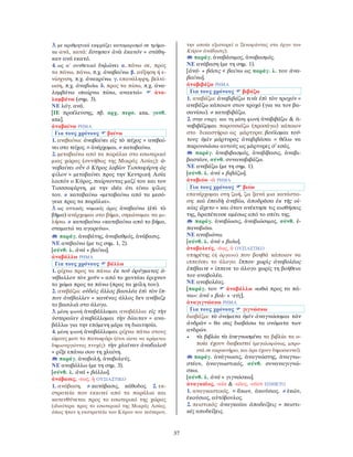 37
3. με αριθμητικά εκφράζει καταμερισμό σε τμήμα-
τα ανά, κατά: ἔστησαν ἀνὰ ἑκατόν = στάθη-
καν ανά εκατό.
4. ως α΄ συνθετικό δηλώνει α. πάνω σε, προς
τα πάνω, πάνω, π.χ. ἀναβαίνω. β. αύξηση ή ε-
νίσχυση, π.χ. ἀνακρίνω. γ. επανάληψη, βελτί-
ωση, π.χ. ἀναβιόω. δ. προς τα πίσω, π.χ. ἀνα-
λαμβάνω «παίρνω πίσω, ανακτώ» ἀνα-
λαμβάνω (σημ. 3).
ΝΕ λόγ. ανά.
[ΙΕ προέλευσης, πβ. αρχ. περσ. ana, γοτθ.
ana].
ἀναβαίνω ΡΗΜΑ
Για τους χρόνους βαίνω
1. ανεβαίνω: ἀναβαίνει εἰς τὸ τεῖχος = ανεβαί-
νει στο τείχος. = ἀνέρχομαι. ≠ καταβαίνω.
2. μεταβαίνω από τα παράλια στο εσωτερικό
μιας χώρας (συνήθως της Μικράς Ασίας): ἀ-
ναβαίνει οὖν ὁ Κῦρος λαβὼν Τισσαφέρνη ὡς
φίλον = μεταβαίνει προς την Κεντρική Ασία
λοιπόν ο Κύρος, παίρνοντας μαζί του και τον
Τισσσαφέρνη, με την ιδέα ότι είναι φίλος
του. ≠ καταβαίνω «μεταβαίνω από τα μεσό-
γεια προς τα παράλια».
3. ως αττικός νομικός όρος ἀναβαίνω (ἐπὶ τὸ
βῆμα) ανέρχομαι στο βήμα, σηκώνομαι να μι-
λήσω. ≠ καταβαίνω «κατεβαίνω από το βήμα,
σταματώ να αγορεύω».
παράγ. ἀναβάτης, ἀναβαθμός, ἀνάβασις.
ΝΕ ανεβαίνω (με τις σημ. 1, 2).
[σύνθ. λ. ἀνά + βαίνω].
ἀναβάλλω ΡΗΜΑ
Για τους χρόνους βάλλω
1. ρίχνω προς τα πάνω: ἐκ τοῦ ὀρύγματος ἀ-
νέβαλλον τὸν χοῦν = από το χαντάκι έριχναν
το χώμα προς τα πάνω (προς τα χείλη του).
2. ανεβάζω: οὐδεὶς ἄλλος βασιλέα ἐπὶ τὸν ἵπ-
πον ἀνέβαλλεν = κανένας άλλος δεν ανέβαζε
το βασιλιά στο άλογο.
3. μέση φωνή ἀναβάλλομαι αναβάλλω: εἰς τὴν
ὑστεραίαν ἀναβάλλομαι τὴν δίαιταν = ανα-
βάλλω για την επόμενη μέρα τη διαιτησία.
4. μέση φωνή ἀναβάλλομαι ρίχνω πάνω στους
ώμους μου το πανωφόρι (έτσι ώστε να κρέμεται
δημιουργώντας πτυχές): τὴν χλαῖναν ἀναϐαλοῦ
= ρίξε επάνω σου τη χλαίνη.
παράγ. ἀναβολή, ἀναβολεύς.
ΝΕ αναβάλλω (με τη σημ. 3).
[σύνθ. λ. ἀνά + βάλλω].
ἀνάβασις, -εως, ἡ ΟΥΣΙΑΣΤΙΚΟ
1. ανάβαση. ≠ κατάβασις, κάθοδος. 2. εκ-
στρατεία που εκκινεί από τα παράλια και
κατευθύνεται προς το εσωτερικό της χώρας
(ιδιαίτερα προς το εσωτερικό της Μικράς Ασίας,
όπως ήταν η εκστρατεία του Κύρου του νεότερου,
την οποία εξιστορεί ο Ξενοφώντας στο έργο του
Κύρου ἀνάϐασις).
παράγ. ἀναβάσιμος, ἀναβασμός.
ΝΕ ανάβαση (με τη σημ. 1).
[ἀνά- + βάσις < βαίνω ως παράγ. λ. του ἀνα-
βαίνω].
ἀναβιβάζω ΡΗΜΑ
Για τους χρόνους βιβάζω
1. ανεβάζω: ἀναβιβάζω τινὰ ἐπὶ τὸν τροχόν =
ανεβάζω κάποιον στον τροχό (για να τον βα-
σανίσω). ≠ καταβιβάζω.
2. στην ενεργ. και τη μέση φωνή ἀναβιβάζω & ἀ-
ναβιβάζομαι παρουσιάζω (προσάγω) κάποιον
στο δικαστήριο ως μάρτυρα: βούλομαι τού-
τους ὑμῖν μάρτυρας ἀναβιβάσαι = θέλω να
παρουσιάσω αυτούς ως μάρτυρες σ’ εσάς.
παράγ. ἀναβιβασμός, ἀναβίβασις, ἀναβι-
βαστέον, σύνθ. συναναβιβάζω.
ΝΕ ανεβάζω (με τη σημ. 1).
[σύνθ. λ. ἀνά + βιβάζω].
ἀναβιόω -ῶ ΡΗΜΑ
Για τους χρόνους βιόω
επανέρχομαι στη ζωή, ζω ξανά μια κατάστα-
ση: καὶ ἐπειδὴ ἀνεβίω, ἀποδρᾶσα ἐκ τῆς οἰ-
κίας ᾤχετο = και όταν ανέκτησε τις αισθήσεις
της, δραπέτευσε αμέσως από το σπίτι της.
παράγ. ἀναβίωσις, ἀναβιώσιμος, σύνθ. ἐ-
παναβιόω.
ΝΕ αναβιώνω.
[σύνθ. λ. ἀνά + βιόω].
ἀναβολεύς, -έως, ὁ ΟΥΣΙΑΣΤΙΚΟ
υπηρέτης (ή όργανο) που βοηθά κάποιον να
ιππεύσει το άλογο: ἵππου χωρὶς ἀναβολέως
ἐπέβαινε = ίππευε το άλογο χωρίς τη βοήθεια
του αναβολέα.
ΝΕ αναβολέας.
[παράγ. του ἀναβάλλω «ωθώ προς τα πά-
νω»: ἀνά + βολ- + -εύς].
ἀναγιγνώσκω ΡΗΜΑ
Για τους χρόνους γιγνώσκω
διαβάζω: τὰ ὀνόματα ὑμῖν ἀναγνώσομαι τῶν
ἀνδρῶν = θα σας διαβάσω τα ονόματα των
ανδρών.
• τὰ βιβλία τὰ ἀνεγνωσμένα τα βιβλία τα ο-
ποία έχουν διαβαστεί (μεγαλοφώνως, μπρο-
στά σε ακροατήριο, και άρα έχουν δημοσιευτεί).
παράγ. ἀνάγνωσις, ἀναγνώστης, ἀναγνω-
στέον, ἀναγνωστικός, σύνθ. συναναγιγνώ-
σκω.
[σύνθ. λ. ἀνά + γιγνώσκω].
ἀναγκαῖος, -αία & -αῖος, -αῖον ΕΠΙΘΕΤΟ
1. αναγκαστικός. = ἄκων, ἀκούσιος. ≠ ἑκών,
ἑκούσιος, αὐτόβουλος.
2. πειστικός: ἀναγκαῖαι ἀποδείξεις = πειστι-
κές αποδείξεις.
 