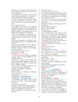 39
1. σηκώνω από το έδαφος: τῶν τεθνεώτων τὰ
ὀστᾶ ἀνεῖλον = σήκωσαν από τη γη τα κόκα-
λα των πεθαμένων.
2. για ανθρώπους καταστρέφω, σκοτώνω: τοὺς
τούτων μηνυτὰς ἀναιροῦσι = σκοτώνουν ό-
σους αποκαλύπτουν αυτά τα πράγματα.
3. καταργώ: τοὺς μὲν ἀναιροῦσιν τῶν νόμων,
τοὺς δὲ καταλείπουσιν = μερικούς νόμους
τους καταργούν και άλλους τους αφήνουν σε
ισχύ.
4. για επιχείρημα αναιρώ.
5. για χρησμούς ορίζω, δίνω εντολή: χρωμένῳ
δὲ τῷ Κύλωνι ἀνεῖλεν ὁ θεὸς καταλαβεῖν τὴν
Ἀθηναίων ἀκρόπολιν = στον Κύλωνα, που
ζητούσε χρησμό, ο Απόλλωνας όρισε να κα-
ταλάβει την Ακρόπολη των Αθηναίων.
6. μέση φωνή ἀναιροῦμαι περισυλλέγω για ε-
νταφιασμό: τοὺς ἑαυτῶν νεκροὺς ἀνείλοντο
= περισυνέλεξαν τους νεκρούς τους για εντα-
φιασμό.
7. μέση φωνή ἀναιροῦμαι αναλαμβάνω: ἀναι-
ροῦμαι δημόσιον ἔργον = αναλαμβάνω δημό-
σιο έργο.
8. μέση φωνή ἀναιροῦμαι ακυρώνω: τὴν συγ-
γραφὴν ἀνείλετο = ακύρωσε τη συμφωνία.
παράγ. ἀναίρεσις, ἀναιρετικός, ἀναιρέτης,
σύνθ. συναναιρέω.
ΝΕ αναιρώ (με τις σημ. 3 και 4).
[σύνθ. λ. ἀνά + αἱρέω].
ἀναίσθητος, -ος, -ον ΕΠΙΘΕΤΟ
1. αυτός που στερείται αίσθησης: ἀναίσθητος
τῶν περὶ αὐτόν = δεν έχει αίσθηση για το τι
συμβαίνει γύρω του.
2. αμβλύνους, ανόητος: οἱ κατάπτυστοι Θετ-
ταλοὶ καὶ ἀναίσθητοι Θηβαῖοι = εκείνοι οι α-
χρείοι Θεσσαλοί και εκείνοι οι ανόητοι Θη-
βαίοι. = εὐήθης «ηλίθιος».
3. ανεπαίσθητος: ἀναίσθητος θάνατος = θά-
νατος που δε γίνεται αντιληπτός.
παράγ. ἀναισθησία, ἀναισθήτως.
ΝΕ αναίσθητος.
[σύνθ. λ. στερ. ἀν- + αἰσθητός (< αἰσθάνομαι
+ παρ. επίθ. -τός)].
ἀναίσχυντος, -ος, -ον ΕΠΙΘΕΤΟ
Συγκριτικός ἀναισχυντότερος
Υπερθετικός ἀναισχυντότατος
1. για πρόσωπα αδιάντροπος: οὕτω δ’ ἀναί-
σχυντός ἐστιν, ὥστε... = είναι τόσο αδιάντρο-
πος, ώστε...
2. για πράγματα ατιμωτικός.
παράγ. ἀναισχύντως «χωρίς ντροπή», ἀ-
ναισχυντέω «είμαι αναιδής, αδιάντροπος».
ΝΕ λόγ. αναίσχυντος (με τις σημ. 1, 2).
[σύνθ. λ. στερητ. ἀν- + αἰσχύν-ομαι + παρ. ε-
πίθ. -τος].
ἀνακαλέω -ῶ ΡΗΜΑ
Για τους χρόνους καλέω -ῶ
1. επικαλούμαι: εὔχομαι τῷ Ἀπόλλωνι τὰς ἐ-
πωνυμίας τοῦ θεοῦ ἀνακαλῶν = προσεύχομαι
στον Απόλλωνα επικαλούμενος τους λατρευ-
τικούς τίτλους του θεού.
2. καλώ πίσω, ανακαλώ: διὰ ταῦτα ἀνεκάλε-
σαν αὐτόν = για τους λόγους αυτούς τον κά-
λεσαν πίσω.
παράγ. ἀνάκλησις, ἀνακλητικός, σύνθ. ἐ-
πανακαλέω.
ΝΕ ανακαλώ (με τη σημ. 2).
[σύνθ. λ. ἀνά + καλέω].
ἀνάκειμαι ΡΗΜΑ
Για τους χρόνους κεῖμαι
1. είμαι τοποθετημένος ως προσφορά ή αφιέ-
ρωμα στο ναό κάποιου θεού: τῆς ἀρετῆς τὰ
μνημεῖα πρὸς τοῖς ὑμετέροις ἱεροῖς ἀνάκειται
= τα μνημεία της αρετής του είναι τοποθετη-
μένα ως αφιερώματα στα δικά σας ιερά.
2. εξαρτώμαι: ἐπὶ σοὶ τάδε πάντα ἀνάκειται
= από σένα εξαρτώνται όλα αυτά.
3. είμαι πλαγιασμένος, ανακεκλιμένος ( ἀ-
ναπίπτω).
[σύνθ. λ. ἀνά + κεῖμαι].
ἀνακλίνω ΡΗΜΑ
Για τους χρόνους κλίνω
είμαι γερμένος προς τα πίσω στηριζόμενος
στον αγκώνα μου (σε στάση ανάπαυσης ή φαγη-
τού, ἀναπίπτω). = ἀνάκειμαι.
παράγ. ἀνάκλισις, ἀνάκλιντρον, σύνθ. συν-
ανακλίνομαι.
[σύνθ. λ. ἀνά + κλίνω].
ἀνακομιδή, -ῆς, ἡ ΟΥΣΙΑΣΤΙΚΟ
ανάκτηση: τῶν πλοίων ἀνακομιδή = ανάκτη-
ση των πλοίων.
ΝΕ ανακομιδή (των λειψάνων ενός αγίου).
[σύνθ. λ. ἀνά + κομιδή].
ἀνακράζω ΡΗΜΑ
Μέλλ. ἀνακράξομαι
Για τους άλλους χρόνους κράζω
φωνάζω δυνατά, κραυγάζω: ἀνέκραγον ὡς
εὖ λέγοι = φώναξαν δυνατά ότι ομιλεί ορθά.
[σύνθ. λ. ἀνά + κράζω].
ἀναλαμβάνω ΡΗΜΑ
Για τους χρόνους λαμβάνω
εύχρηστο στον ενεστώτα και τον αόριστο β΄.
1. παίρνω στα χέρια μου ή μαζί μου: καὶ ἀνα-
λαβόντες αὐτοὺς οἱ Συρακόσιοι ἐπὶ τὰς ναῦς
παρέπλεον ἐπ’ οἶκον = οι Συρακούσιοι, αφού
τους πήραν στα πλοία, έπλευσαν προς την
πόλη τους. = αἱρέω (σημ. 1), λαμβάνω.
2. αναλαμβάνω: τὴν προξενίαν ἀναλαμβάνω.
3. παίρνω πίσω, επανακτώ: τὴν ἀρχὴν ἣν
πρότερον ἐκεκτήμεθα ἀναλαβεῖν βουλόμεθα
 